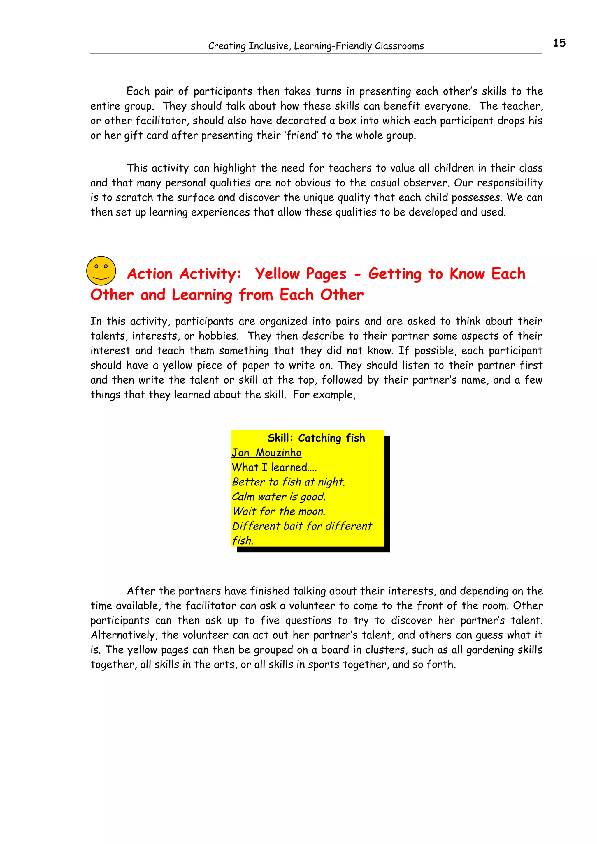 Creating Inclusive, Learning-Friendly Classrooms                         15



       Each pair of participants then takes turns in presenting each other’s skills to the
entire group. They should talk about how these skills can benefit everyone. The teacher,
or other facilitator, should also have decorated a box into which each participant drops his
or her gift card after presenting their ‘friend’ to the whole group.


        This activity can highlight the need for teachers to value all children in their class
and that many personal qualities are not obvious to the casual observer. Our responsibility
is to scratch the surface and discover the unique quality that each child possesses. We can
then set up learning experiences that allow these qualities to be developed and used.




    Action Activity: Yellow Pages - Getting to Know Each
Other and Learning from Each Other
In this activity, participants are organized into pairs and are asked to think about their
talents, interests, or hobbies. They then describe to their partner some aspects of their
interest and teach them something that they did not know. If possible, each participant
should have a yellow piece of paper to write on. They should listen to their partner first
and then write the talent or skill at the top, followed by their partner’s name, and a few
things that they learned about the skill. For example,



                                    Skill: Catching fish
                             Jan Mouzinho
                             What I learned….
                             Better to fish at night.
                             Calm water is good.
                             Wait for the moon.
                             Different bait for different
                             fish.



        After the partners have finished talking about their interests, and depending on the
time available, the facilitator can ask a volunteer to come to the front of the room. Other
participants can then ask up to five questions to try to discover her partner’s talent.
Alternatively, the volunteer can act out her partner’s talent, and others can guess what it
is. The yellow pages can then be grouped on a board in clusters, such as all gardening skills
together, all skills in the arts, or all skills in sports together, and so forth.
 