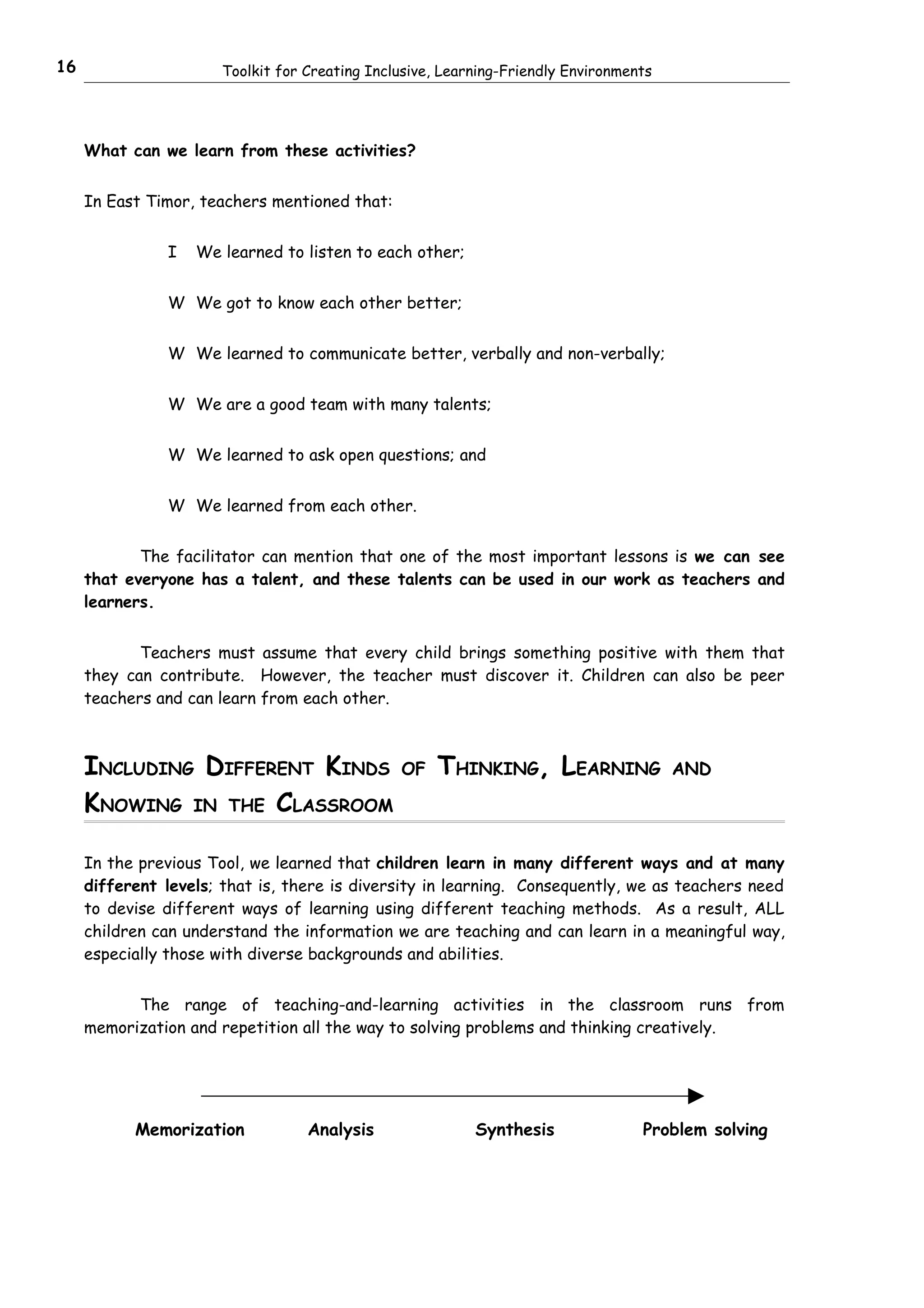 16                     Toolkit for Creating Inclusive, Learning-Friendly Environments




     What can we learn from these activities?


     In East Timor, teachers mentioned that:


                I   We learned to listen to each other;


                W We got to know each other better;


                W We learned to communicate better, verbally and non-verbally;


                W We are a good team with many talents;


                W We learned to ask open questions; and


                W We learned from each other.


            The facilitator can mention that one of the most important lessons is we can see
     that everyone has a talent, and these talents can be used in our work as teachers and
     learners.


            Teachers must assume that every child brings something positive with them that
     they can contribute. However, the teacher must discover it. Children can also be peer
     teachers and can learn from each other.



     INCLUDING DIFFERENT KINDS                  OF    THINKING, LEARNING                AND

     KNOWING IN THE CLASSROOM

     In the previous Tool, we learned that children learn in many different ways and at many
     different levels; that is, there is diversity in learning. Consequently, we as teachers need
     to devise different ways of learning using different teaching methods. As a result, ALL
     children can understand the information we are teaching and can learn in a meaningful way,
     especially those with diverse backgrounds and abilities.


           The range of teaching-and-learning activities in the classroom runs from
     memorization and repetition all the way to solving problems and thinking creatively.




           Memorization            Analysis                Synthesis               Problem solving
 