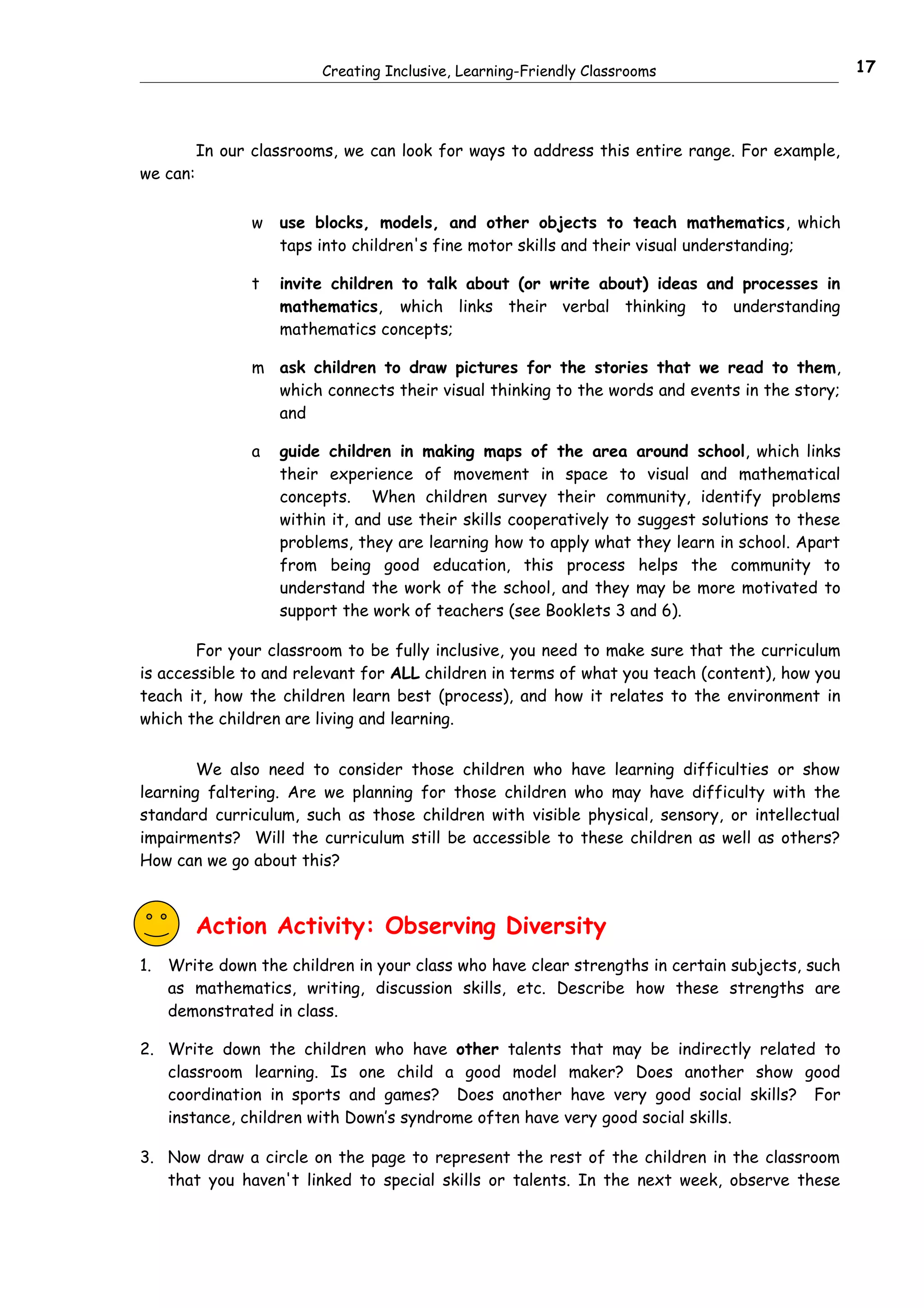 Creating Inclusive, Learning-Friendly Classrooms                         17




          In our classrooms, we can look for ways to address this entire range. For example,
we can:


                 w   use blocks, models, and other objects to teach mathematics, which
                     taps into children's fine motor skills and their visual understanding;

                 t   invite children to talk about (or write about) ideas and processes in
                     mathematics, which links their verbal thinking to understanding
                     mathematics concepts;

                 m ask children to draw pictures for the stories that we read to them,
                   which connects their visual thinking to the words and events in the story;
                   and

                 a   guide children in making maps of the area around school, which links
                     their experience of movement in space to visual and mathematical
                     concepts. When children survey their community, identify problems
                     within it, and use their skills cooperatively to suggest solutions to these
                     problems, they are learning how to apply what they learn in school. Apart
                     from being good education, this process helps the community to
                     understand the work of the school, and they may be more motivated to
                     support the work of teachers (see Booklets 3 and 6).

        For your classroom to be fully inclusive, you need to make sure that the curriculum
is accessible to and relevant for ALL children in terms of what you teach (content), how you
teach it, how the children learn best (process), and how it relates to the environment in
which the children are living and learning.


        We also need to consider those children who have learning difficulties or show
learning faltering. Are we planning for those children who may have difficulty with the
standard curriculum, such as those children with visible physical, sensory, or intellectual
impairments? Will the curriculum still be accessible to these children as well as others?
How can we go about this?



          Action Activity: Observing Diversity
1.   Write down the children in your class who have clear strengths in certain subjects, such
     as mathematics, writing, discussion skills, etc. Describe how these strengths are
     demonstrated in class.

2. Write down the children who have other talents that may be indirectly related to
   classroom learning. Is one child a good model maker? Does another show good
   coordination in sports and games? Does another have very good social skills? For
   instance, children with Down’s syndrome often have very good social skills.

3. Now draw a circle on the page to represent the rest of the children in the classroom
   that you haven't linked to special skills or talents. In the next week, observe these
 