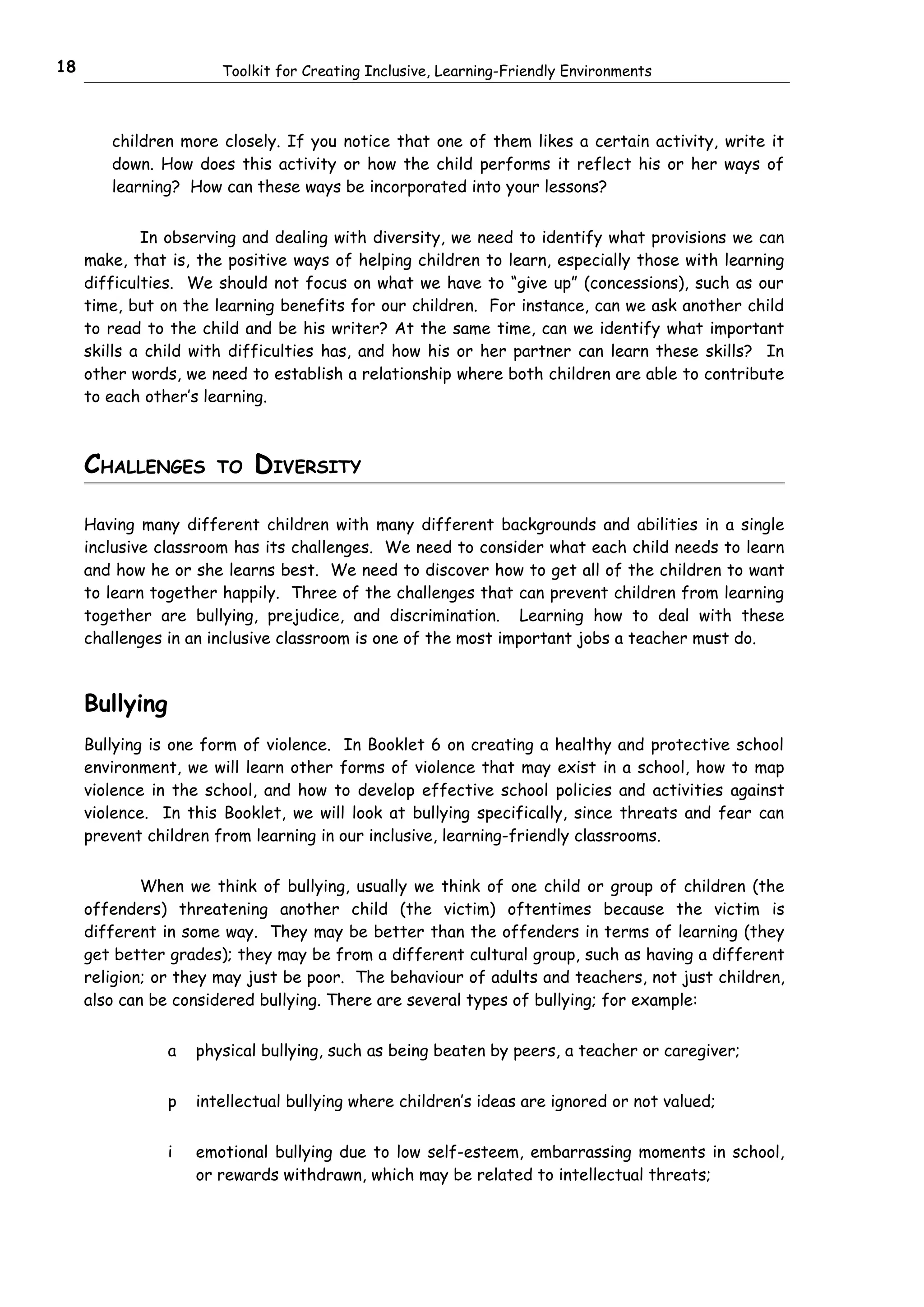 18                     Toolkit for Creating Inclusive, Learning-Friendly Environments



        children more closely. If you notice that one of them likes a certain activity, write it
        down. How does this activity or how the child performs it reflect his or her ways of
        learning? How can these ways be incorporated into your lessons?


             In observing and dealing with diversity, we need to identify what provisions we can
     make, that is, the positive ways of helping children to learn, especially those with learning
     difficulties. We should not focus on what we have to “give up” (concessions), such as our
     time, but on the learning benefits for our children. For instance, can we ask another child
     to read to the child and be his writer? At the same time, can we identify what important
     skills a child with difficulties has, and how his or her partner can learn these skills? In
     other words, we need to establish a relationship where both children are able to contribute
     to each other’s learning.



     CHALLENGES       TO   DIVERSITY

     Having many different children with many different backgrounds and abilities in a single
     inclusive classroom has its challenges. We need to consider what each child needs to learn
     and how he or she learns best. We need to discover how to get all of the children to want
     to learn together happily. Three of the challenges that can prevent children from learning
     together are bullying, prejudice, and discrimination. Learning how to deal with these
     challenges in an inclusive classroom is one of the most important jobs a teacher must do.



     Bullying
     Bullying is one form of violence. In Booklet 6 on creating a healthy and protective school
     environment, we will learn other forms of violence that may exist in a school, how to map
     violence in the school, and how to develop effective school policies and activities against
     violence. In this Booklet, we will look at bullying specifically, since threats and fear can
     prevent children from learning in our inclusive, learning-friendly classrooms.


             When we think of bullying, usually we think of one child or group of children (the
     offenders) threatening another child (the victim) oftentimes because the victim is
     different in some way. They may be better than the offenders in terms of learning (they
     get better grades); they may be from a different cultural group, such as having a different
     religion; or they may just be poor. The behaviour of adults and teachers, not just children,
     also can be considered bullying. There are several types of bullying; for example:


                a   physical bullying, such as being beaten by peers, a teacher or caregiver;


                p   intellectual bullying where children’s ideas are ignored or not valued;


                i   emotional bullying due to low self-esteem, embarrassing moments in school,
                    or rewards withdrawn, which may be related to intellectual threats;
 