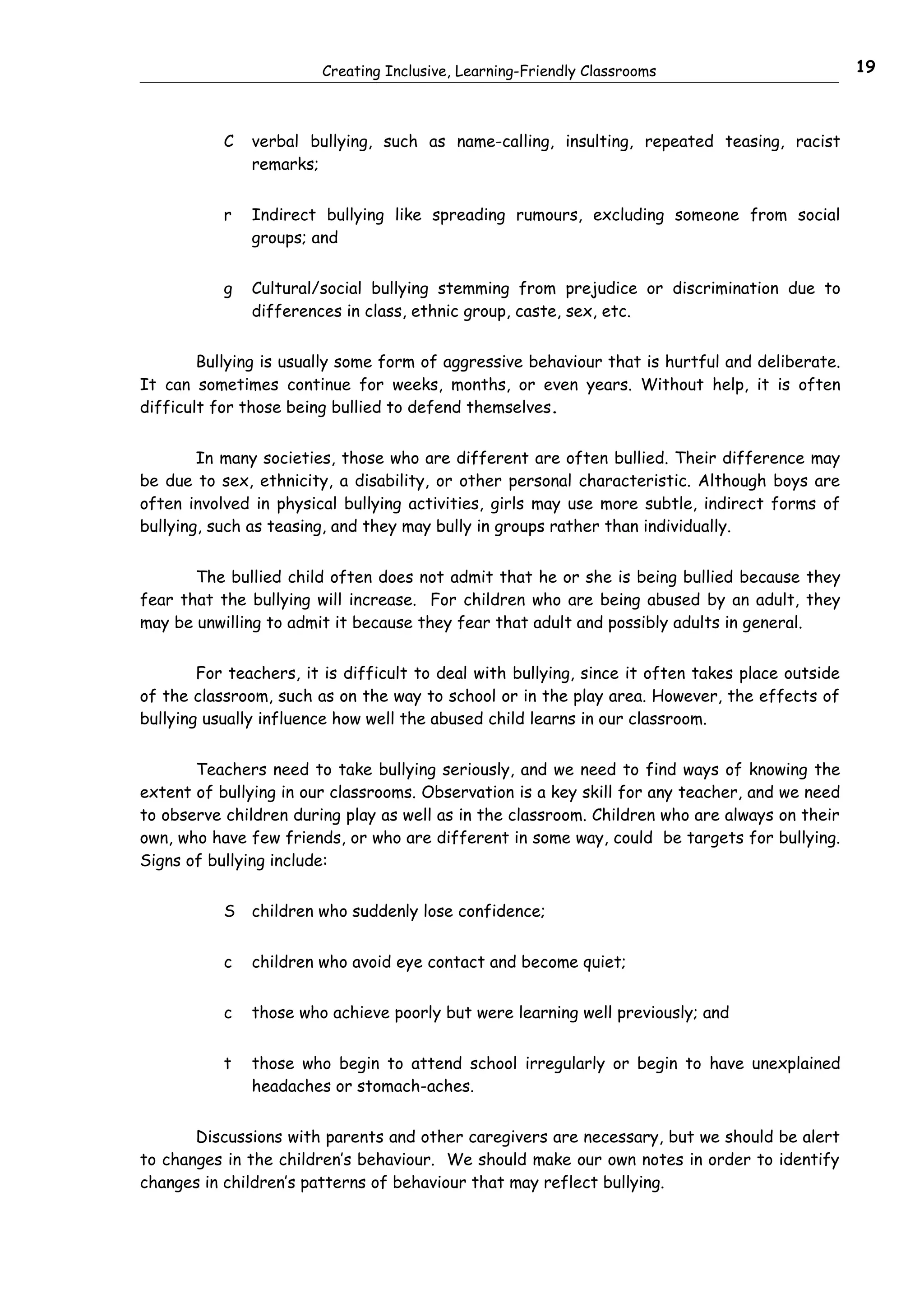 Creating Inclusive, Learning-Friendly Classrooms                          19



           C   verbal bullying, such as name-calling, insulting, repeated teasing, racist
               remarks;


           r   Indirect bullying like spreading rumours, excluding someone from social
               groups; and


           g   Cultural/social bullying stemming from prejudice or discrimination due to
               differences in class, ethnic group, caste, sex, etc.


        Bullying is usually some form of aggressive behaviour that is hurtful and deliberate.
It can sometimes continue for weeks, months, or even years. Without help, it is often
difficult for those being bullied to defend themselves.


        In many societies, those who are different are often bullied. Their difference may
be due to sex, ethnicity, a disability, or other personal characteristic. Although boys are
often involved in physical bullying activities, girls may use more subtle, indirect forms of
bullying, such as teasing, and they may bully in groups rather than individually.


       The bullied child often does not admit that he or she is being bullied because they
fear that the bullying will increase. For children who are being abused by an adult, they
may be unwilling to admit it because they fear that adult and possibly adults in general.


        For teachers, it is difficult to deal with bullying, since it often takes place outside
of the classroom, such as on the way to school or in the play area. However, the effects of
bullying usually influence how well the abused child learns in our classroom.


       Teachers need to take bullying seriously, and we need to find ways of knowing the
extent of bullying in our classrooms. Observation is a key skill for any teacher, and we need
to observe children during play as well as in the classroom. Children who are always on their
own, who have few friends, or who are different in some way, could be targets for bullying.
Signs of bullying include:


           S   children who suddenly lose confidence;


           c   children who avoid eye contact and become quiet;


           c   those who achieve poorly but were learning well previously; and


           t   those who begin to attend school irregularly or begin to have unexplained
               headaches or stomach-aches.


       Discussions with parents and other caregivers are necessary, but we should be alert
to changes in the children’s behaviour. We should make our own notes in order to identify
changes in children’s patterns of behaviour that may reflect bullying.
 
