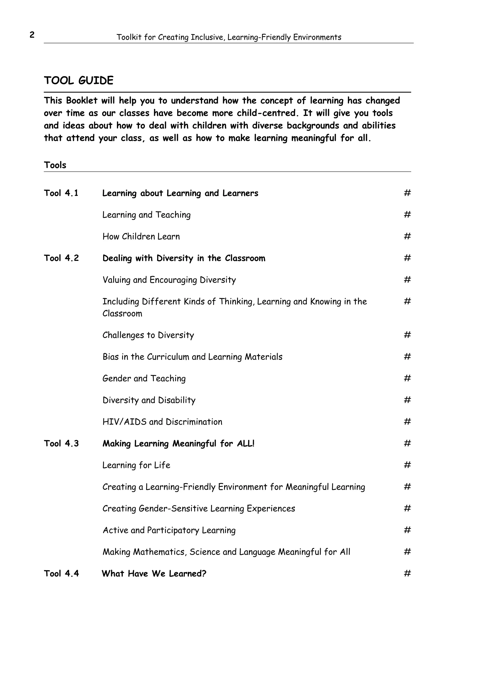 2                   Toolkit for Creating Inclusive, Learning-Friendly Environments




    TOOL GUIDE
    This Booklet will help you to understand how the concept of learning has changed
    over time as our classes have become more child-centred. It will give you tools
    and ideas about how to deal with children with diverse backgrounds and abilities
    that attend your class, as well as how to make learning meaningful for all.


    Tools


    Tool 4.1     Learning about Learning and Learners                                  #

                 Learning and Teaching                                                 #

                 How Children Learn                                                    #

    Tool 4.2     Dealing with Diversity in the Classroom                               #

                 Valuing and Encouraging Diversity                                     #

                 Including Different Kinds of Thinking, Learning and Knowing in the    #
                 Classroom

                 Challenges to Diversity                                               #

                 Bias in the Curriculum and Learning Materials                         #

                 Gender and Teaching                                                   #

                 Diversity and Disability                                              #

                 HIV/AIDS and Discrimination                                           #

    Tool 4.3     Making Learning Meaningful for ALL!                                   #

                 Learning for Life                                                     #

                 Creating a Learning-Friendly Environment for Meaningful Learning      #

                 Creating Gender-Sensitive Learning Experiences                        #

                 Active and Participatory Learning                                     #

                 Making Mathematics, Science and Language Meaningful for All           #

    Tool 4.4    What Have We Learned?                                                  #
 