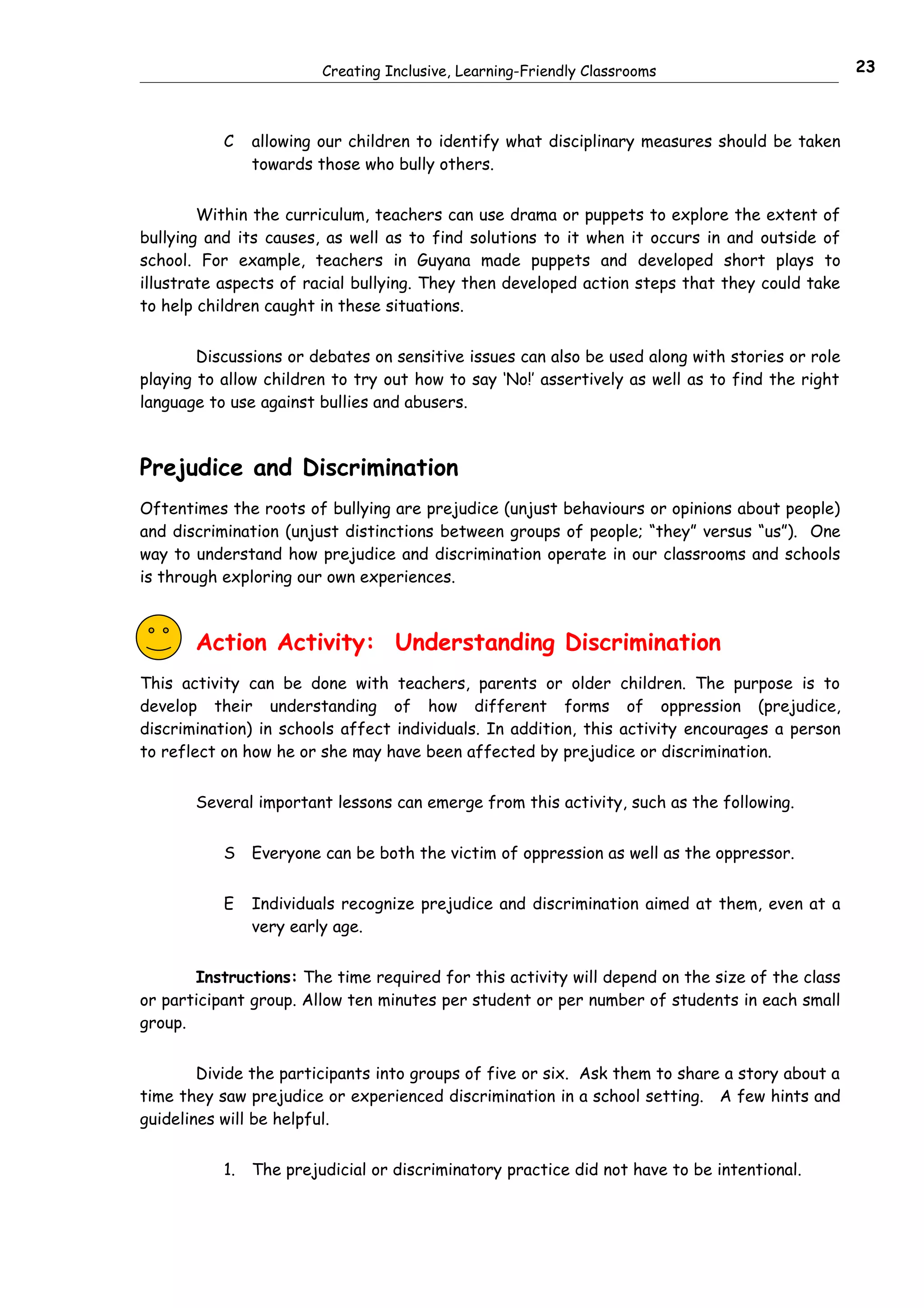 Creating Inclusive, Learning-Friendly Classrooms                        23



           C    allowing our children to identify what disciplinary measures should be taken
                towards those who bully others.


        Within the curriculum, teachers can use drama or puppets to explore the extent of
bullying and its causes, as well as to find solutions to it when it occurs in and outside of
school. For example, teachers in Guyana made puppets and developed short plays to
illustrate aspects of racial bullying. They then developed action steps that they could take
to help children caught in these situations.


        Discussions or debates on sensitive issues can also be used along with stories or role
playing to allow children to try out how to say ‘No!’ assertively as well as to find the right
language to use against bullies and abusers.



Prejudice and Discrimination
Oftentimes the roots of bullying are prejudice (unjust behaviours or opinions about people)
and discrimination (unjust distinctions between groups of people; “they” versus “us”). One
way to understand how prejudice and discrimination operate in our classrooms and schools
is through exploring our own experiences.



       Action Activity: Understanding Discrimination
This activity can be done with teachers, parents or older children. The purpose is to
develop their understanding of how different forms of oppression (prejudice,
discrimination) in schools affect individuals. In addition, this activity encourages a person
to reflect on how he or she may have been affected by prejudice or discrimination.


       Several important lessons can emerge from this activity, such as the following.


           S    Everyone can be both the victim of oppression as well as the oppressor.


           E    Individuals recognize prejudice and discrimination aimed at them, even at a
                very early age.


       Instructions: The time required for this activity will depend on the size of the class
or participant group. Allow ten minutes per student or per number of students in each small
group.


        Divide the participants into groups of five or six. Ask them to share a story about a
time they saw prejudice or experienced discrimination in a school setting. A few hints and
guidelines will be helpful.


           1.   The prejudicial or discriminatory practice did not have to be intentional.
 
