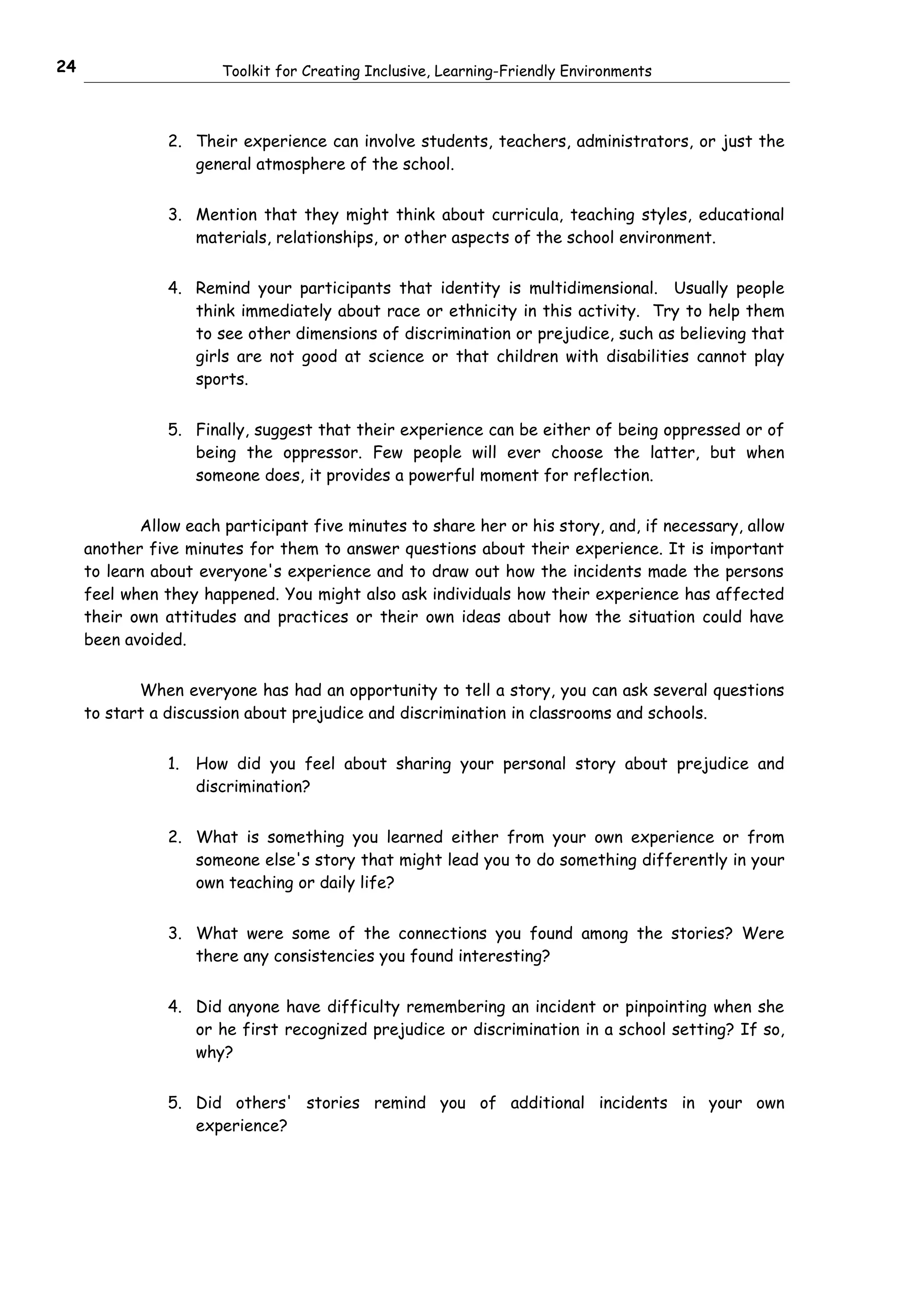 24                      Toolkit for Creating Inclusive, Learning-Friendly Environments



                2. Their experience can involve students, teachers, administrators, or just the
                   general atmosphere of the school.


                3. Mention that they might think about curricula, teaching styles, educational
                   materials, relationships, or other aspects of the school environment.


                4. Remind your participants that identity is multidimensional. Usually people
                   think immediately about race or ethnicity in this activity. Try to help them
                   to see other dimensions of discrimination or prejudice, such as believing that
                   girls are not good at science or that children with disabilities cannot play
                   sports.


                5. Finally, suggest that their experience can be either of being oppressed or of
                   being the oppressor. Few people will ever choose the latter, but when
                   someone does, it provides a powerful moment for reflection.


            Allow each participant five minutes to share her or his story, and, if necessary, allow
     another five minutes for them to answer questions about their experience. It is important
     to learn about everyone's experience and to draw out how the incidents made the persons
     feel when they happened. You might also ask individuals how their experience has affected
     their own attitudes and practices or their own ideas about how the situation could have
     been avoided.


            When everyone has had an opportunity to tell a story, you can ask several questions
     to start a discussion about prejudice and discrimination in classrooms and schools.


                1.   How did you feel about sharing your personal story about prejudice and
                     discrimination?


                2. What is something you learned either from your own experience or from
                   someone else's story that might lead you to do something differently in your
                   own teaching or daily life?


                3. What were some of the connections you found among the stories? Were
                   there any consistencies you found interesting?


                4. Did anyone have difficulty remembering an incident or pinpointing when she
                   or he first recognized prejudice or discrimination in a school setting? If so,
                   why?


                5. Did others' stories remind you of additional incidents in your own
                   experience?
 