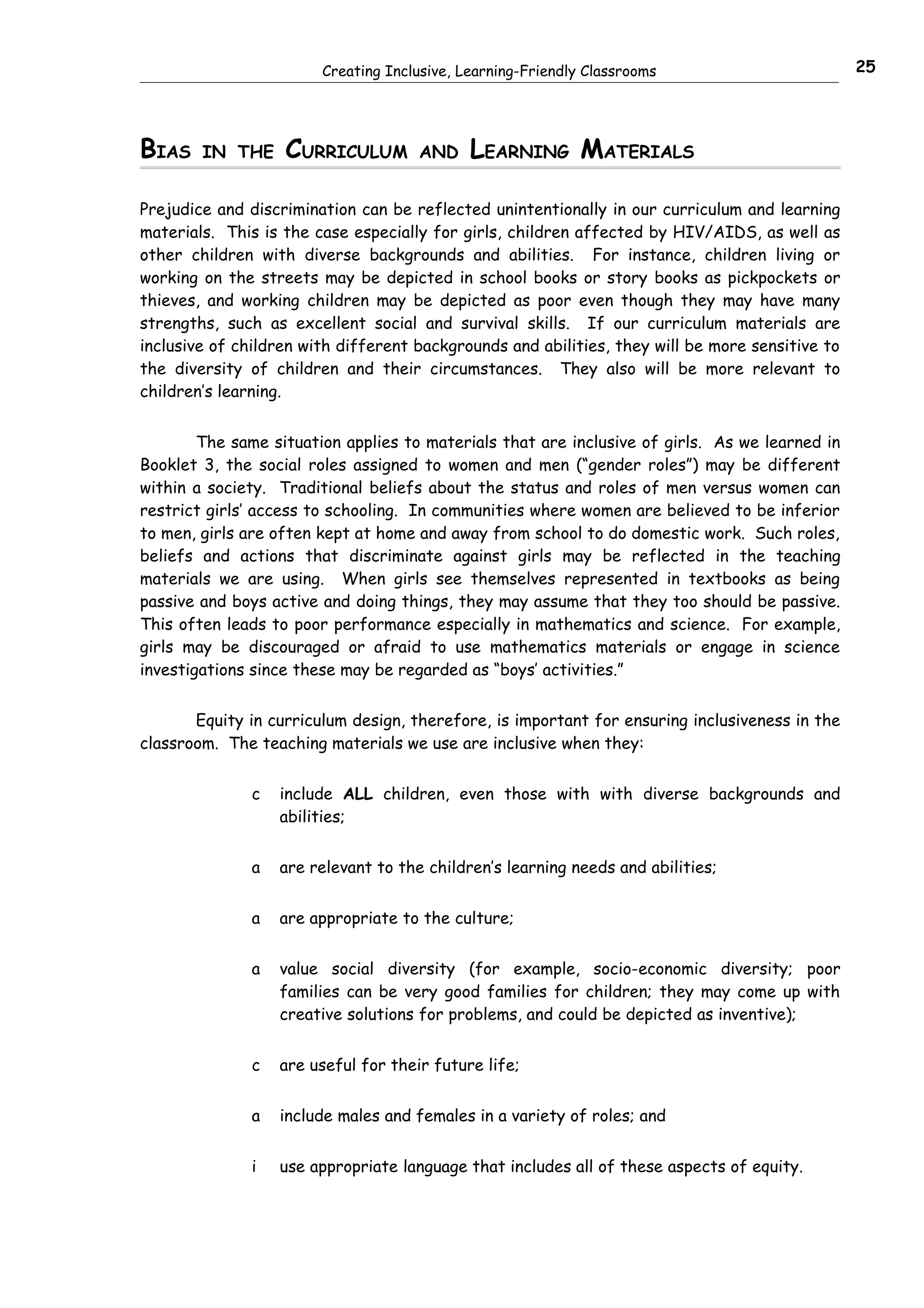 Creating Inclusive, Learning-Friendly Classrooms                         25




BIAS    IN THE     CURRICULUM         AND    LEARNING MATERIALS

Prejudice and discrimination can be reflected unintentionally in our curriculum and learning
materials. This is the case especially for girls, children affected by HIV/AIDS, as well as
other children with diverse backgrounds and abilities. For instance, children living or
working on the streets may be depicted in school books or story books as pickpockets or
thieves, and working children may be depicted as poor even though they may have many
strengths, such as excellent social and survival skills. If our curriculum materials are
inclusive of children with different backgrounds and abilities, they will be more sensitive to
the diversity of children and their circumstances. They also will be more relevant to
children’s learning.


        The same situation applies to materials that are inclusive of girls. As we learned in
Booklet 3, the social roles assigned to women and men (“gender roles”) may be different
within a society. Traditional beliefs about the status and roles of men versus women can
restrict girls’ access to schooling. In communities where women are believed to be inferior
to men, girls are often kept at home and away from school to do domestic work. Such roles,
beliefs and actions that discriminate against girls may be reflected in the teaching
materials we are using. When girls see themselves represented in textbooks as being
passive and boys active and doing things, they may assume that they too should be passive.
This often leads to poor performance especially in mathematics and science. For example,
girls may be discouraged or afraid to use mathematics materials or engage in science
investigations since these may be regarded as “boys’ activities.”


       Equity in curriculum design, therefore, is important for ensuring inclusiveness in the
classroom. The teaching materials we use are inclusive when they:


               c   include ALL children, even those with with diverse backgrounds and
                   abilities;


               a   are relevant to the children’s learning needs and abilities;


               a   are appropriate to the culture;


               a   value social diversity (for example, socio-economic diversity; poor
                   families can be very good families for children; they may come up with
                   creative solutions for problems, and could be depicted as inventive);


               c   are useful for their future life;


               a   include males and females in a variety of roles; and


               i   use appropriate language that includes all of these aspects of equity.
 