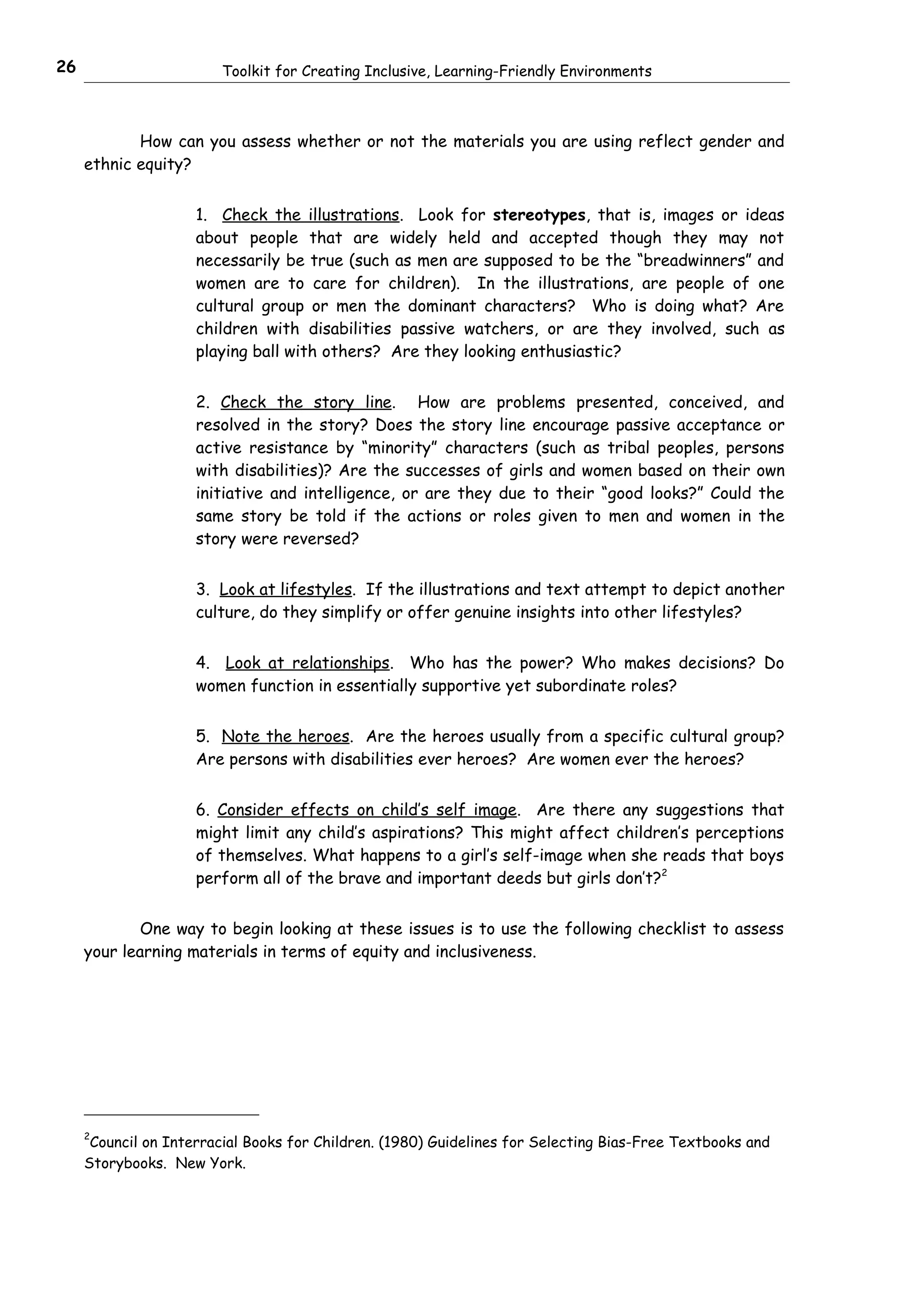 26                      Toolkit for Creating Inclusive, Learning-Friendly Environments



            How can you assess whether or not the materials you are using reflect gender and
     ethnic equity?


                     1. Check the illustrations. Look for stereotypes, that is, images or ideas
                     about people that are widely held and accepted though they may not
                     necessarily be true (such as men are supposed to be the “breadwinners” and
                     women are to care for children). In the illustrations, are people of one
                     cultural group or men the dominant characters? Who is doing what? Are
                     children with disabilities passive watchers, or are they involved, such as
                     playing ball with others? Are they looking enthusiastic?


                     2. Check the story line. How are problems presented, conceived, and
                     resolved in the story? Does the story line encourage passive acceptance or
                     active resistance by “minority” characters (such as tribal peoples, persons
                     with disabilities)? Are the successes of girls and women based on their own
                     initiative and intelligence, or are they due to their “good looks?” Could the
                     same story be told if the actions or roles given to men and women in the
                     story were reversed?


                     3. Look at lifestyles. If the illustrations and text attempt to depict another
                     culture, do they simplify or offer genuine insights into other lifestyles?


                     4. Look at relationships. Who has the power? Who makes decisions? Do
                     women function in essentially supportive yet subordinate roles?


                     5. Note the heroes. Are the heroes usually from a specific cultural group?
                     Are persons with disabilities ever heroes? Are women ever the heroes?


                     6. Consider effects on child’s self image. Are there any suggestions that
                     might limit any child’s aspirations? This might affect children’s perceptions
                     of themselves. What happens to a girl’s self-image when she reads that boys
                     perform all of the brave and important deeds but girls don’t?2


            One way to begin looking at these issues is to use the following checklist to assess
     your learning materials in terms of equity and inclusiveness.




     2
      Council on Interracial Books for Children. (1980) Guidelines for Selecting Bias-Free Textbooks and
     Storybooks. New York.
 