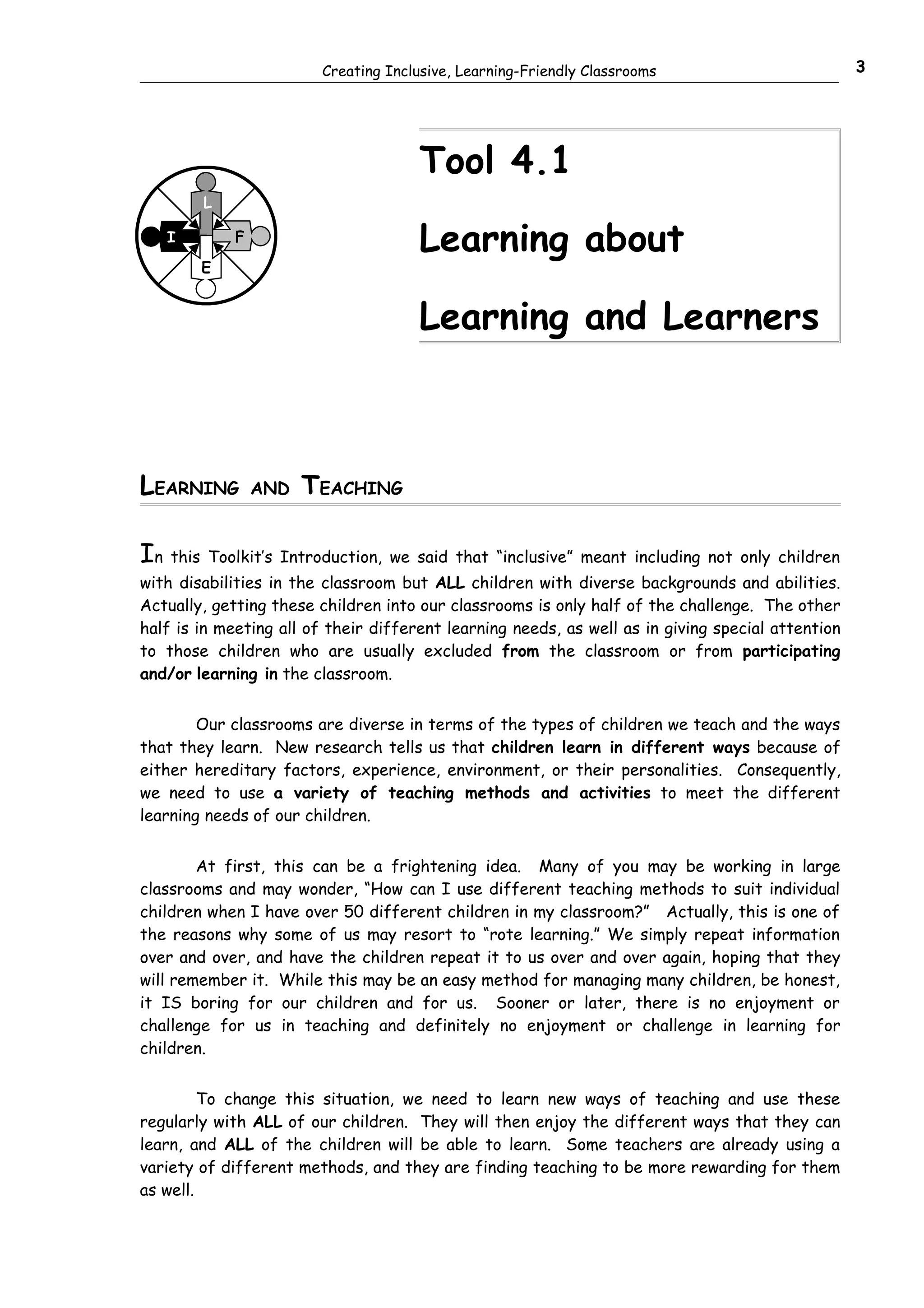 Creating Inclusive, Learning-Friendly Classrooms                           3




                                      Tool 4.1
        L

   I         F
                                      Learning about
        E


                                      Learning and Learners



LEARNING         AND   TEACHING

In this Toolkit’s Introduction, we said that “inclusive” meant including not only children
with disabilities in the classroom but ALL children with diverse backgrounds and abilities.
Actually, getting these children into our classrooms is only half of the challenge. The other
half is in meeting all of their different learning needs, as well as in giving special attention
to those children who are usually excluded from the classroom or from participating
and/or learning in the classroom.


        Our classrooms are diverse in terms of the types of children we teach and the ways
that they learn. New research tells us that children learn in different ways because of
either hereditary factors, experience, environment, or their personalities. Consequently,
we need to use a variety of teaching methods and activities to meet the different
learning needs of our children.


        At first, this can be a frightening idea. Many of you may be working in large
classrooms and may wonder, “How can I use different teaching methods to suit individual
children when I have over 50 different children in my classroom?” Actually, this is one of
the reasons why some of us may resort to “rote learning.” We simply repeat information
over and over, and have the children repeat it to us over and over again, hoping that they
will remember it. While this may be an easy method for managing many children, be honest,
it IS boring for our children and for us. Sooner or later, there is no enjoyment or
challenge for us in teaching and definitely no enjoyment or challenge in learning for
children.


         To change this situation, we need to learn new ways of teaching and use these
regularly with ALL of our children. They will then enjoy the different ways that they can
learn, and ALL of the children will be able to learn. Some teachers are already using a
variety of different methods, and they are finding teaching to be more rewarding for them
as well.
 