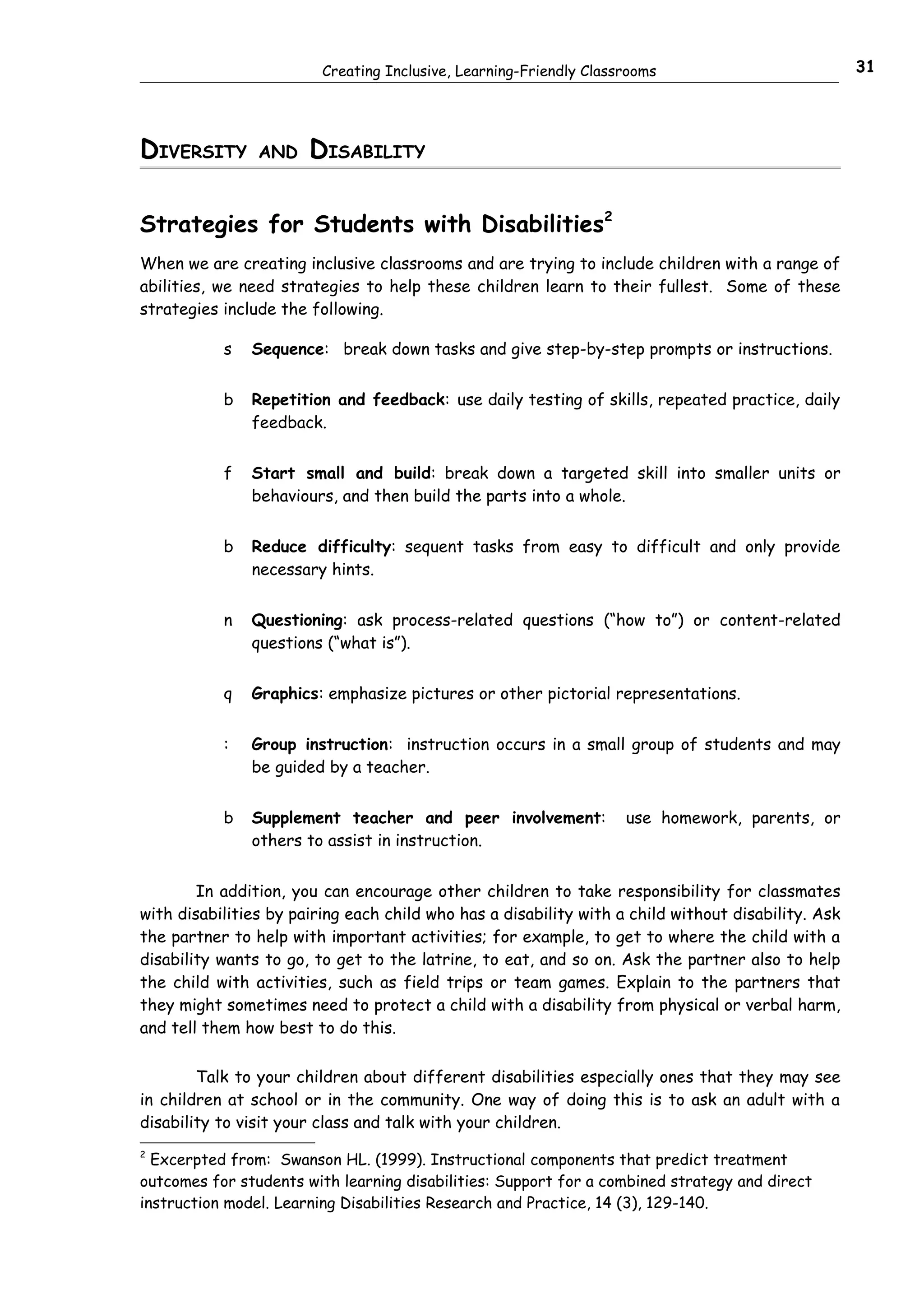 Creating Inclusive, Learning-Friendly Classrooms                           31




DIVERSITY       AND    DISABILITY

Strategies for Students with Disabilities2
When we are creating inclusive classrooms and are trying to include children with a range of
abilities, we need strategies to help these children learn to their fullest. Some of these
strategies include the following.

           s   Sequence: break down tasks and give step-by-step prompts or instructions.


           b   Repetition and feedback: use daily testing of skills, repeated practice, daily
               feedback.


           f   Start small and build: break down a targeted skill into smaller units or
               behaviours, and then build the parts into a whole.


           b   Reduce difficulty: sequent tasks from easy to difficult and only provide
               necessary hints.


           n   Questioning: ask process-related questions (“how to”) or content-related
               questions (“what is”).


           q   Graphics: emphasize pictures or other pictorial representations.


           :   Group instruction: instruction occurs in a small group of students and may
               be guided by a teacher.


           b   Supplement teacher and peer involvement:             use homework, parents, or
               others to assist in instruction.


        In addition, you can encourage other children to take responsibility for classmates
with disabilities by pairing each child who has a disability with a child without disability. Ask
the partner to help with important activities; for example, to get to where the child with a
disability wants to go, to get to the latrine, to eat, and so on. Ask the partner also to help
the child with activities, such as field trips or team games. Explain to the partners that
they might sometimes need to protect a child with a disability from physical or verbal harm,
and tell them how best to do this.


        Talk to your children about different disabilities especially ones that they may see
in children at school or in the community. One way of doing this is to ask an adult with a
disability to visit your class and talk with your children.
2
  Excerpted from: Swanson HL. (1999). Instructional components that predict treatment
outcomes for students with learning disabilities: Support for a combined strategy and direct
instruction model. Learning Disabilities Research and Practice, 14 (3), 129-140.
 