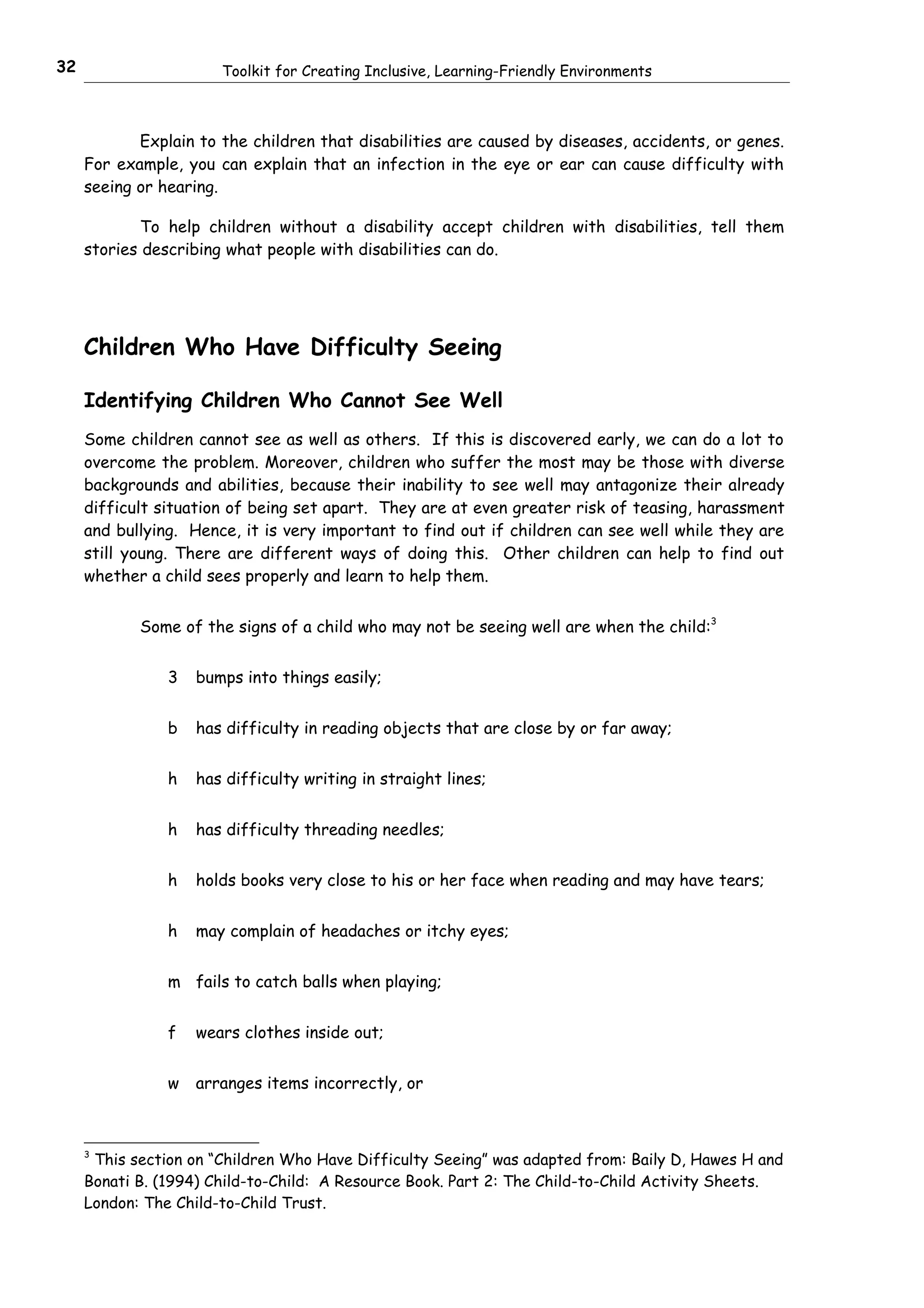 32                     Toolkit for Creating Inclusive, Learning-Friendly Environments



            Explain to the children that disabilities are caused by diseases, accidents, or genes.
     For example, you can explain that an infection in the eye or ear can cause difficulty with
     seeing or hearing.

             To help children without a disability accept children with disabilities, tell them
     stories describing what people with disabilities can do.




     Children Who Have Difficulty Seeing

     Identifying Children Who Cannot See Well
     Some children cannot see as well as others. If this is discovered early, we can do a lot to
     overcome the problem. Moreover, children who suffer the most may be those with diverse
     backgrounds and abilities, because their inability to see well may antagonize their already
     difficult situation of being set apart. They are at even greater risk of teasing, harassment
     and bullying. Hence, it is very important to find out if children can see well while they are
     still young. There are different ways of doing this. Other children can help to find out
     whether a child sees properly and learn to help them.


            Some of the signs of a child who may not be seeing well are when the child:3


                3   bumps into things easily;


                b   has difficulty in reading objects that are close by or far away;


                h   has difficulty writing in straight lines;


                h   has difficulty threading needles;


                h   holds books very close to his or her face when reading and may have tears;


                h   may complain of headaches or itchy eyes;


                m fails to catch balls when playing;


                f   wears clothes inside out;


                w   arranges items incorrectly, or



     3
      This section on “Children Who Have Difficulty Seeing” was adapted from: Baily D, Hawes H and
     Bonati B. (1994) Child-to-Child: A Resource Book. Part 2: The Child-to-Child Activity Sheets.
     London: The Child-to-Child Trust.
 
