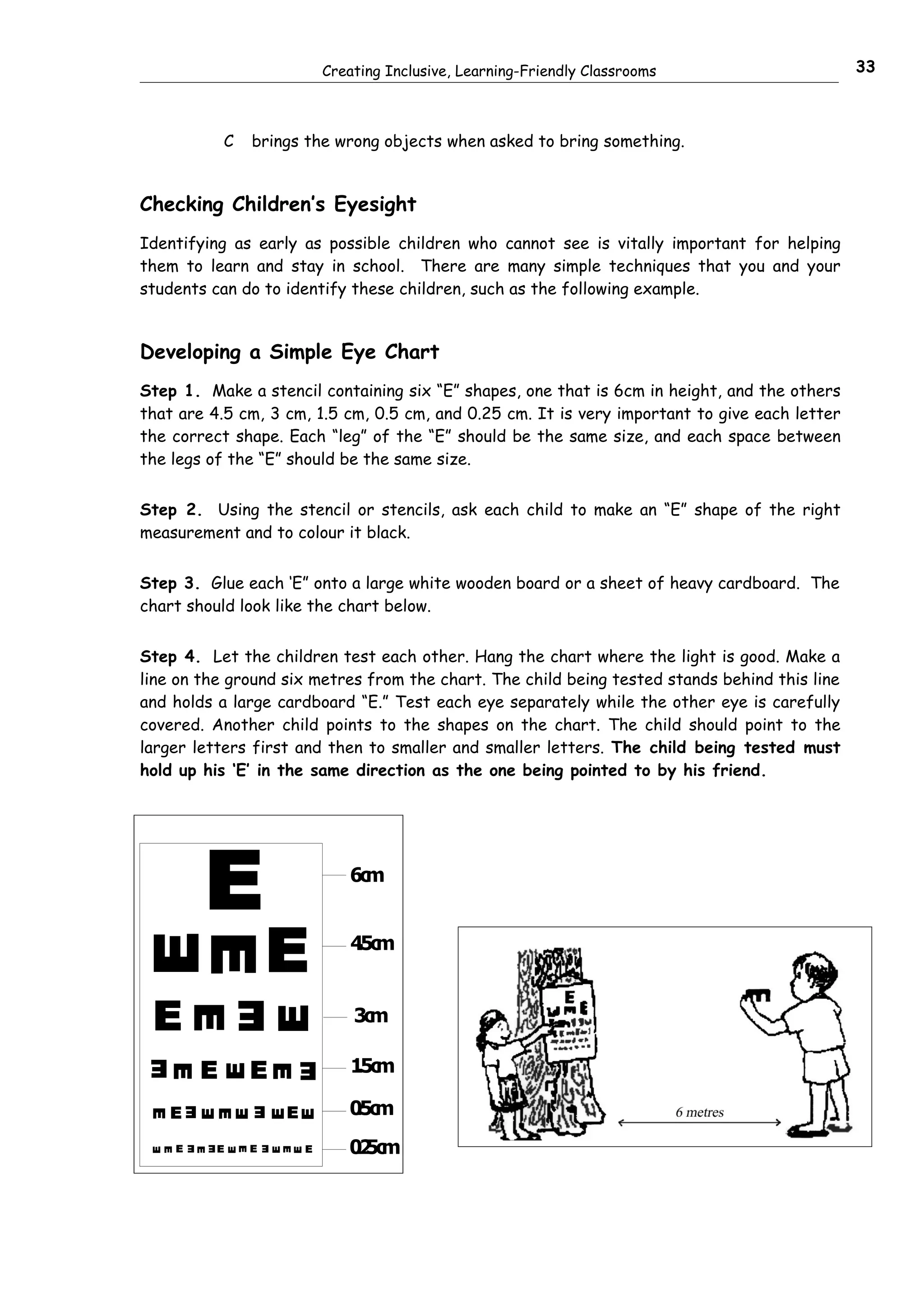 Creating Inclusive, Learning-Friendly Classrooms     33



                  C       brings the wrong objects when asked to bring something.


Checking Children’s Eyesight
Identifying as early as possible children who cannot see is vitally important for helping
them to learn and stay in school. There are many simple techniques that you and your
students can do to identify these children, such as the following example.


Developing a Simple Eye Chart
Step 1. Make a stencil containing six “E” shapes, one that is 6cm in height, and the others
that are 4.5 cm, 3 cm, 1.5 cm, 0.5 cm, and 0.25 cm. It is very important to give each letter
the correct shape. Each “leg” of the “E” should be the same size, and each space between
the legs of the “E” should be the same size.


Step 2. Using the stencil or stencils, ask each child to make an “E” shape of the right
measurement and to colour it black.


Step 3. Glue each ‘E” onto a large white wooden board or a sheet of heavy cardboard. The
chart should look like the chart below.


Step 4. Let the children test each other. Hang the chart where the light is good. Make a
line on the ground six metres from the chart. The child being tested stands behind this line
and holds a large cardboard “E.” Test each eye separately while the other eye is carefully
covered. Another child points to the shapes on the chart. The child should point to the
larger letters first and then to smaller and smaller letters. The child being tested must
hold up his ‘E’ in the same direction as the one being pointed to by his friend.




              E                              6cm



                              E               4c
                                              .5 m
E         E




 E
                      E
                                              3cm
         E

                              E




              E           E                   1c
                                              .5 m
 E                                    E
     E



                              E
                  E




     E
          E               E
                                  E          0c
                                             .5 m
 E



              E
              E

                      E

                              E
                                      E




      E
          E   E
                  E       E
                              E
                                      E      0 5c
                                              .2 m
                      E



                                  E
  E


          E




                              E
 E




                      E




                                  E
 