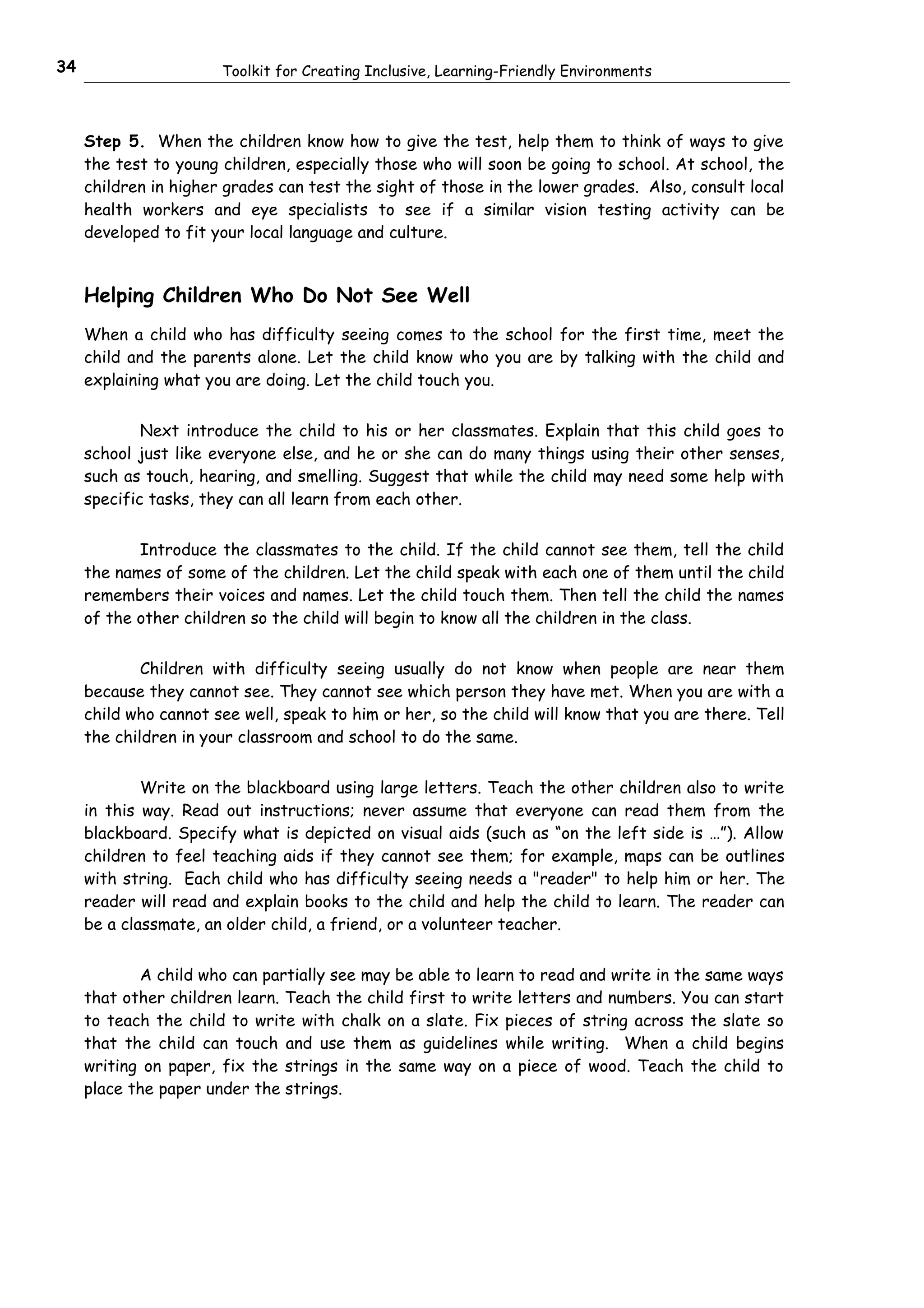 34                     Toolkit for Creating Inclusive, Learning-Friendly Environments



     Step 5. When the children know how to give the test, help them to think of ways to give
     the test to young children, especially those who will soon be going to school. At school, the
     children in higher grades can test the sight of those in the lower grades. Also, consult local
     health workers and eye specialists to see if a similar vision testing activity can be
     developed to fit your local language and culture.


     Helping Children Who Do Not See Well
     When a child who has difficulty seeing comes to the school for the first time, meet the
     child and the parents alone. Let the child know who you are by talking with the child and
     explaining what you are doing. Let the child touch you.


             Next introduce the child to his or her classmates. Explain that this child goes to
     school just like everyone else, and he or she can do many things using their other senses,
     such as touch, hearing, and smelling. Suggest that while the child may need some help with
     specific tasks, they can all learn from each other.


            Introduce the classmates to the child. If the child cannot see them, tell the child
     the names of some of the children. Let the child speak with each one of them until the child
     remembers their voices and names. Let the child touch them. Then tell the child the names
     of the other children so the child will begin to know all the children in the class.


             Children with difficulty seeing usually do not know when people are near them
     because they cannot see. They cannot see which person they have met. When you are with a
     child who cannot see well, speak to him or her, so the child will know that you are there. Tell
     the children in your classroom and school to do the same.


             Write on the blackboard using large letters. Teach the other children also to write
     in this way. Read out instructions; never assume that everyone can read them from the
     blackboard. Specify what is depicted on visual aids (such as “on the left side is …”). Allow
     children to feel teaching aids if they cannot see them; for example, maps can be outlines
     with string. Each child who has difficulty seeing needs a "reader" to help him or her. The
     reader will read and explain books to the child and help the child to learn. The reader can
     be a classmate, an older child, a friend, or a volunteer teacher.


            A child who can partially see may be able to learn to read and write in the same ways
     that other children learn. Teach the child first to write letters and numbers. You can start
     to teach the child to write with chalk on a slate. Fix pieces of string across the slate so
     that the child can touch and use them as guidelines while writing. When a child begins
     writing on paper, fix the strings in the same way on a piece of wood. Teach the child to
     place the paper under the strings.
 
