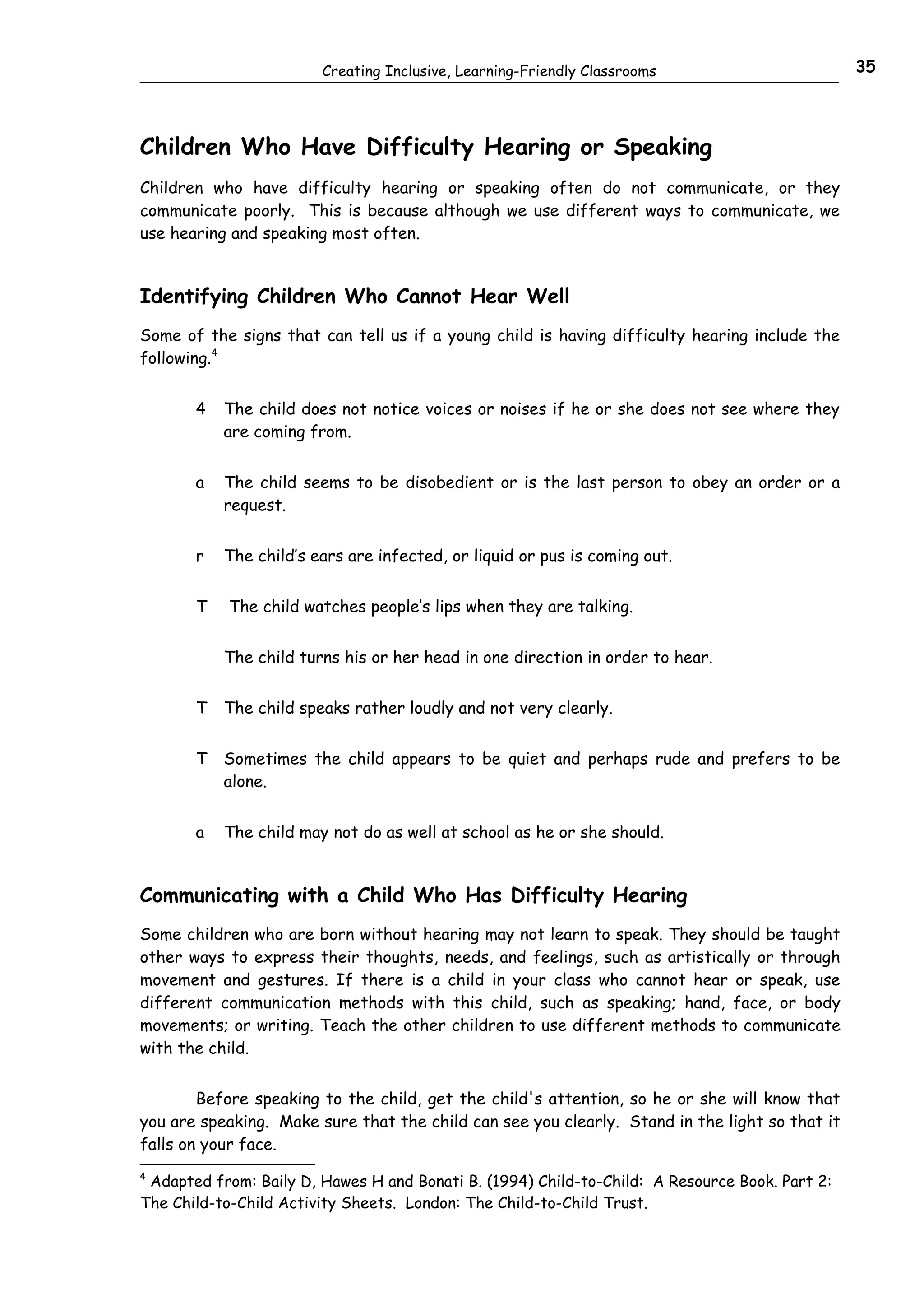 Creating Inclusive, Learning-Friendly Classrooms                        35




Children Who Have Difficulty Hearing or Speaking
Children who have difficulty hearing or speaking often do not communicate, or they
communicate poorly. This is because although we use different ways to communicate, we
use hearing and speaking most often.


Identifying Children Who Cannot Hear Well
Some of the signs that can tell us if a young child is having difficulty hearing include the
following.4


       4   The child does not notice voices or noises if he or she does not see where they
           are coming from.


       a   The child seems to be disobedient or is the last person to obey an order or a
           request.


       r   The child’s ears are infected, or liquid or pus is coming out.


       T   The child watches people’s lips when they are talking.


           The child turns his or her head in one direction in order to hear.


       T   The child speaks rather loudly and not very clearly.


       T   Sometimes the child appears to be quiet and perhaps rude and prefers to be
           alone.


       a   The child may not do as well at school as he or she should.


Communicating with a Child Who Has Difficulty Hearing
Some children who are born without hearing may not learn to speak. They should be taught
other ways to express their thoughts, needs, and feelings, such as artistically or through
movement and gestures. If there is a child in your class who cannot hear or speak, use
different communication methods with this child, such as speaking; hand, face, or body
movements; or writing. Teach the other children to use different methods to communicate
with the child.


        Before speaking to the child, get the child's attention, so he or she will know that
you are speaking. Make sure that the child can see you clearly. Stand in the light so that it
falls on your face.
4
 Adapted from: Baily D, Hawes H and Bonati B. (1994) Child-to-Child: A Resource Book. Part 2:
The Child-to-Child Activity Sheets. London: The Child-to-Child Trust.
 