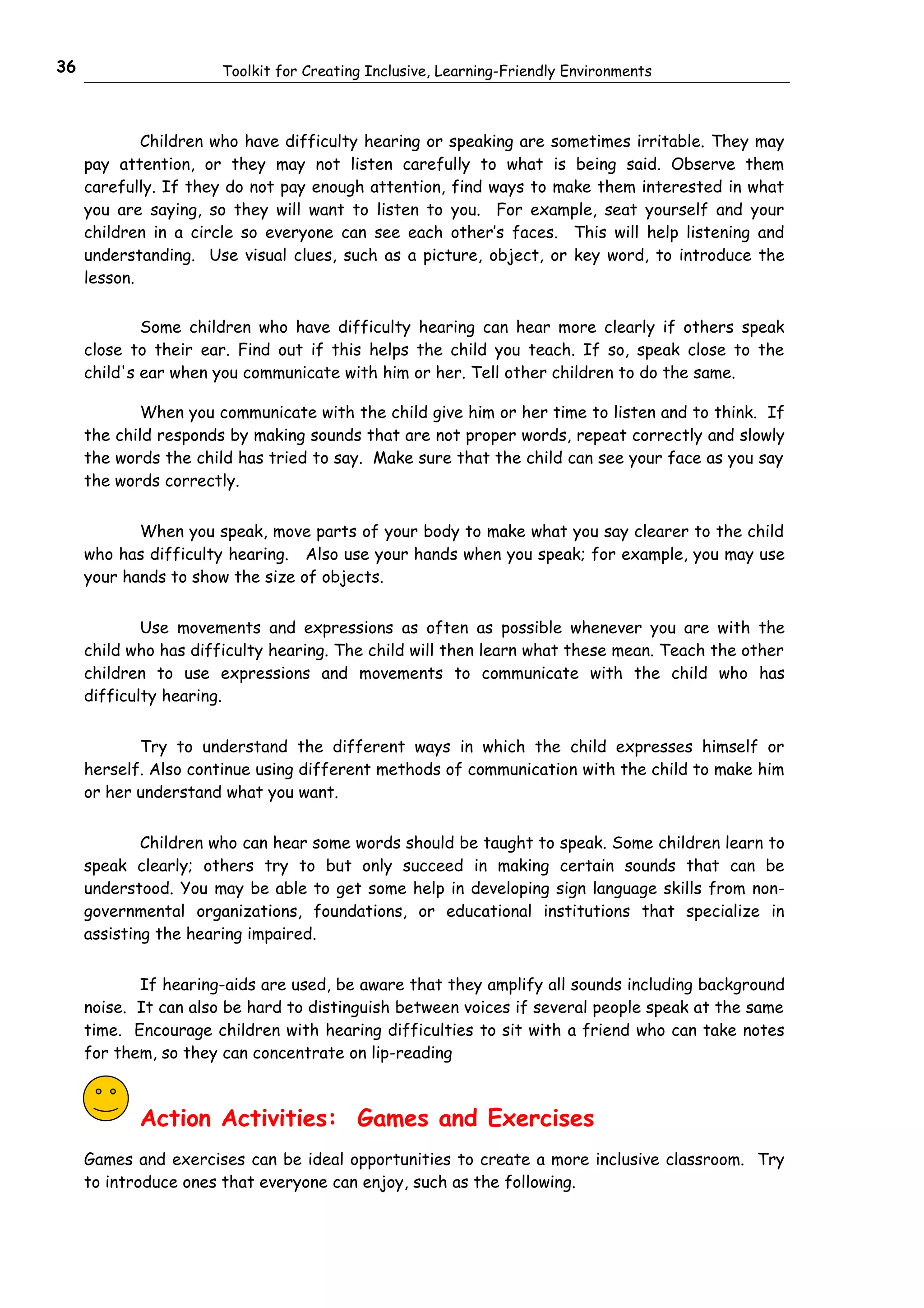 36                     Toolkit for Creating Inclusive, Learning-Friendly Environments



             Children who have difficulty hearing or speaking are sometimes irritable. They may
     pay attention, or they may not listen carefully to what is being said. Observe them
     carefully. If they do not pay enough attention, find ways to make them interested in what
     you are saying, so they will want to listen to you. For example, seat yourself and your
     children in a circle so everyone can see each other’s faces. This will help listening and
     understanding. Use visual clues, such as a picture, object, or key word, to introduce the
     lesson.


             Some children who have difficulty hearing can hear more clearly if others speak
     close to their ear. Find out if this helps the child you teach. If so, speak close to the
     child's ear when you communicate with him or her. Tell other children to do the same.

             When you communicate with the child give him or her time to listen and to think. If
     the child responds by making sounds that are not proper words, repeat correctly and slowly
     the words the child has tried to say. Make sure that the child can see your face as you say
     the words correctly.


            When you speak, move parts of your body to make what you say clearer to the child
     who has difficulty hearing. Also use your hands when you speak; for example, you may use
     your hands to show the size of objects.


             Use movements and expressions as often as possible whenever you are with the
     child who has difficulty hearing. The child will then learn what these mean. Teach the other
     children to use expressions and movements to communicate with the child who has
     difficulty hearing.


            Try to understand the different ways in which the child expresses himself or
     herself. Also continue using different methods of communication with the child to make him
     or her understand what you want.


             Children who can hear some words should be taught to speak. Some children learn to
     speak clearly; others try to but only succeed in making certain sounds that can be
     understood. You may be able to get some help in developing sign language skills from non-
     governmental organizations, foundations, or educational institutions that specialize in
     assisting the hearing impaired.


            If hearing-aids are used, be aware that they amplify all sounds including background
     noise. It can also be hard to distinguish between voices if several people speak at the same
     time. Encourage children with hearing difficulties to sit with a friend who can take notes
     for them, so they can concentrate on lip-reading



            Action Activities: Games and Exercises
     Games and exercises can be ideal opportunities to create a more inclusive classroom. Try
     to introduce ones that everyone can enjoy, such as the following.
 