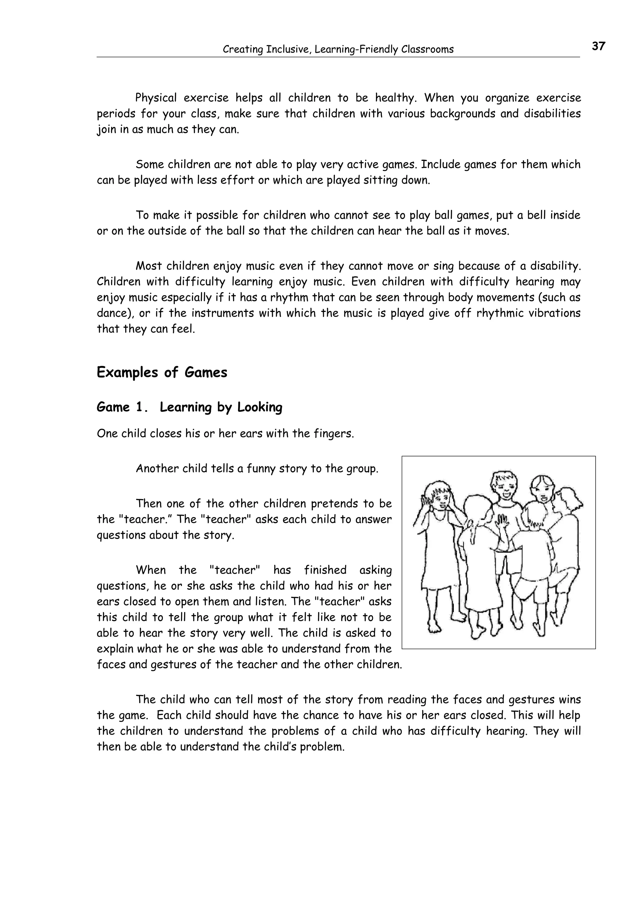 Creating Inclusive, Learning-Friendly Classrooms                        37



         Physical exercise helps all children to be healthy. When you organize exercise
periods for your class, make sure that children with various backgrounds and disabilities
join in as much as they can.


       Some children are not able to play very active games. Include games for them which
can be played with less effort or which are played sitting down.


        To make it possible for children who cannot see to play ball games, put a bell inside
or on the outside of the ball so that the children can hear the ball as it moves.


       Most children enjoy music even if they cannot move or sing because of a disability.
Children with difficulty learning enjoy music. Even children with difficulty hearing may
enjoy music especially if it has a rhythm that can be seen through body movements (such as
dance), or if the instruments with which the music is played give off rhythmic vibrations
that they can feel.


Examples of Games

Game 1. Learning by Looking

One child closes his or her ears with the fingers.


       Another child tells a funny story to the group.


       Then one of the other children pretends to be
the "teacher.” The "teacher" asks each child to answer
questions about the story.


        When the "teacher" has finished asking
questions, he or she asks the child who had his or her
ears closed to open them and listen. The "teacher" asks
this child to tell the group what it felt like not to be
able to hear the story very well. The child is asked to
explain what he or she was able to understand from the
faces and gestures of the teacher and the other children.


       The child who can tell most of the story from reading the faces and gestures wins
the game. Each child should have the chance to have his or her ears closed. This will help
the children to understand the problems of a child who has difficulty hearing. They will
then be able to understand the child’s problem.
 