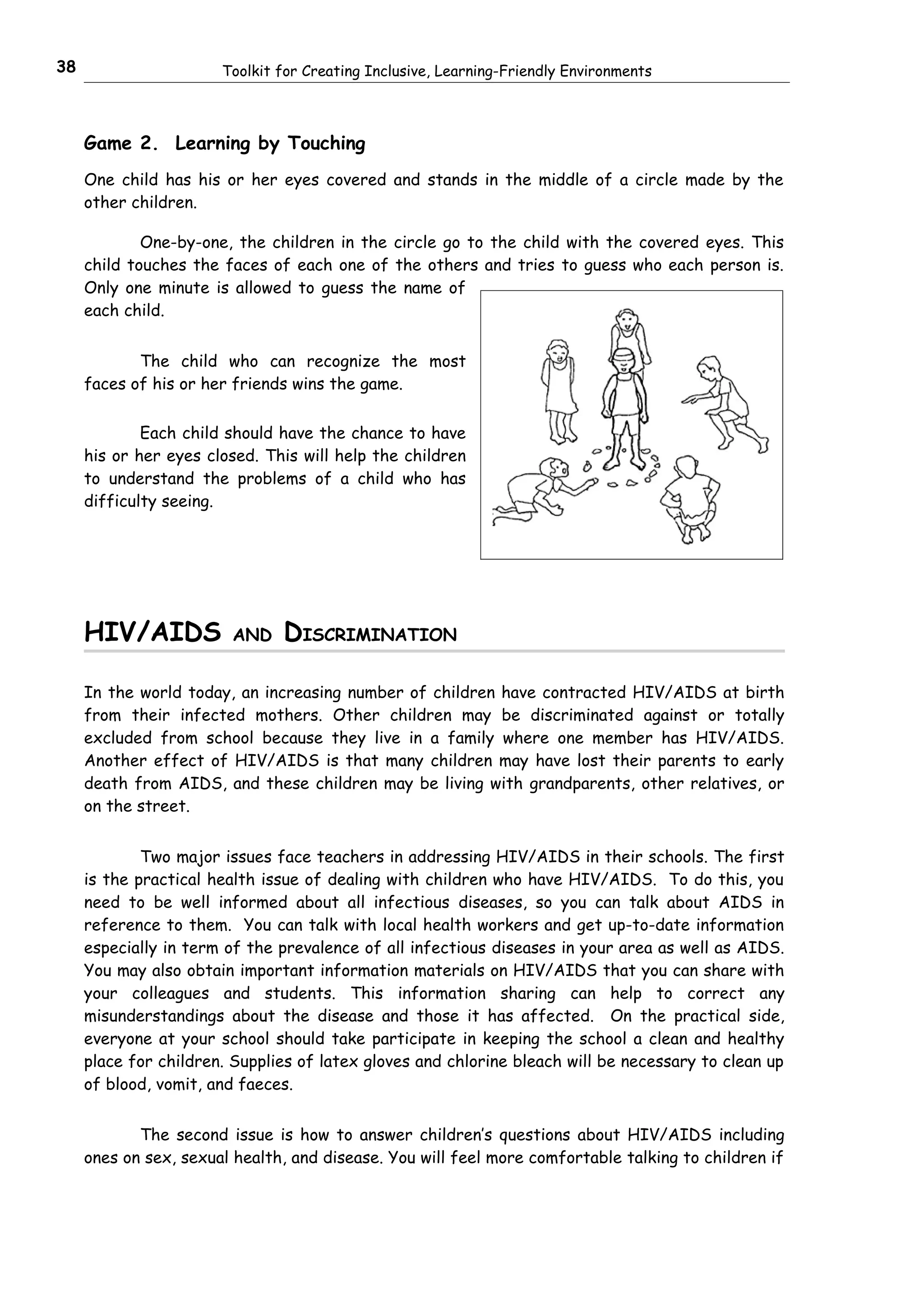38                     Toolkit for Creating Inclusive, Learning-Friendly Environments



     Game 2. Learning by Touching
     One child has his or her eyes covered and stands in the middle of a circle made by the
     other children.

             One-by-one, the children in the circle go to the child with the covered eyes. This
     child touches the faces of each one of the others and tries to guess who each person is.
     Only one minute is allowed to guess the name of
     each child.


            The child who can recognize the most
     faces of his or her friends wins the game.


             Each child should have the chance to have
     his or her eyes closed. This will help the children
     to understand the problems of a child who has
     difficulty seeing.




     HIV/AIDS           AND    DISCRIMINATION

     In the world today, an increasing number of children have contracted HIV/AIDS at birth
     from their infected mothers. Other children may be discriminated against or totally
     excluded from school because they live in a family where one member has HIV/AIDS.
     Another effect of HIV/AIDS is that many children may have lost their parents to early
     death from AIDS, and these children may be living with grandparents, other relatives, or
     on the street.


             Two major issues face teachers in addressing HIV/AIDS in their schools. The first
     is the practical health issue of dealing with children who have HIV/AIDS. To do this, you
     need to be well informed about all infectious diseases, so you can talk about AIDS in
     reference to them. You can talk with local health workers and get up-to-date information
     especially in term of the prevalence of all infectious diseases in your area as well as AIDS.
     You may also obtain important information materials on HIV/AIDS that you can share with
     your colleagues and students. This information sharing can help to correct any
     misunderstandings about the disease and those it has affected. On the practical side,
     everyone at your school should take participate in keeping the school a clean and healthy
     place for children. Supplies of latex gloves and chlorine bleach will be necessary to clean up
     of blood, vomit, and faeces.


            The second issue is how to answer children’s questions about HIV/AIDS including
     ones on sex, sexual health, and disease. You will feel more comfortable talking to children if
 