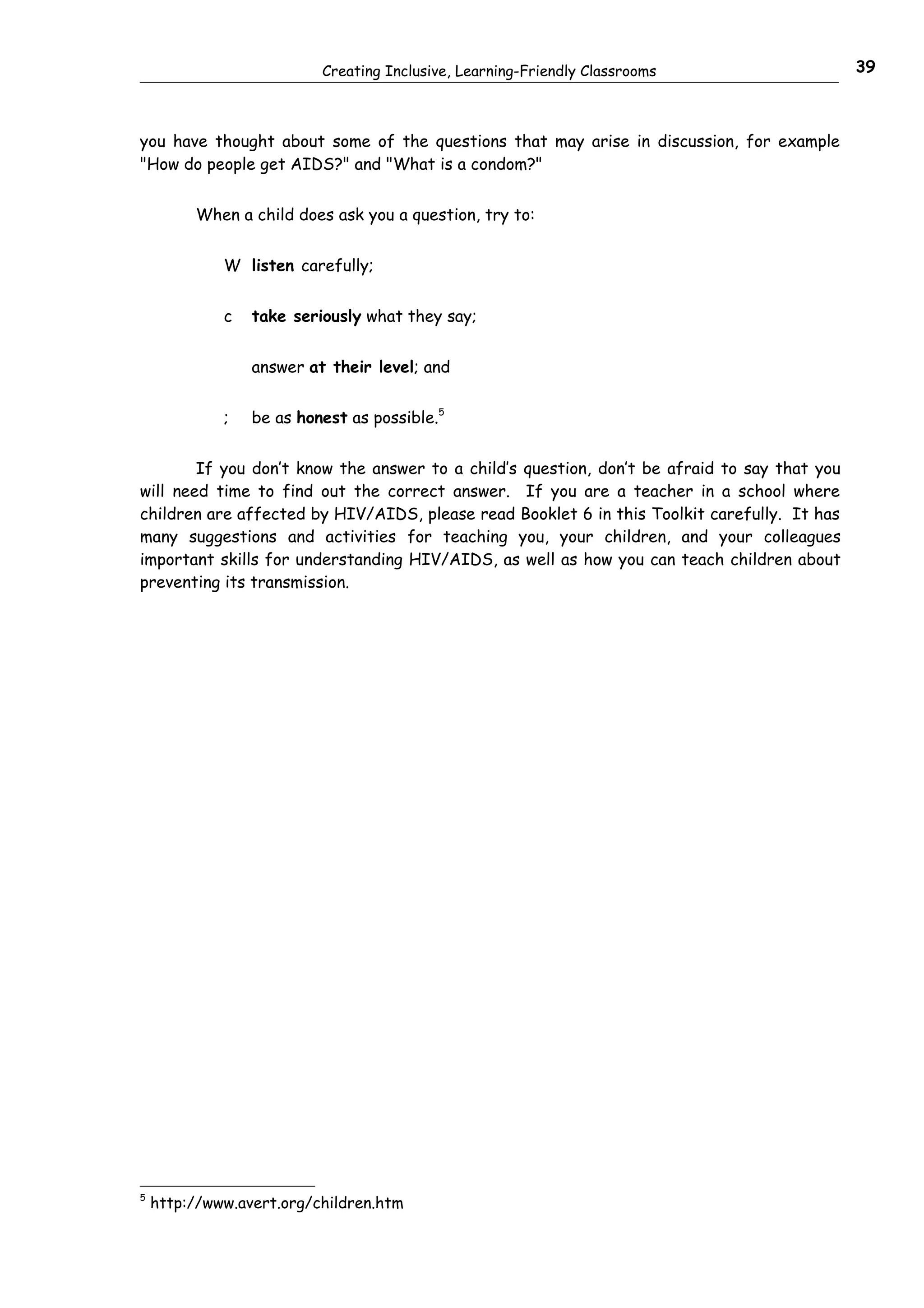 Creating Inclusive, Learning-Friendly Classrooms                    39



you have thought about some of the questions that may arise in discussion, for example
"How do people get AIDS?" and "What is a condom?"


         When a child does ask you a question, try to:


             W listen carefully;


             c   take seriously what they say;


                 answer at their level; and


             ;   be as honest as possible.5


        If you don’t know the answer to a child’s question, don’t be afraid to say that you
will need time to find out the correct answer. If you are a teacher in a school where
children are affected by HIV/AIDS, please read Booklet 6 in this Toolkit carefully. It has
many suggestions and activities for teaching you, your children, and your colleagues
important skills for understanding HIV/AIDS, as well as how you can teach children about
preventing its transmission.




5
    http://www.avert.org/children.htm
 