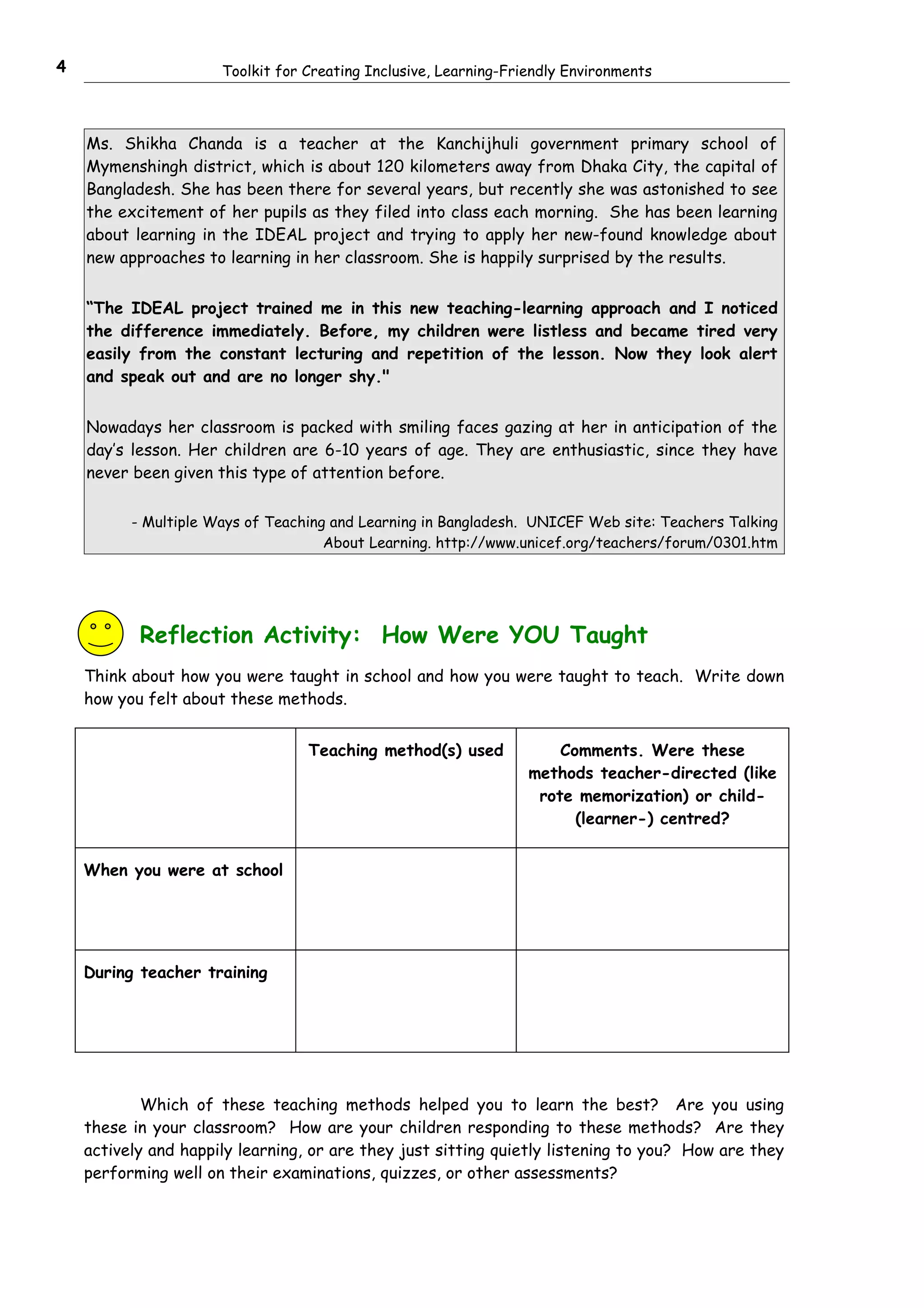 4                     Toolkit for Creating Inclusive, Learning-Friendly Environments



    Ms. Shikha Chanda is a teacher at the Kanchijhuli government primary school of
    Mymenshingh district, which is about 120 kilometers away from Dhaka City, the capital of
    Bangladesh. She has been there for several years, but recently she was astonished to see
    the excitement of her pupils as they filed into class each morning. She has been learning
    about learning in the IDEAL project and trying to apply her new-found knowledge about
    new approaches to learning in her classroom. She is happily surprised by the results.


    “The IDEAL project trained me in this new teaching-learning approach and I noticed
    the difference immediately. Before, my children were listless and became tired very
    easily from the constant lecturing and repetition of the lesson. Now they look alert
    and speak out and are no longer shy."


    Nowadays her classroom is packed with smiling faces gazing at her in anticipation of the
    day’s lesson. Her children are 6-10 years of age. They are enthusiastic, since they have
    never been given this type of attention before.

          - Multiple Ways of Teaching and Learning in Bangladesh. UNICEF Web site: Teachers Talking
                                     About Learning. http://www.unicef.org/teachers/forum/0301.htm




           Reflection Activity: How Were YOU Taught
    Think about how you were taught in school and how you were taught to teach. Write down
    how you felt about these methods.


                                  Teaching method(s) used             Comments. Were these
                                                                  methods teacher-directed (like
                                                                   rote memorization) or child-
                                                                        (learner-) centred?


    When you were at school




    During teacher training




            Which of these teaching methods helped you to learn the best? Are you using
    these in your classroom? How are your children responding to these methods? Are they
    actively and happily learning, or are they just sitting quietly listening to you? How are they
    performing well on their examinations, quizzes, or other assessments?
 