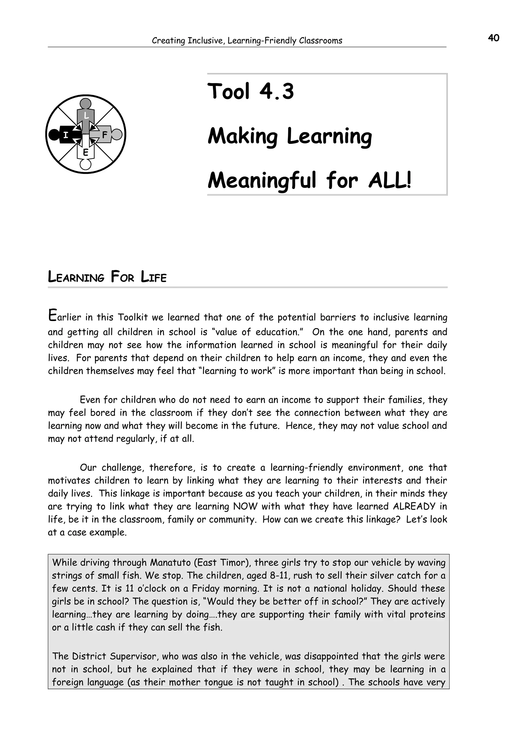 Creating Inclusive, Learning-Friendly Classrooms                         40




                                     Tool 4.3
        L

   I        F
                                     Making Learning
        E


                                     Meaningful for ALL!



LEARNING FOR LIFE

Earlier in this Toolkit we learned that one of the potential barriers to inclusive learning
and getting all children in school is “value of education.” On the one hand, parents and
children may not see how the information learned in school is meaningful for their daily
lives. For parents that depend on their children to help earn an income, they and even the
children themselves may feel that “learning to work” is more important than being in school.


        Even for children who do not need to earn an income to support their families, they
may feel bored in the classroom if they don’t see the connection between what they are
learning now and what they will become in the future. Hence, they may not value school and
may not attend regularly, if at all.


         Our challenge, therefore, is to create a learning-friendly environment, one that
motivates children to learn by linking what they are learning to their interests and their
daily lives. This linkage is important because as you teach your children, in their minds they
are trying to link what they are learning NOW with what they have learned ALREADY in
life, be it in the classroom, family or community. How can we create this linkage? Let’s look
at a case example.


While driving through Manatuto (East Timor), three girls try to stop our vehicle by waving
strings of small fish. We stop. The children, aged 8-11, rush to sell their silver catch for a
few cents. It is 11 o’clock on a Friday morning. It is not a national holiday. Should these
girls be in school? The question is, “Would they be better off in school?” They are actively
learning…they are learning by doing….they are supporting their family with vital proteins
or a little cash if they can sell the fish.


The District Supervisor, who was also in the vehicle, was disappointed that the girls were
not in school, but he explained that if they were in school, they may be learning in a
foreign language (as their mother tongue is not taught in school) . The schools have very
 