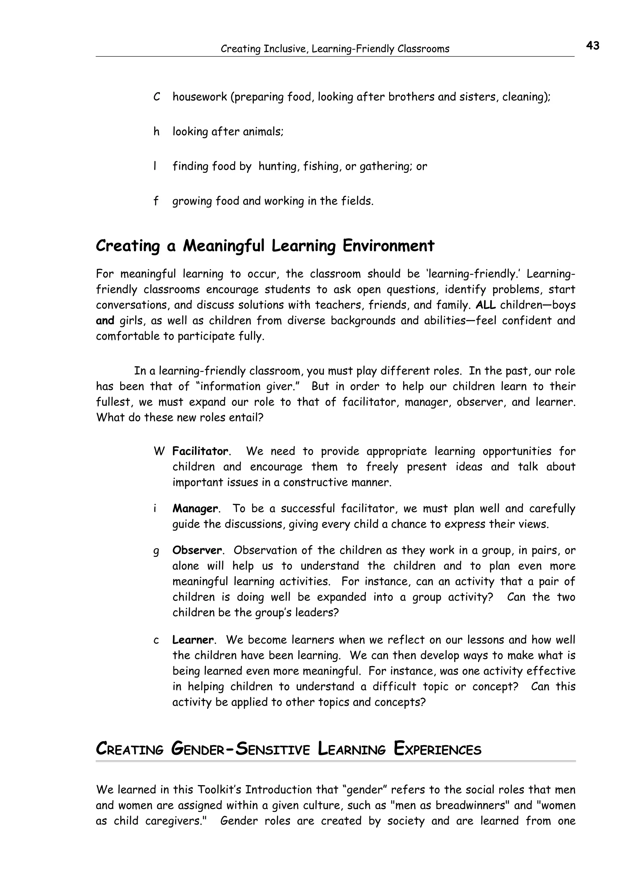 Creating Inclusive, Learning-Friendly Classrooms                         43



           C   housework (preparing food, looking after brothers and sisters, cleaning);


           h   looking after animals;


           l   finding food by hunting, fishing, or gathering; or


           f   growing food and working in the fields.



Creating a Meaningful Learning Environment
For meaningful learning to occur, the classroom should be ‘learning-friendly.’ Learning-
friendly classrooms encourage students to ask open questions, identify problems, start
conversations, and discuss solutions with teachers, friends, and family. ALL children—boys
and girls, as well as children from diverse backgrounds and abilities—feel confident and
comfortable to participate fully.


        In a learning-friendly classroom, you must play different roles. In the past, our role
has been that of “information giver.” But in order to help our children learn to their
fullest, we must expand our role to that of facilitator, manager, observer, and learner.
What do these new roles entail?


           W Facilitator. We need to provide appropriate learning opportunities for
             children and encourage them to freely present ideas and talk about
             important issues in a constructive manner.

           i   Manager. To be a successful facilitator, we must plan well and carefully
               guide the discussions, giving every child a chance to express their views.

           g   Observer. Observation of the children as they work in a group, in pairs, or
               alone will help us to understand the children and to plan even more
               meaningful learning activities. For instance, can an activity that a pair of
               children is doing well be expanded into a group activity? Can the two
               children be the group’s leaders?

           c   Learner. We become learners when we reflect on our lessons and how well
               the children have been learning. We can then develop ways to make what is
               being learned even more meaningful. For instance, was one activity effective
               in helping children to understand a difficult topic or concept? Can this
               activity be applied to other topics and concepts?



CREATING GENDER-SENSITIVE LEARNING EXPERIENCES

We learned in this Toolkit’s Introduction that “gender” refers to the social roles that men
and women are assigned within a given culture, such as "men as breadwinners" and "women
as child caregivers." Gender roles are created by society and are learned from one
 