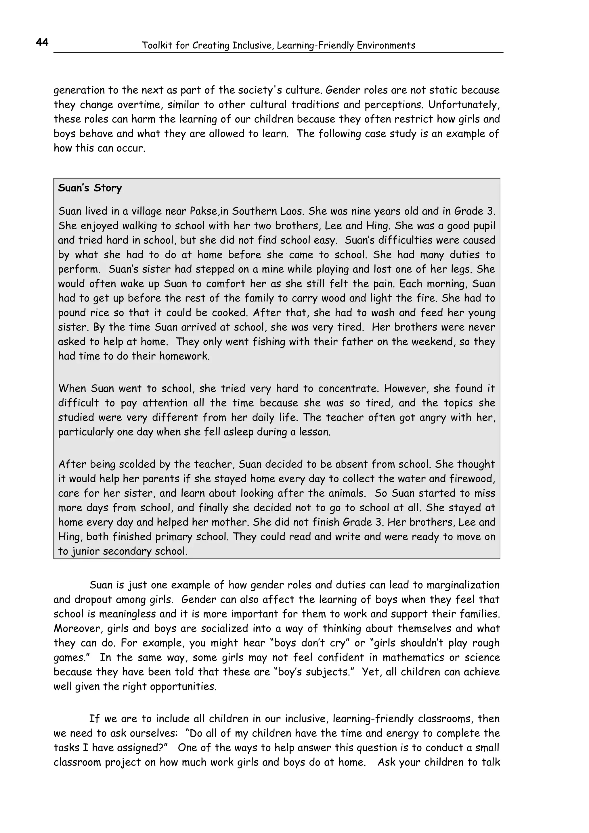 44                     Toolkit for Creating Inclusive, Learning-Friendly Environments



     generation to the next as part of the society's culture. Gender roles are not static because
     they change overtime, similar to other cultural traditions and perceptions. Unfortunately,
     these roles can harm the learning of our children because they often restrict how girls and
     boys behave and what they are allowed to learn. The following case study is an example of
     how this can occur.


     Suan’s Story

     Suan lived in a village near Pakse,in Southern Laos. She was nine years old and in Grade 3.
     She enjoyed walking to school with her two brothers, Lee and Hing. She was a good pupil
     and tried hard in school, but she did not find school easy. Suan’s difficulties were caused
     by what she had to do at home before she came to school. She had many duties to
     perform. Suan’s sister had stepped on a mine while playing and lost one of her legs. She
     would often wake up Suan to comfort her as she still felt the pain. Each morning, Suan
     had to get up before the rest of the family to carry wood and light the fire. She had to
     pound rice so that it could be cooked. After that, she had to wash and feed her young
     sister. By the time Suan arrived at school, she was very tired. Her brothers were never
     asked to help at home. They only went fishing with their father on the weekend, so they
     had time to do their homework.


     When Suan went to school, she tried very hard to concentrate. However, she found it
     difficult to pay attention all the time because she was so tired, and the topics she
     studied were very different from her daily life. The teacher often got angry with her,
     particularly one day when she fell asleep during a lesson.


     After being scolded by the teacher, Suan decided to be absent from school. She thought
     it would help her parents if she stayed home every day to collect the water and firewood,
     care for her sister, and learn about looking after the animals. So Suan started to miss
     more days from school, and finally she decided not to go to school at all. She stayed at
     home every day and helped her mother. She did not finish Grade 3. Her brothers, Lee and
     Hing, both finished primary school. They could read and write and were ready to move on
     to junior secondary school.


             Suan is just one example of how gender roles and duties can lead to marginalization
     and dropout among girls. Gender can also affect the learning of boys when they feel that
     school is meaningless and it is more important for them to work and support their families.
     Moreover, girls and boys are socialized into a way of thinking about themselves and what
     they can do. For example, you might hear “boys don’t cry” or “girls shouldn’t play rough
     games.” In the same way, some girls may not feel confident in mathematics or science
     because they have been told that these are “boy’s subjects.” Yet, all children can achieve
     well given the right opportunities.


            If we are to include all children in our inclusive, learning-friendly classrooms, then
     we need to ask ourselves: “Do all of my children have the time and energy to complete the
     tasks I have assigned?” One of the ways to help answer this question is to conduct a small
     classroom project on how much work girls and boys do at home. Ask your children to talk
 