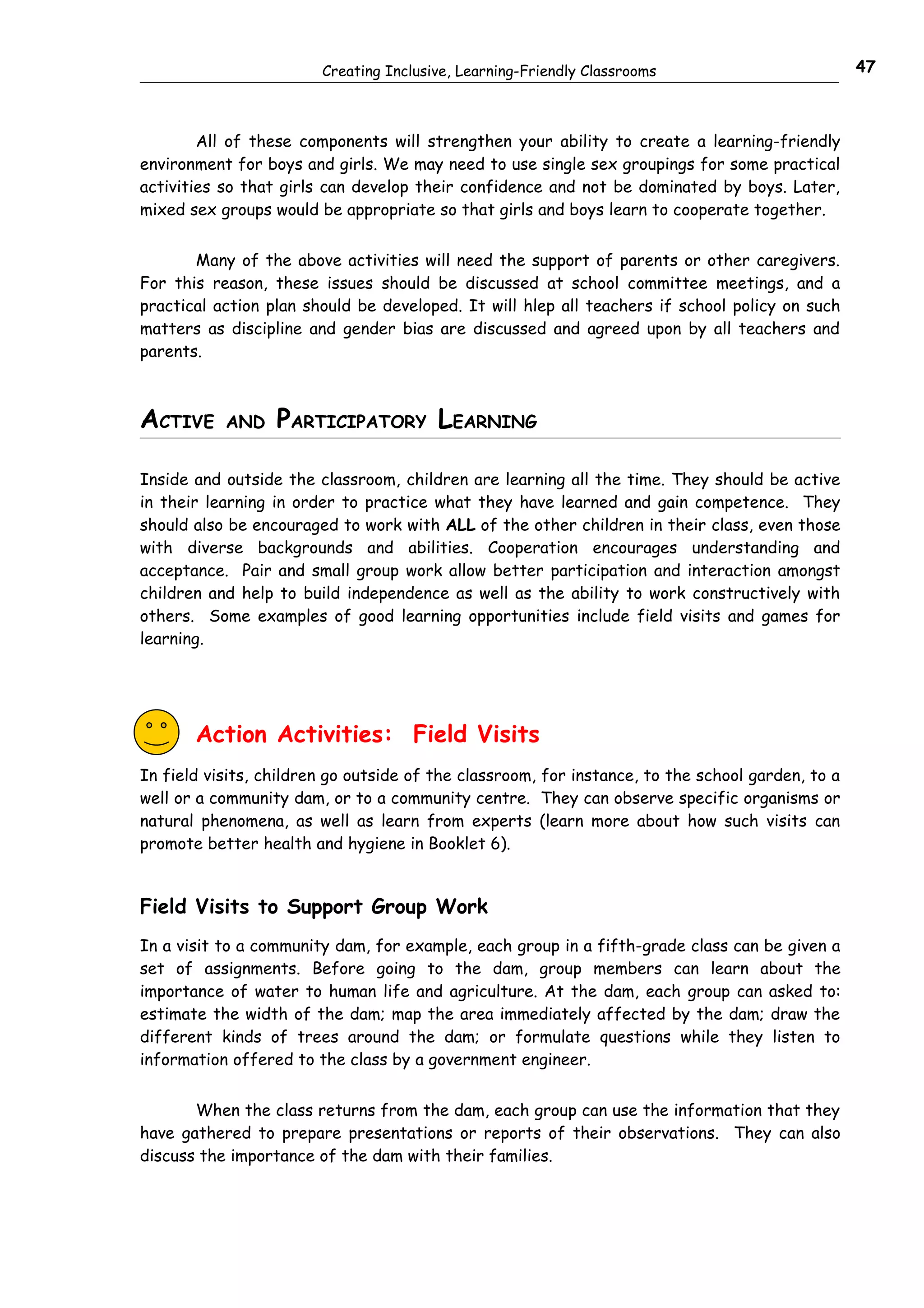 Creating Inclusive, Learning-Friendly Classrooms                          47



        All of these components will strengthen your ability to create a learning-friendly
environment for boys and girls. We may need to use single sex groupings for some practical
activities so that girls can develop their confidence and not be dominated by boys. Later,
mixed sex groups would be appropriate so that girls and boys learn to cooperate together.


       Many of the above activities will need the support of parents or other caregivers.
For this reason, these issues should be discussed at school committee meetings, and a
practical action plan should be developed. It will hlep all teachers if school policy on such
matters as discipline and gender bias are discussed and agreed upon by all teachers and
parents.



ACTIVE     AND    PARTICIPATORY LEARNING

Inside and outside the classroom, children are learning all the time. They should be active
in their learning in order to practice what they have learned and gain competence. They
should also be encouraged to work with ALL of the other children in their class, even those
with diverse backgrounds and abilities. Cooperation encourages understanding and
acceptance. Pair and small group work allow better participation and interaction amongst
children and help to build independence as well as the ability to work constructively with
others. Some examples of good learning opportunities include field visits and games for
learning.




       Action Activities: Field Visits
In field visits, children go outside of the classroom, for instance, to the school garden, to a
well or a community dam, or to a community centre. They can observe specific organisms or
natural phenomena, as well as learn from experts (learn more about how such visits can
promote better health and hygiene in Booklet 6).


Field Visits to Support Group Work
In a visit to a community dam, for example, each group in a fifth-grade class can be given a
set of assignments. Before going to the dam, group members can learn about the
importance of water to human life and agriculture. At the dam, each group can asked to:
estimate the width of the dam; map the area immediately affected by the dam; draw the
different kinds of trees around the dam; or formulate questions while they listen to
information offered to the class by a government engineer.


       When the class returns from the dam, each group can use the information that they
have gathered to prepare presentations or reports of their observations. They can also
discuss the importance of the dam with their families.
 