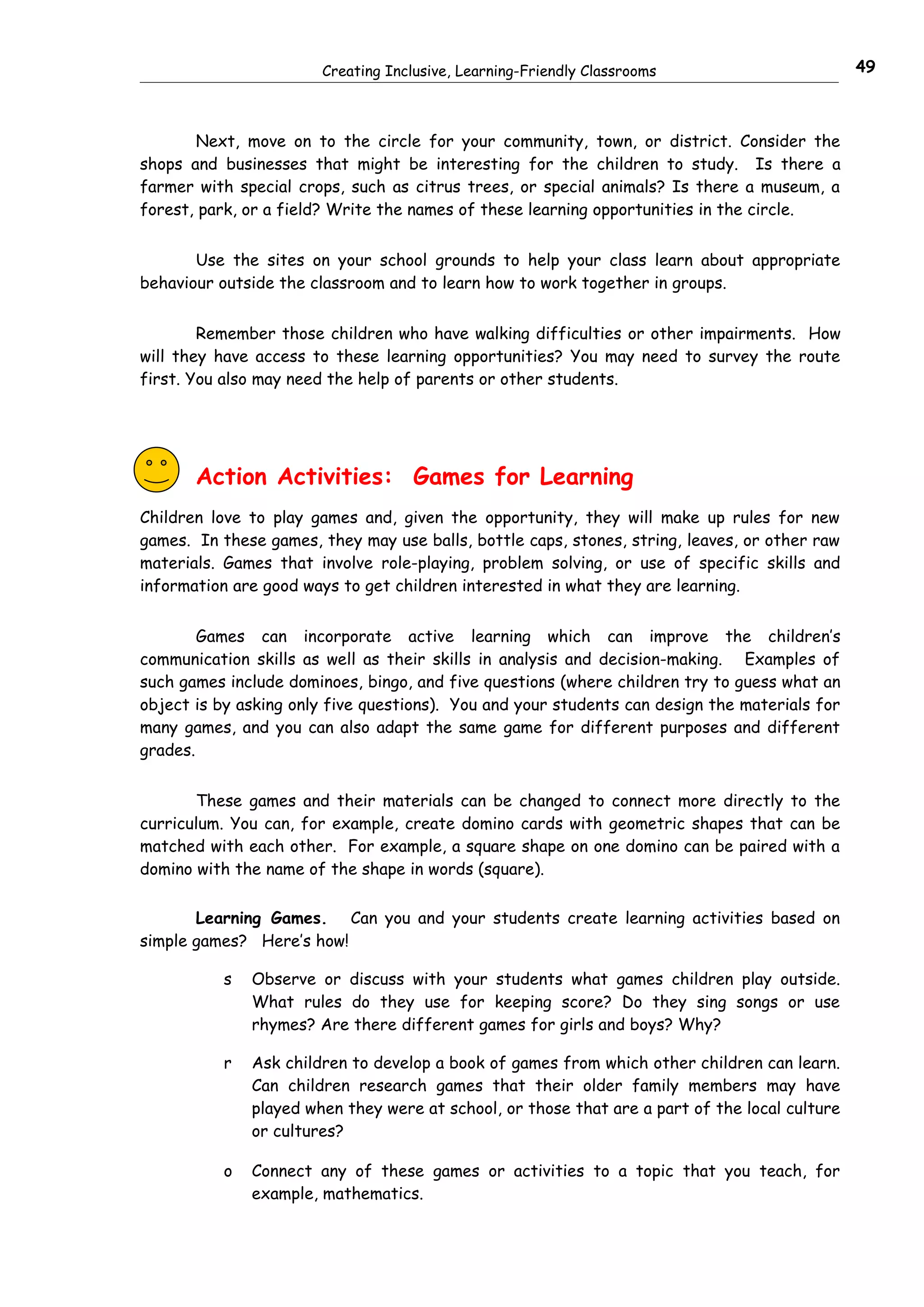 Creating Inclusive, Learning-Friendly Classrooms                        49



       Next, move on to the circle for your community, town, or district. Consider the
shops and businesses that might be interesting for the children to study. Is there a
farmer with special crops, such as citrus trees, or special animals? Is there a museum, a
forest, park, or a field? Write the names of these learning opportunities in the circle.


       Use the sites on your school grounds to help your class learn about appropriate
behaviour outside the classroom and to learn how to work together in groups.


        Remember those children who have walking difficulties or other impairments. How
will they have access to these learning opportunities? You may need to survey the route
first. You also may need the help of parents or other students.




       Action Activities: Games for Learning
Children love to play games and, given the opportunity, they will make up rules for new
games. In these games, they may use balls, bottle caps, stones, string, leaves, or other raw
materials. Games that involve role-playing, problem solving, or use of specific skills and
information are good ways to get children interested in what they are learning.


        Games can incorporate active learning which can improve the children’s
communication skills as well as their skills in analysis and decision-making. Examples of
such games include dominoes, bingo, and five questions (where children try to guess what an
object is by asking only five questions). You and your students can design the materials for
many games, and you can also adapt the same game for different purposes and different
grades.


       These games and their materials can be changed to connect more directly to the
curriculum. You can, for example, create domino cards with geometric shapes that can be
matched with each other. For example, a square shape on one domino can be paired with a
domino with the name of the shape in words (square).


       Learning Games. Can you and your students create learning activities based on
simple games? Here’s how!

           s   Observe or discuss with your students what games children play outside.
               What rules do they use for keeping score? Do they sing songs or use
               rhymes? Are there different games for girls and boys? Why?

           r   Ask children to develop a book of games from which other children can learn.
               Can children research games that their older family members may have
               played when they were at school, or those that are a part of the local culture
               or cultures?

           o   Connect any of these games or activities to a topic that you teach, for
               example, mathematics.
 