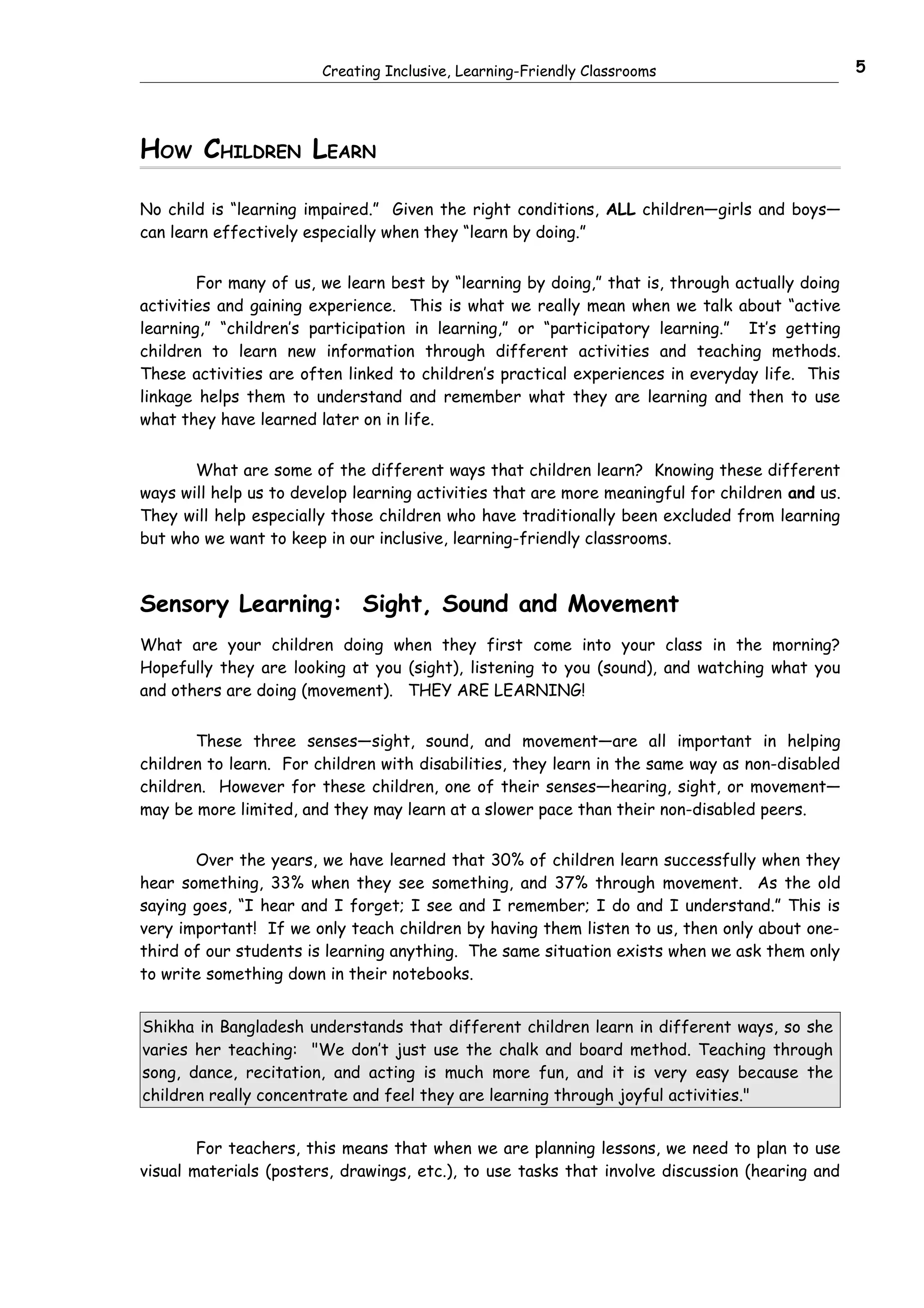 Creating Inclusive, Learning-Friendly Classrooms                         5




HOW CHILDREN LEARN

No child is “learning impaired.” Given the right conditions, ALL children—girls and boys—
can learn effectively especially when they “learn by doing.”


        For many of us, we learn best by “learning by doing,” that is, through actually doing
activities and gaining experience. This is what we really mean when we talk about “active
learning,” “children’s participation in learning,” or “participatory learning.” It’s getting
children to learn new information through different activities and teaching methods.
These activities are often linked to children’s practical experiences in everyday life. This
linkage helps them to understand and remember what they are learning and then to use
what they have learned later on in life.


       What are some of the different ways that children learn? Knowing these different
ways will help us to develop learning activities that are more meaningful for children and us.
They will help especially those children who have traditionally been excluded from learning
but who we want to keep in our inclusive, learning-friendly classrooms.



Sensory Learning: Sight, Sound and Movement
What are your children doing when they first come into your class in the morning?
Hopefully they are looking at you (sight), listening to you (sound), and watching what you
and others are doing (movement). THEY ARE LEARNING!


       These three senses—sight, sound, and movement—are all important in helping
children to learn. For children with disabilities, they learn in the same way as non-disabled
children. However for these children, one of their senses—hearing, sight, or movement—
may be more limited, and they may learn at a slower pace than their non-disabled peers.


       Over the years, we have learned that 30% of children learn successfully when they
hear something, 33% when they see something, and 37% through movement. As the old
saying goes, “I hear and I forget; I see and I remember; I do and I understand.” This is
very important! If we only teach children by having them listen to us, then only about one-
third of our students is learning anything. The same situation exists when we ask them only
to write something down in their notebooks.


Shikha in Bangladesh understands that different children learn in different ways, so she
varies her teaching: "We don’t just use the chalk and board method. Teaching through
song, dance, recitation, and acting is much more fun, and it is very easy because the
children really concentrate and feel they are learning through joyful activities."


        For teachers, this means that when we are planning lessons, we need to plan to use
visual materials (posters, drawings, etc.), to use tasks that involve discussion (hearing and
 