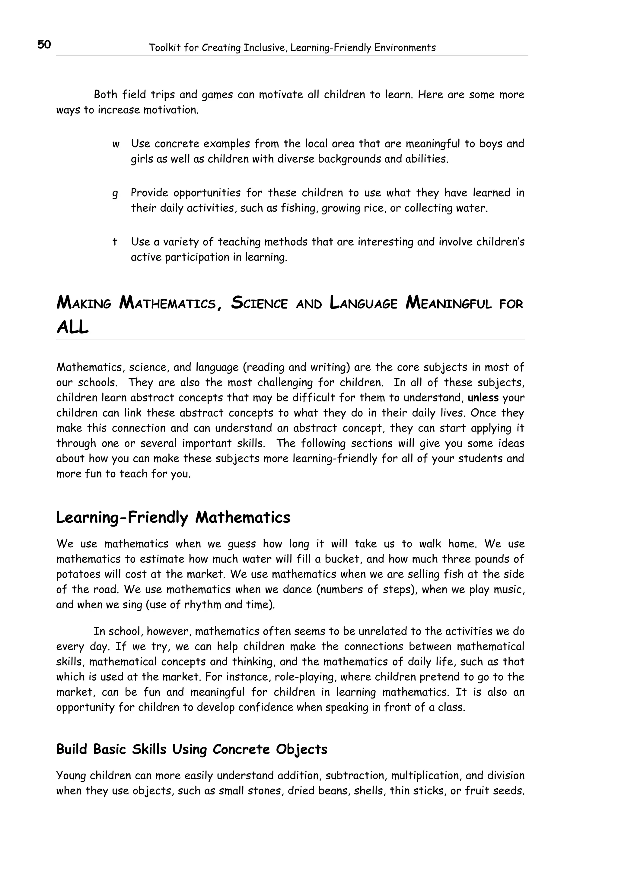 50                     Toolkit for Creating Inclusive, Learning-Friendly Environments



            Both field trips and games can motivate all children to learn. Here are some more
     ways to increase motivation.


                w   Use concrete examples from the local area that are meaningful to boys and
                    girls as well as children with diverse backgrounds and abilities.


                g   Provide opportunities for these children to use what they have learned in
                    their daily activities, such as fishing, growing rice, or collecting water.


                t   Use a variety of teaching methods that are interesting and involve children’s
                    active participation in learning.



     MAKING MATHEMATICS, SCIENCE                      AND     LANGUAGE MEANINGFUL            FOR

     ALL

     Mathematics, science, and language (reading and writing) are the core subjects in most of
     our schools. They are also the most challenging for children. In all of these subjects,
     children learn abstract concepts that may be difficult for them to understand, unless your
     children can link these abstract concepts to what they do in their daily lives. Once they
     make this connection and can understand an abstract concept, they can start applying it
     through one or several important skills. The following sections will give you some ideas
     about how you can make these subjects more learning-friendly for all of your students and
     more fun to teach for you.



     Learning-Friendly Mathematics
     We use mathematics when we guess how long it will take us to walk home. We use
     mathematics to estimate how much water will fill a bucket, and how much three pounds of
     potatoes will cost at the market. We use mathematics when we are selling fish at the side
     of the road. We use mathematics when we dance (numbers of steps), when we play music,
     and when we sing (use of rhythm and time).

              In school, however, mathematics often seems to be unrelated to the activities we do
     every day. If we try, we can help children make the connections between mathematical
     skills, mathematical concepts and thinking, and the mathematics of daily life, such as that
     which is used at the market. For instance, role-playing, where children pretend to go to the
     market, can be fun and meaningful for children in learning mathematics. It is also an
     opportunity for children to develop confidence when speaking in front of a class.


     Build Basic Skills Using Concrete Objects
     Young children can more easily understand addition, subtraction, multiplication, and division
     when they use objects, such as small stones, dried beans, shells, thin sticks, or fruit seeds.
 