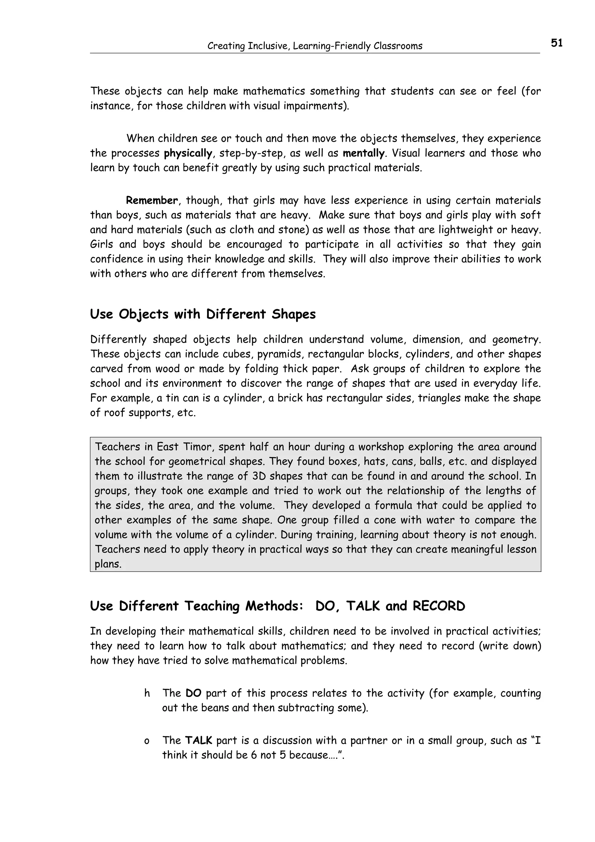 Creating Inclusive, Learning-Friendly Classrooms                         51



These objects can help make mathematics something that students can see or feel (for
instance, for those children with visual impairments).


       When children see or touch and then move the objects themselves, they experience
the processes physically, step-by-step, as well as mentally. Visual learners and those who
learn by touch can benefit greatly by using such practical materials.


       Remember, though, that girls may have less experience in using certain materials
than boys, such as materials that are heavy. Make sure that boys and girls play with soft
and hard materials (such as cloth and stone) as well as those that are lightweight or heavy.
Girls and boys should be encouraged to participate in all activities so that they gain
confidence in using their knowledge and skills. They will also improve their abilities to work
with others who are different from themselves.


Use Objects with Different Shapes
Differently shaped objects help children understand volume, dimension, and geometry.
These objects can include cubes, pyramids, rectangular blocks, cylinders, and other shapes
carved from wood or made by folding thick paper. Ask groups of children to explore the
school and its environment to discover the range of shapes that are used in everyday life.
For example, a tin can is a cylinder, a brick has rectangular sides, triangles make the shape
of roof supports, etc.


Teachers in East Timor, spent half an hour during a workshop exploring the area around
the school for geometrical shapes. They found boxes, hats, cans, balls, etc. and displayed
them to illustrate the range of 3D shapes that can be found in and around the school. In
groups, they took one example and tried to work out the relationship of the lengths of
the sides, the area, and the volume. They developed a formula that could be applied to
other examples of the same shape. One group filled a cone with water to compare the
volume with the volume of a cylinder. During training, learning about theory is not enough.
Teachers need to apply theory in practical ways so that they can create meaningful lesson
plans.



Use Different Teaching Methods: DO, TALK and RECORD
In developing their mathematical skills, children need to be involved in practical activities;
they need to learn how to talk about mathematics; and they need to record (write down)
how they have tried to solve mathematical problems.


           h   The DO part of this process relates to the activity (for example, counting
               out the beans and then subtracting some).


           o   The TALK part is a discussion with a partner or in a small group, such as “I
               think it should be 6 not 5 because….”.
 