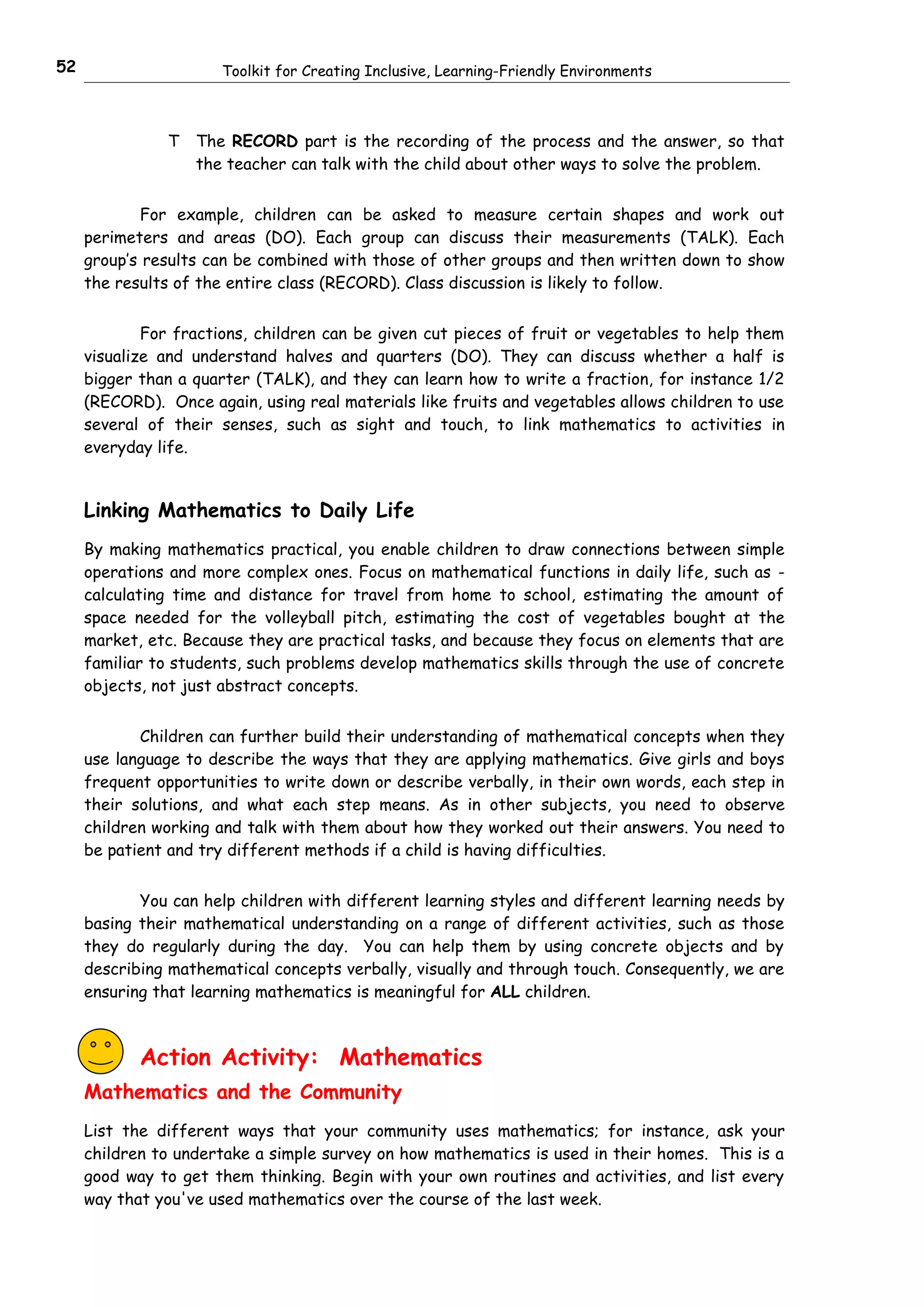 52                     Toolkit for Creating Inclusive, Learning-Friendly Environments



                T   The RECORD part is the recording of the process and the answer, so that
                    the teacher can talk with the child about other ways to solve the problem.


            For example, children can be asked to measure certain shapes and work out
     perimeters and areas (DO). Each group can discuss their measurements (TALK). Each
     group’s results can be combined with those of other groups and then written down to show
     the results of the entire class (RECORD). Class discussion is likely to follow.


             For fractions, children can be given cut pieces of fruit or vegetables to help them
     visualize and understand halves and quarters (DO). They can discuss whether a half is
     bigger than a quarter (TALK), and they can learn how to write a fraction, for instance 1/2
     (RECORD). Once again, using real materials like fruits and vegetables allows children to use
     several of their senses, such as sight and touch, to link mathematics to activities in
     everyday life.


     Linking Mathematics to Daily Life
     By making mathematics practical, you enable children to draw connections between simple
     operations and more complex ones. Focus on mathematical functions in daily life, such as -
     calculating time and distance for travel from home to school, estimating the amount of
     space needed for the volleyball pitch, estimating the cost of vegetables bought at the
     market, etc. Because they are practical tasks, and because they focus on elements that are
     familiar to students, such problems develop mathematics skills through the use of concrete
     objects, not just abstract concepts.


            Children can further build their understanding of mathematical concepts when they
     use language to describe the ways that they are applying mathematics. Give girls and boys
     frequent opportunities to write down or describe verbally, in their own words, each step in
     their solutions, and what each step means. As in other subjects, you need to observe
     children working and talk with them about how they worked out their answers. You need to
     be patient and try different methods if a child is having difficulties.


            You can help children with different learning styles and different learning needs by
     basing their mathematical understanding on a range of different activities, such as those
     they do regularly during the day. You can help them by using concrete objects and by
     describing mathematical concepts verbally, visually and through touch. Consequently, we are
     ensuring that learning mathematics is meaningful for ALL children.



            Action Activity: Mathematics
     Mathematics and the Community
     List the different ways that your community uses mathematics; for instance, ask your
     children to undertake a simple survey on how mathematics is used in their homes. This is a
     good way to get them thinking. Begin with your own routines and activities, and list every
     way that you've used mathematics over the course of the last week.
 