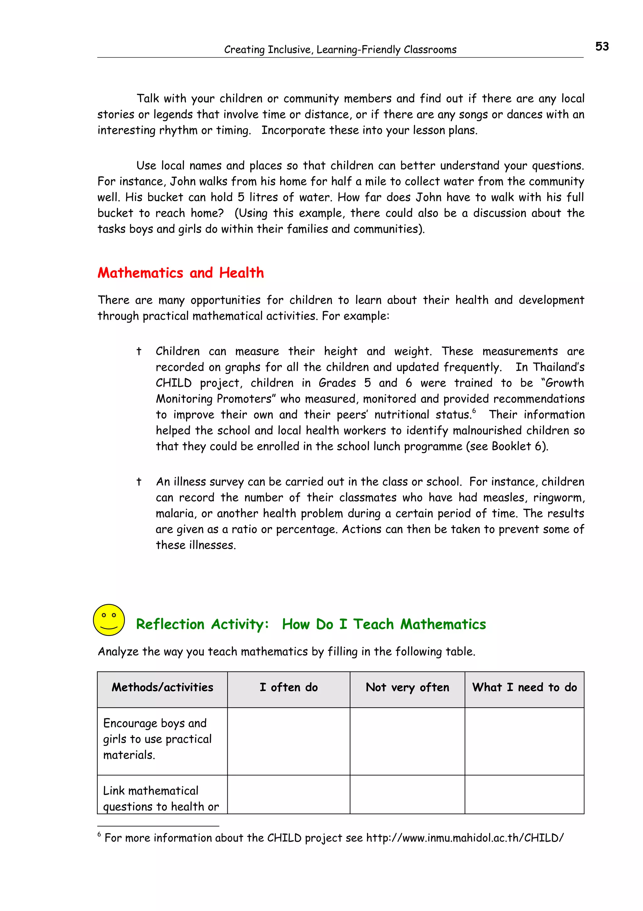 Creating Inclusive, Learning-Friendly Classrooms                       53



       Talk with your children or community members and find out if there are any local
stories or legends that involve time or distance, or if there are any songs or dances with an
interesting rhythm or timing. Incorporate these into your lesson plans.


        Use local names and places so that children can better understand your questions.
For instance, John walks from his home for half a mile to collect water from the community
well. His bucket can hold 5 litres of water. How far does John have to walk with his full
bucket to reach home? (Using this example, there could also be a discussion about the
tasks boys and girls do within their families and communities).


Mathematics and Health
There are many opportunities for children to learn about their health and development
through practical mathematical activities. For example:


          t   Children can measure their height and weight. These measurements are
              recorded on graphs for all the children and updated frequently. In Thailand’s
              CHILD project, children in Grades 5 and 6 were trained to be “Growth
              Monitoring Promoters” who measured, monitored and provided recommendations
              to improve their own and their peers’ nutritional status.6 Their information
              helped the school and local health workers to identify malnourished children so
              that they could be enrolled in the school lunch programme (see Booklet 6).


          t   An illness survey can be carried out in the class or school. For instance, children
              can record the number of their classmates who have had measles, ringworm,
              malaria, or another health problem during a certain period of time. The results
              are given as a ratio or percentage. Actions can then be taken to prevent some of
              these illnesses.




          Reflection Activity: How Do I Teach Mathematics
Analyze the way you teach mathematics by filling in the following table.


     Methods/activities             I often do            Not very often        What I need to do


    Encourage boys and
    girls to use practical
    materials.


    Link mathematical
    questions to health or

6
    For more information about the CHILD project see http://www.inmu.mahidol.ac.th/CHILD/
 
