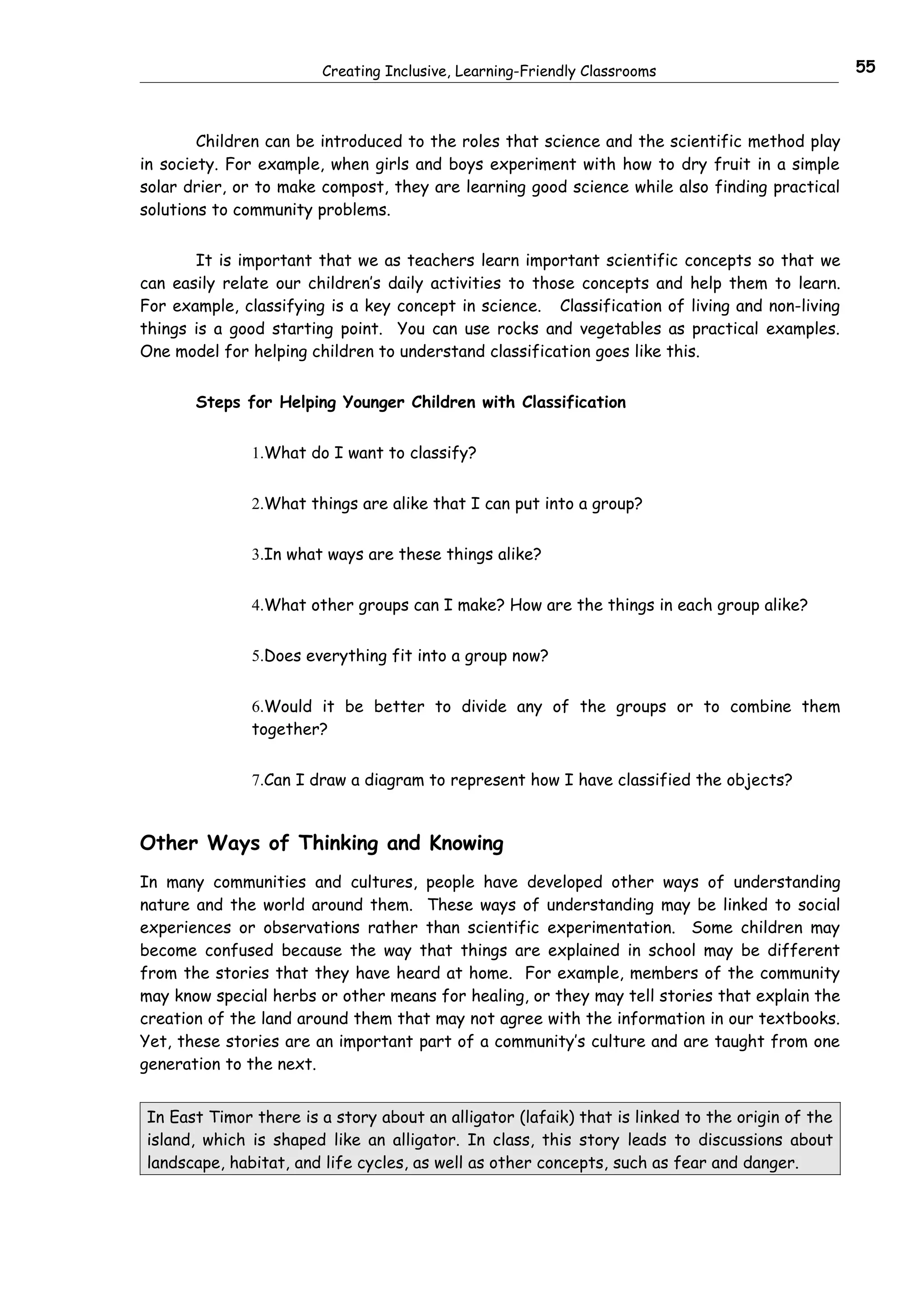 Creating Inclusive, Learning-Friendly Classrooms                         55



        Children can be introduced to the roles that science and the scientific method play
in society. For example, when girls and boys experiment with how to dry fruit in a simple
solar drier, or to make compost, they are learning good science while also finding practical
solutions to community problems.


       It is important that we as teachers learn important scientific concepts so that we
can easily relate our children’s daily activities to those concepts and help them to learn.
For example, classifying is a key concept in science. Classification of living and non-living
things is a good starting point. You can use rocks and vegetables as practical examples.
One model for helping children to understand classification goes like this.


       Steps for Helping Younger Children with Classification


              1.What do I want to classify?


              2.What things are alike that I can put into a group?


              3.In what ways are these things alike?


              4.What other groups can I make? How are the things in each group alike?


              5.Does everything fit into a group now?


              6.Would it be better to divide any of the groups or to combine them
              together?


              7.Can I draw a diagram to represent how I have classified the objects?


Other Ways of Thinking and Knowing
In many communities and cultures, people have developed other ways of understanding
nature and the world around them. These ways of understanding may be linked to social
experiences or observations rather than scientific experimentation. Some children may
become confused because the way that things are explained in school may be different
from the stories that they have heard at home. For example, members of the community
may know special herbs or other means for healing, or they may tell stories that explain the
creation of the land around them that may not agree with the information in our textbooks.
Yet, these stories are an important part of a community’s culture and are taught from one
generation to the next.


In East Timor there is a story about an alligator (lafaik) that is linked to the origin of the
island, which is shaped like an alligator. In class, this story leads to discussions about
landscape, habitat, and life cycles, as well as other concepts, such as fear and danger.
 
