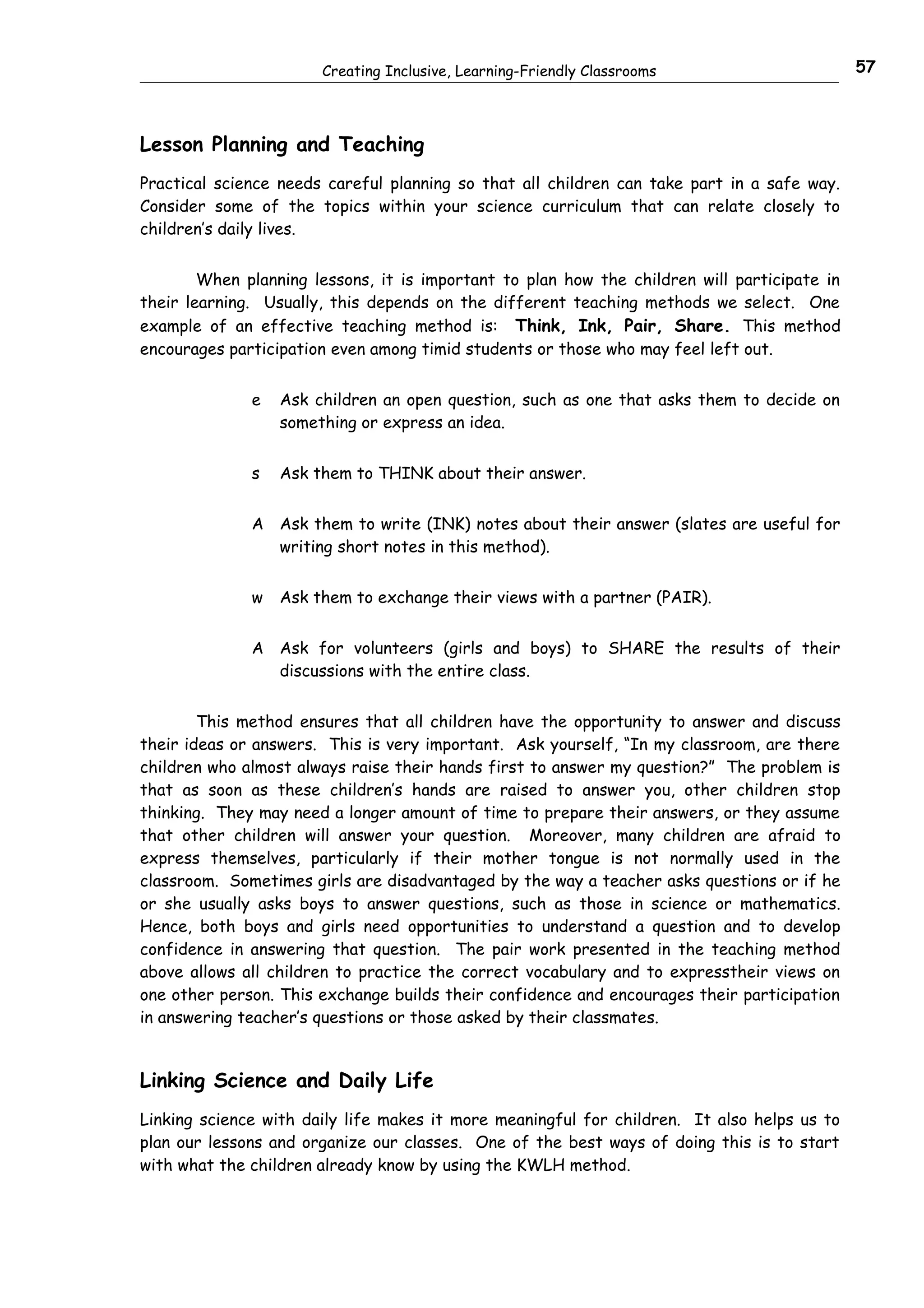 Creating Inclusive, Learning-Friendly Classrooms                       57



Lesson Planning and Teaching
Practical science needs careful planning so that all children can take part in a safe way.
Consider some of the topics within your science curriculum that can relate closely to
children’s daily lives.


        When planning lessons, it is important to plan how the children will participate in
their learning. Usually, this depends on the different teaching methods we select. One
example of an effective teaching method is: Think, Ink, Pair, Share. This method
encourages participation even among timid students or those who may feel left out.


              e   Ask children an open question, such as one that asks them to decide on
                  something or express an idea.


              s   Ask them to THINK about their answer.


              A Ask them to write (INK) notes about their answer (slates are useful for
                writing short notes in this method).


              w   Ask them to exchange their views with a partner (PAIR).


              A Ask for volunteers (girls and boys) to SHARE the results of their
                discussions with the entire class.


        This method ensures that all children have the opportunity to answer and discuss
their ideas or answers. This is very important. Ask yourself, “In my classroom, are there
children who almost always raise their hands first to answer my question?” The problem is
that as soon as these children’s hands are raised to answer you, other children stop
thinking. They may need a longer amount of time to prepare their answers, or they assume
that other children will answer your question. Moreover, many children are afraid to
express themselves, particularly if their mother tongue is not normally used in the
classroom. Sometimes girls are disadvantaged by the way a teacher asks questions or if he
or she usually asks boys to answer questions, such as those in science or mathematics.
Hence, both boys and girls need opportunities to understand a question and to develop
confidence in answering that question. The pair work presented in the teaching method
above allows all children to practice the correct vocabulary and to expresstheir views on
one other person. This exchange builds their confidence and encourages their participation
in answering teacher’s questions or those asked by their classmates.


Linking Science and Daily Life
Linking science with daily life makes it more meaningful for children. It also helps us to
plan our lessons and organize our classes. One of the best ways of doing this is to start
with what the children already know by using the KWLH method.
 