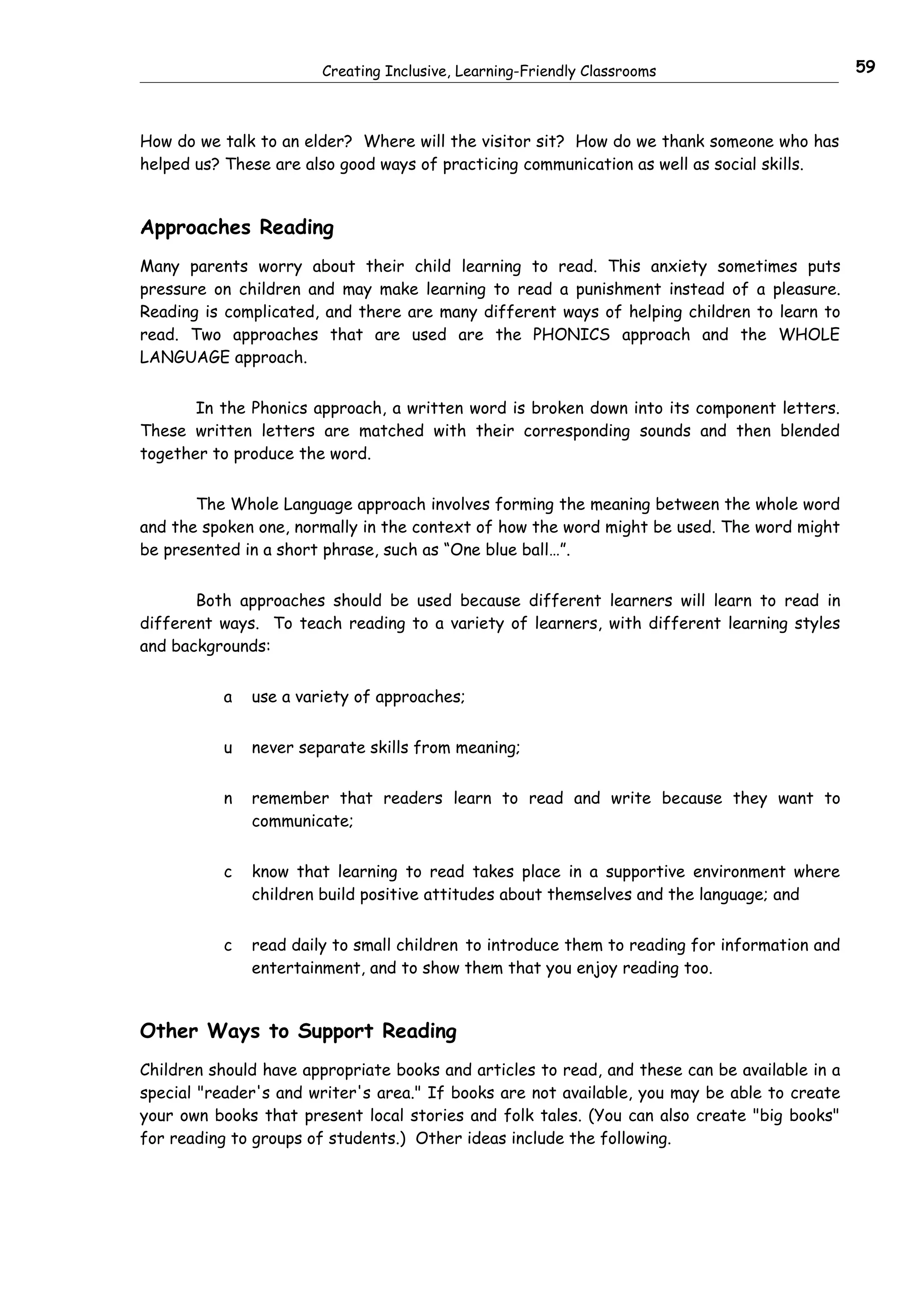 Creating Inclusive, Learning-Friendly Classrooms                       59



How do we talk to an elder? Where will the visitor sit? How do we thank someone who has
helped us? These are also good ways of practicing communication as well as social skills.


Approaches Reading
Many parents worry about their child learning to read. This anxiety sometimes puts
pressure on children and may make learning to read a punishment instead of a pleasure.
Reading is complicated, and there are many different ways of helping children to learn to
read. Two approaches that are used are the PHONICS approach and the WHOLE
LANGUAGE approach.


       In the Phonics approach, a written word is broken down into its component letters.
These written letters are matched with their corresponding sounds and then blended
together to produce the word.


       The Whole Language approach involves forming the meaning between the whole word
and the spoken one, normally in the context of how the word might be used. The word might
be presented in a short phrase, such as “One blue ball…”.


       Both approaches should be used because different learners will learn to read in
different ways. To teach reading to a variety of learners, with different learning styles
and backgrounds:


           a   use a variety of approaches;


           u   never separate skills from meaning;


           n   remember that readers learn to read and write because they want to
               communicate;


           c   know that learning to read takes place in a supportive environment where
               children build positive attitudes about themselves and the language; and


           c   read daily to small children to introduce them to reading for information and
               entertainment, and to show them that you enjoy reading too.


Other Ways to Support Reading
Children should have appropriate books and articles to read, and these can be available in a
special "reader's and writer's area." If books are not available, you may be able to create
your own books that present local stories and folk tales. (You can also create "big books"
for reading to groups of students.) Other ideas include the following.
 