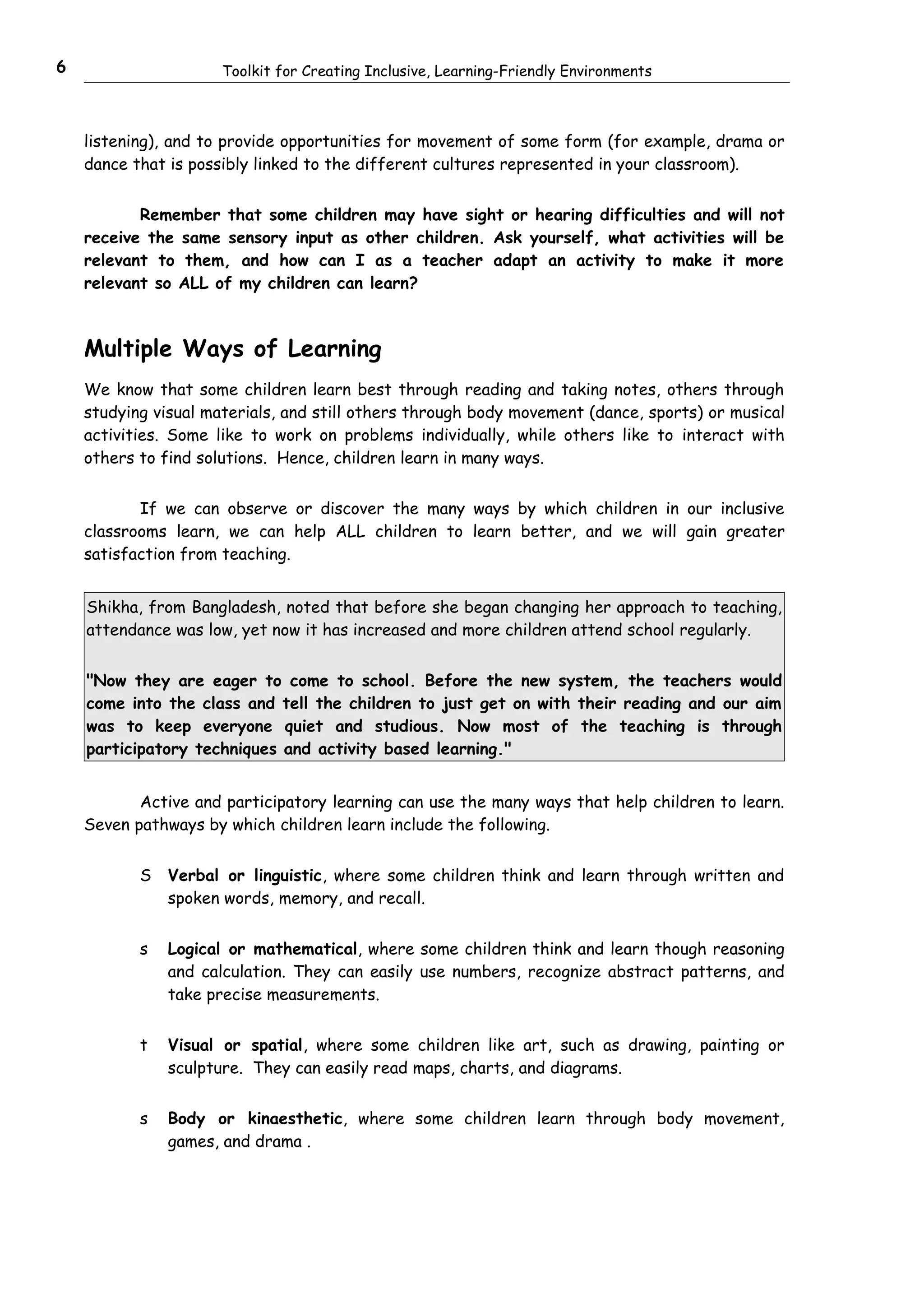 6                     Toolkit for Creating Inclusive, Learning-Friendly Environments



    listening), and to provide opportunities for movement of some form (for example, drama or
    dance that is possibly linked to the different cultures represented in your classroom).


           Remember that some children may have sight or hearing difficulties and will not
    receive the same sensory input as other children. Ask yourself, what activities will be
    relevant to them, and how can I as a teacher adapt an activity to make it more
    relevant so ALL of my children can learn?



    Multiple Ways of Learning
    We know that some children learn best through reading and taking notes, others through
    studying visual materials, and still others through body movement (dance, sports) or musical
    activities. Some like to work on problems individually, while others like to interact with
    others to find solutions. Hence, children learn in many ways.


           If we can observe or discover the many ways by which children in our inclusive
    classrooms learn, we can help ALL children to learn better, and we will gain greater
    satisfaction from teaching.


    Shikha, from Bangladesh, noted that before she began changing her approach to teaching,
    attendance was low, yet now it has increased and more children attend school regularly.


    "Now they are eager to come to school. Before the new system, the teachers would
    come into the class and tell the children to just get on with their reading and our aim
    was to keep everyone quiet and studious. Now most of the teaching is through
    participatory techniques and activity based learning."


           Active and participatory learning can use the many ways that help children to learn.
    Seven pathways by which children learn include the following.


           S   Verbal or linguistic, where some children think and learn through written and
               spoken words, memory, and recall.


           s   Logical or mathematical, where some children think and learn though reasoning
               and calculation. They can easily use numbers, recognize abstract patterns, and
               take precise measurements.


           t   Visual or spatial, where some children like art, such as drawing, painting or
               sculpture. They can easily read maps, charts, and diagrams.


           s   Body or kinaesthetic, where some children learn through body movement,
               games, and drama .
 