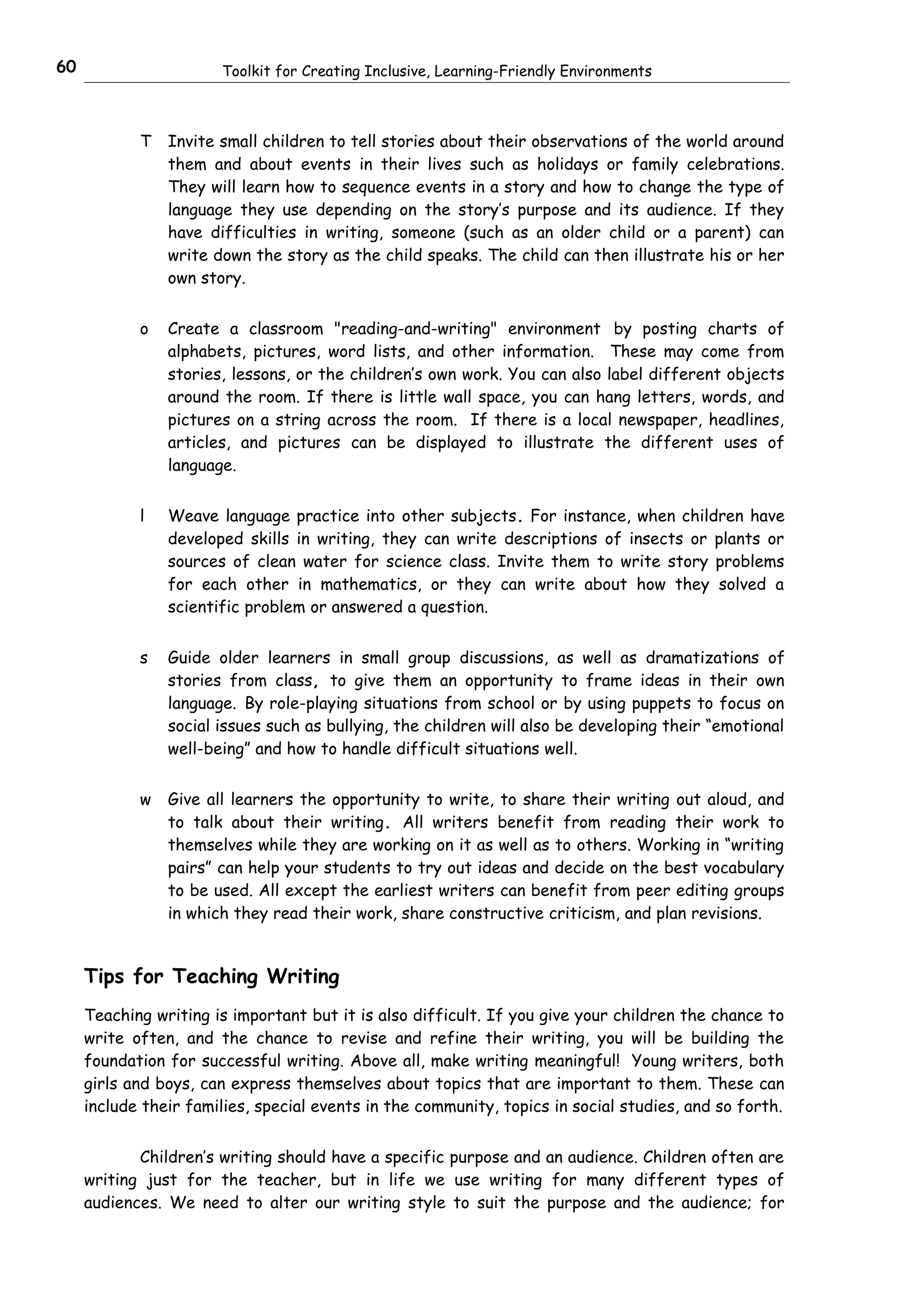60                     Toolkit for Creating Inclusive, Learning-Friendly Environments



            T   Invite small children to tell stories about their observations of the world around
                them and about events in their lives such as holidays or family celebrations.
                They will learn how to sequence events in a story and how to change the type of
                language they use depending on the story’s purpose and its audience. If they
                have difficulties in writing, someone (such as an older child or a parent) can
                write down the story as the child speaks. The child can then illustrate his or her
                own story.


            o   Create a classroom "reading-and-writing" environment by posting charts of
                alphabets, pictures, word lists, and other information. These may come from
                stories, lessons, or the children’s own work. You can also label different objects
                around the room. If there is little wall space, you can hang letters, words, and
                pictures on a string across the room. If there is a local newspaper, headlines,
                articles, and pictures can be displayed to illustrate the different uses of
                language.


            l   Weave language practice into other subjects. For instance, when children have
                developed skills in writing, they can write descriptions of insects or plants or
                sources of clean water for science class. Invite them to write story problems
                for each other in mathematics, or they can write about how they solved a
                scientific problem or answered a question.


            s   Guide older learners in small group discussions, as well as dramatizations of
                stories from class, to give them an opportunity to frame ideas in their own
                language. By role-playing situations from school or by using puppets to focus on
                social issues such as bullying, the children will also be developing their “emotional
                well-being” and how to handle difficult situations well.


            w   Give all learners the opportunity to write, to share their writing out aloud, and
                to talk about their writing. All writers benefit from reading their work to
                themselves while they are working on it as well as to others. Working in “writing
                pairs” can help your students to try out ideas and decide on the best vocabulary
                to be used. All except the earliest writers can benefit from peer editing groups
                in which they read their work, share constructive criticism, and plan revisions.


     Tips for Teaching Writing
     Teaching writing is important but it is also difficult. If you give your children the chance to
     write often, and the chance to revise and refine their writing, you will be building the
     foundation for successful writing. Above all, make writing meaningful! Young writers, both
     girls and boys, can express themselves about topics that are important to them. These can
     include their families, special events in the community, topics in social studies, and so forth.


            Children’s writing should have a specific purpose and an audience. Children often are
     writing just for the teacher, but in life we use writing for many different types of
     audiences. We need to alter our writing style to suit the purpose and the audience; for
 