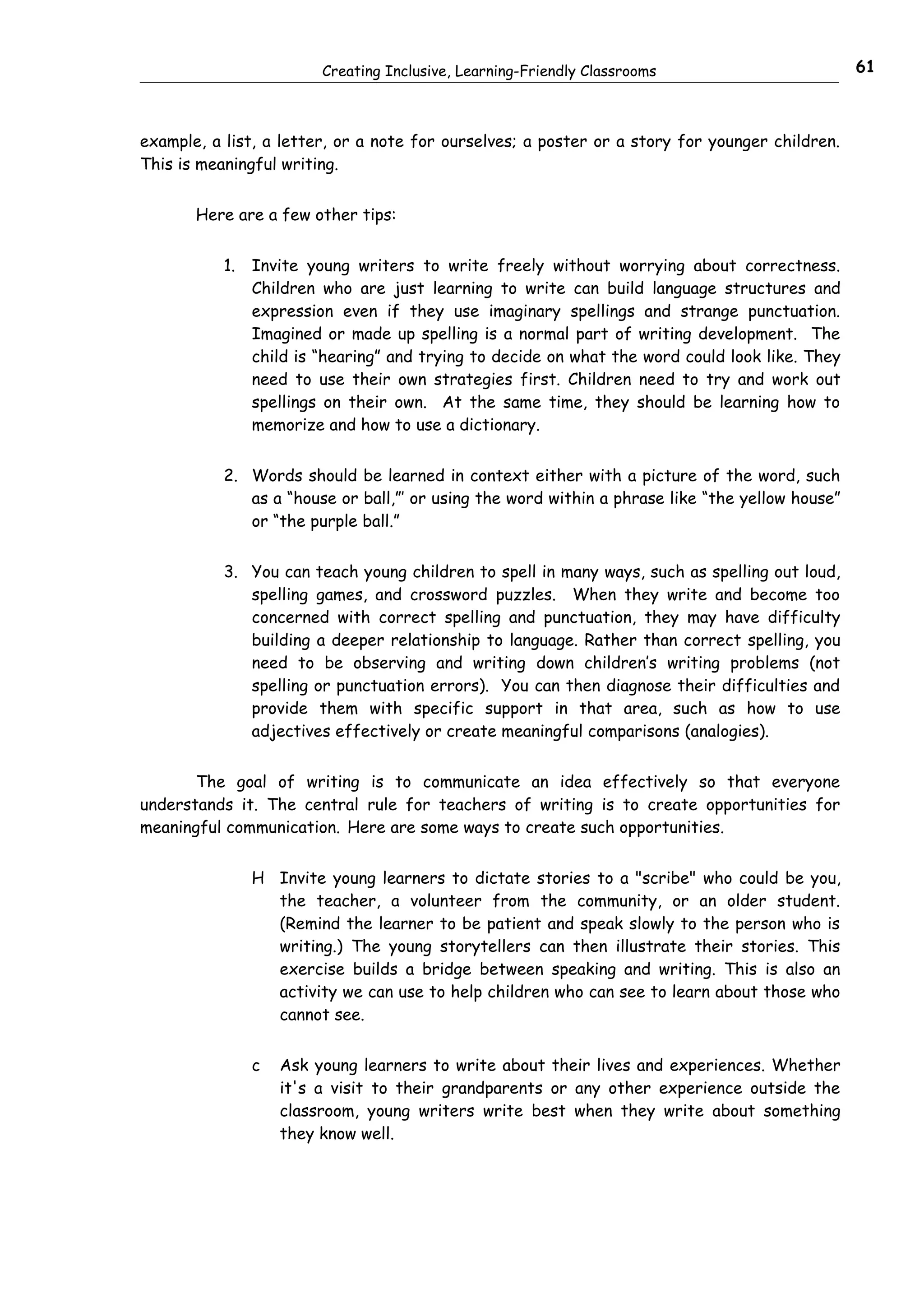 Creating Inclusive, Learning-Friendly Classrooms                        61



example, a list, a letter, or a note for ourselves; a poster or a story for younger children.
This is meaningful writing.


       Here are a few other tips:


           1.   Invite young writers to write freely without worrying about correctness.
                Children who are just learning to write can build language structures and
                expression even if they use imaginary spellings and strange punctuation.
                Imagined or made up spelling is a normal part of writing development. The
                child is “hearing” and trying to decide on what the word could look like. They
                need to use their own strategies first. Children need to try and work out
                spellings on their own. At the same time, they should be learning how to
                memorize and how to use a dictionary.


           2. Words should be learned in context either with a picture of the word, such
              as a “house or ball,”’ or using the word within a phrase like “the yellow house”
              or “the purple ball.”


           3. You can teach young children to spell in many ways, such as spelling out loud,
              spelling games, and crossword puzzles. When they write and become too
              concerned with correct spelling and punctuation, they may have difficulty
              building a deeper relationship to language. Rather than correct spelling, you
              need to be observing and writing down children’s writing problems (not
              spelling or punctuation errors). You can then diagnose their difficulties and
              provide them with specific support in that area, such as how to use
              adjectives effectively or create meaningful comparisons (analogies).


       The goal of writing is to communicate an idea effectively so that everyone
understands it. The central rule for teachers of writing is to create opportunities for
meaningful communication. Here are some ways to create such opportunities.


                H Invite young learners to dictate stories to a "scribe" who could be you,
                  the teacher, a volunteer from the community, or an older student.
                  (Remind the learner to be patient and speak slowly to the person who is
                  writing.) The young storytellers can then illustrate their stories. This
                  exercise builds a bridge between speaking and writing. This is also an
                  activity we can use to help children who can see to learn about those who
                  cannot see.


                c   Ask young learners to write about their lives and experiences. Whether
                    it's a visit to their grandparents or any other experience outside the
                    classroom, young writers write best when they write about something
                    they know well.
 