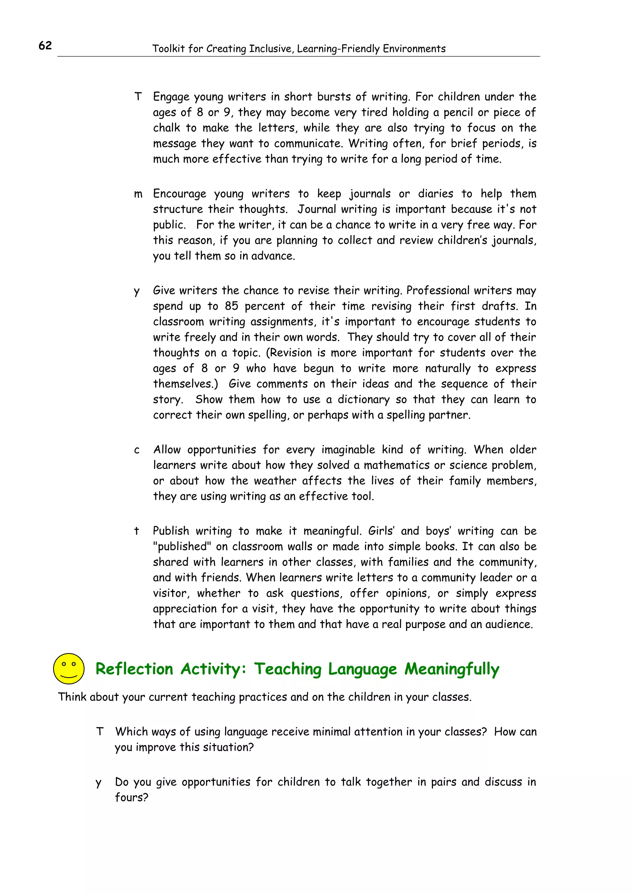 62                     Toolkit for Creating Inclusive, Learning-Friendly Environments



                   T   Engage young writers in short bursts of writing. For children under the
                       ages of 8 or 9, they may become very tired holding a pencil or piece of
                       chalk to make the letters, while they are also trying to focus on the
                       message they want to communicate. Writing often, for brief periods, is
                       much more effective than trying to write for a long period of time.


                   m Encourage young writers to keep journals or diaries to help them
                     structure their thoughts. Journal writing is important because it's not
                     public. For the writer, it can be a chance to write in a very free way. For
                     this reason, if you are planning to collect and review children’s journals,
                     you tell them so in advance.


                   y   Give writers the chance to revise their writing. Professional writers may
                       spend up to 85 percent of their time revising their first drafts. In
                       classroom writing assignments, it's important to encourage students to
                       write freely and in their own words. They should try to cover all of their
                       thoughts on a topic. (Revision is more important for students over the
                       ages of 8 or 9 who have begun to write more naturally to express
                       themselves.) Give comments on their ideas and the sequence of their
                       story. Show them how to use a dictionary so that they can learn to
                       correct their own spelling, or perhaps with a spelling partner.


                   c   Allow opportunities for every imaginable kind of writing. When older
                       learners write about how they solved a mathematics or science problem,
                       or about how the weather affects the lives of their family members,
                       they are using writing as an effective tool.


                   t   Publish writing to make it meaningful. Girls’ and boys’ writing can be
                       "published" on classroom walls or made into simple books. It can also be
                       shared with learners in other classes, with families and the community,
                       and with friends. When learners write letters to a community leader or a
                       visitor, whether to ask questions, offer opinions, or simply express
                       appreciation for a visit, they have the opportunity to write about things
                       that are important to them and that have a real purpose and an audience.



            Reflection Activity: Teaching Language Meaningfully
     Think about your current teaching practices and on the children in your classes.


            T   Which ways of using language receive minimal attention in your classes? How can
                you improve this situation?


            y   Do you give opportunities for children to talk together in pairs and discuss in
                fours?
 