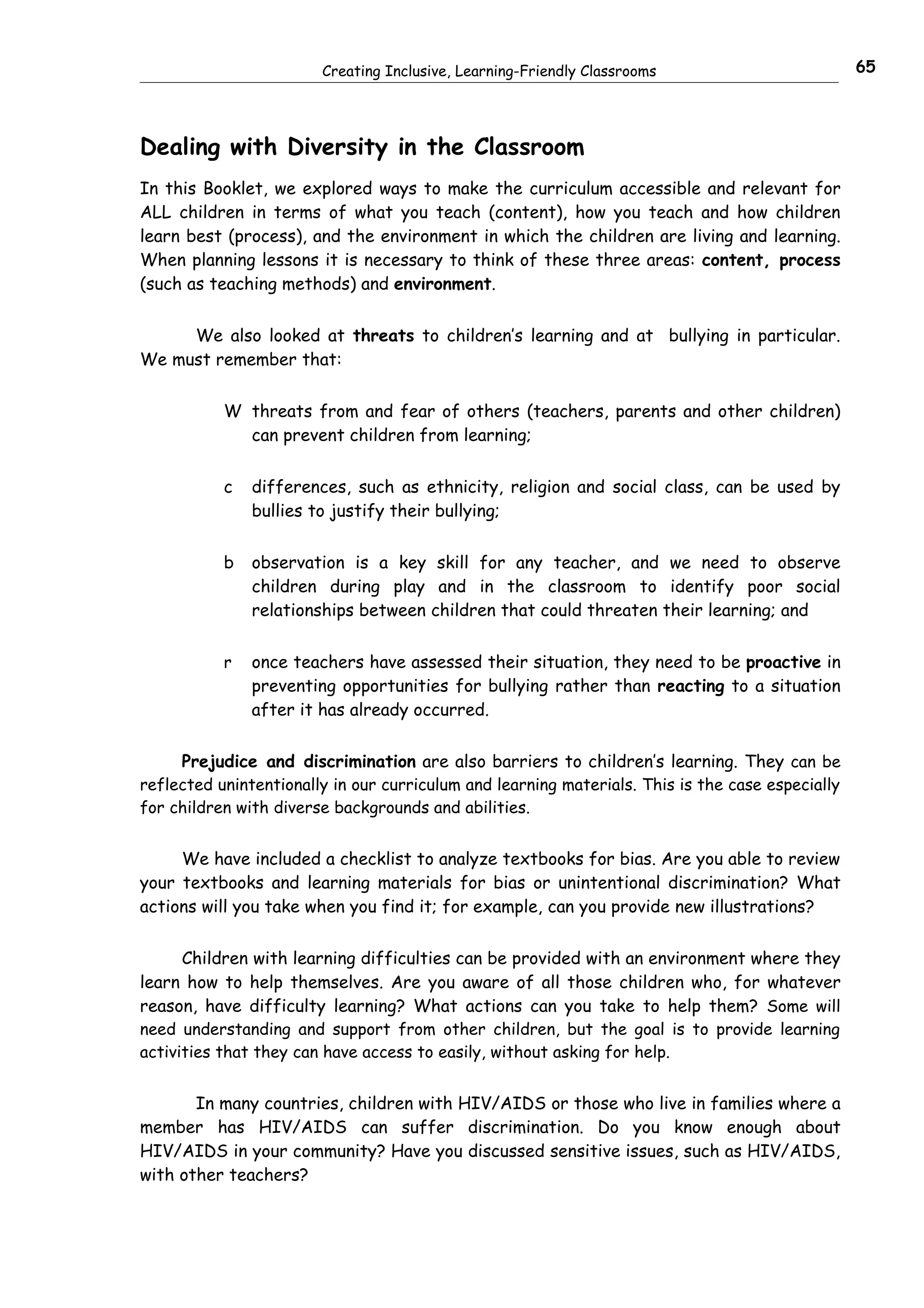 Creating Inclusive, Learning-Friendly Classrooms                          65




Dealing with Diversity in the Classroom
In this Booklet, we explored ways to make the curriculum accessible and relevant for
ALL children in terms of what you teach (content), how you teach and how children
learn best (process), and the environment in which the children are living and learning.
When planning lessons it is necessary to think of these three areas: content, process
(such as teaching methods) and environment.


     We also looked at threats to children’s learning and at bullying in particular.
We must remember that:


           W threats from and fear of others (teachers, parents and other children)
             can prevent children from learning;


           c   differences, such as ethnicity, religion and social class, can be used by
               bullies to justify their bullying;


           b   observation is a key skill for any teacher, and we need to observe
               children during play and in the classroom to identify poor social
               relationships between children that could threaten their learning; and


           r   once teachers have assessed their situation, they need to be proactive in
               preventing opportunities for bullying rather than reacting to a situation
               after it has already occurred.


     Prejudice and discrimination are also barriers to children’s learning. They can be
reflected unintentionally in our curriculum and learning materials. This is the case especially
for children with diverse backgrounds and abilities.


     We have included a checklist to analyze textbooks for bias. Are you able to review
your textbooks and learning materials for bias or unintentional discrimination? What
actions will you take when you find it; for example, can you provide new illustrations?


      Children with learning difficulties can be provided with an environment where they
learn how to help themselves. Are you aware of all those children who, for whatever
reason, have difficulty learning? What actions can you take to help them? Some will
need understanding and support from other children, but the goal is to provide learning
activities that they can have access to easily, without asking for help.


       In many countries, children with HIV/AIDS or those who live in families where a
member has HIV/AIDS can suffer discrimination. Do you know enough about
HIV/AIDS in your community? Have you discussed sensitive issues, such as HIV/AIDS,
with other teachers?
 