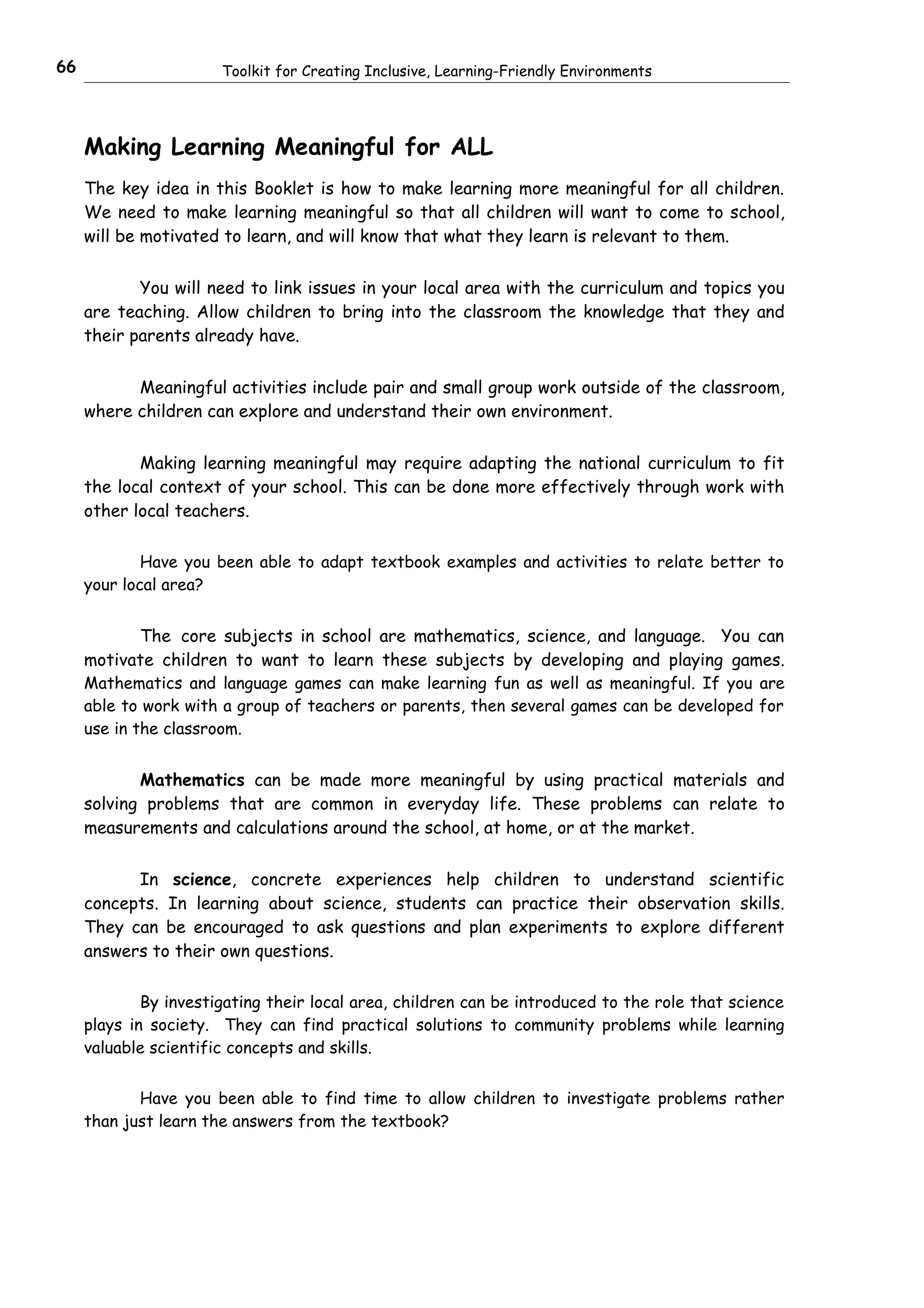 66                     Toolkit for Creating Inclusive, Learning-Friendly Environments




     Making Learning Meaningful for ALL
     The key idea in this Booklet is how to make learning more meaningful for all children.
     We need to make learning meaningful so that all children will want to come to school,
     will be motivated to learn, and will know that what they learn is relevant to them.


            You will need to link issues in your local area with the curriculum and topics you
     are teaching. Allow children to bring into the classroom the knowledge that they and
     their parents already have.


           Meaningful activities include pair and small group work outside of the classroom,
     where children can explore and understand their own environment.


            Making learning meaningful may require adapting the national curriculum to fit
     the local context of your school. This can be done more effectively through work with
     other local teachers.

             Have you been able to adapt textbook examples and activities to relate better to
     your local area?


             The core subjects in school are mathematics, science, and language. You can
     motivate children to want to learn these subjects by developing and playing games.
     Mathematics and language games can make learning fun as well as meaningful. If you are
     able to work with a group of teachers or parents, then several games can be developed for
     use in the classroom.


            Mathematics can be made more meaningful by using practical materials and
     solving problems that are common in everyday life. These problems can relate to
     measurements and calculations around the school, at home, or at the market.


           In science, concrete experiences help children to understand scientific
     concepts. In learning about science, students can practice their observation skills.
     They can be encouraged to ask questions and plan experiments to explore different
     answers to their own questions.

             By investigating their local area, children can be introduced to the role that science
     plays in society. They can find practical solutions to community problems while learning
     valuable scientific concepts and skills.


            Have you been able to find time to allow children to investigate problems rather
     than just learn the answers from the textbook?
 