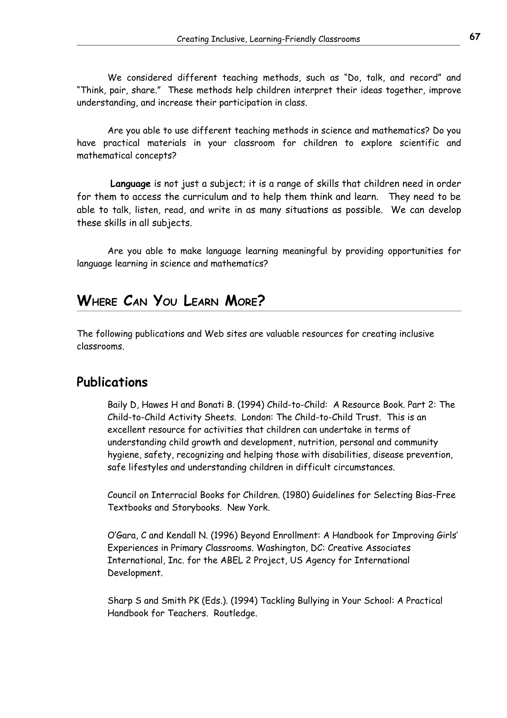 Creating Inclusive, Learning-Friendly Classrooms                       67



       We considered different teaching methods, such as “Do, talk, and record” and
“Think, pair, share.” These methods help children interpret their ideas together, improve
understanding, and increase their participation in class.


      Are you able to use different teaching methods in science and mathematics? Do you
have practical materials in your classroom for children to explore scientific and
mathematical concepts?


        Language is not just a subject; it is a range of skills that children need in order
for them to access the curriculum and to help them think and learn. They need to be
able to talk, listen, read, and write in as many situations as possible. We can develop
these skills in all subjects.

       Are you able to make language learning meaningful by providing opportunities for
language learning in science and mathematics?



WHERE CAN YOU LEARN MORE?

The following publications and Web sites are valuable resources for creating inclusive
classrooms.



Publications
       Baily D, Hawes H and Bonati B. (1994) Child-to-Child: A Resource Book. Part 2: The
       Child-to-Child Activity Sheets. London: The Child-to-Child Trust. This is an
       excellent resource for activities that children can undertake in terms of
       understanding child growth and development, nutrition, personal and community
       hygiene, safety, recognizing and helping those with disabilities, disease prevention,
       safe lifestyles and understanding children in difficult circumstances.


       Council on Interracial Books for Children. (1980) Guidelines for Selecting Bias-Free
       Textbooks and Storybooks. New York.


       O’Gara, C and Kendall N. (1996) Beyond Enrollment: A Handbook for Improving Girls’
       Experiences in Primary Classrooms. Washington, DC: Creative Associates
       International, Inc. for the ABEL 2 Project, US Agency for International
       Development.


       Sharp S and Smith PK (Eds.). (1994) Tackling Bullying in Your School: A Practical
       Handbook for Teachers. Routledge.
 