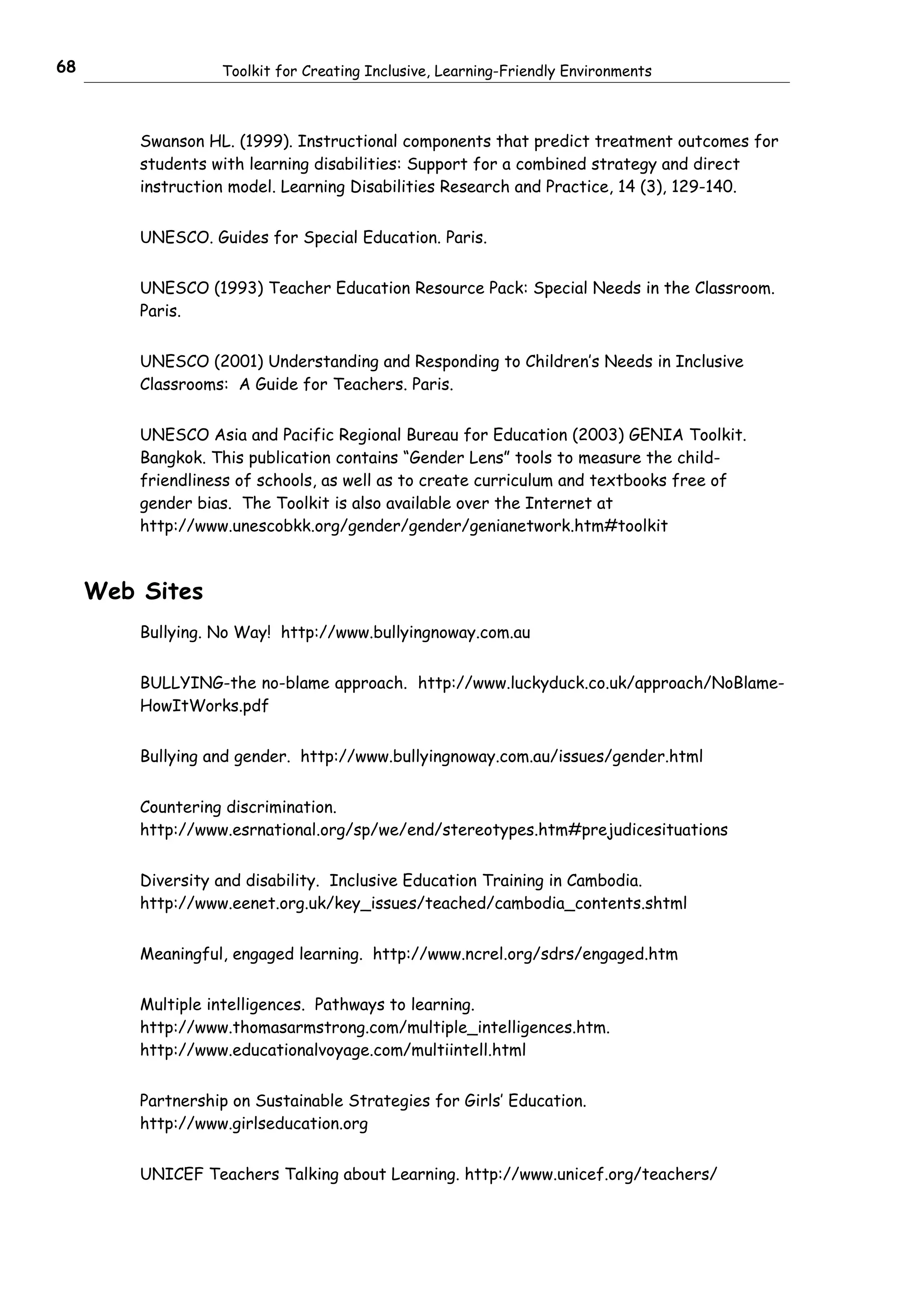 68                 Toolkit for Creating Inclusive, Learning-Friendly Environments



         Swanson HL. (1999). Instructional components that predict treatment outcomes for
         students with learning disabilities: Support for a combined strategy and direct
         instruction model. Learning Disabilities Research and Practice, 14 (3), 129-140.


         UNESCO. Guides for Special Education. Paris.


         UNESCO (1993) Teacher Education Resource Pack: Special Needs in the Classroom.
         Paris.


         UNESCO (2001) Understanding and Responding to Children’s Needs in Inclusive
         Classrooms: A Guide for Teachers. Paris.


         UNESCO Asia and Pacific Regional Bureau for Education (2003) GENIA Toolkit.
         Bangkok. This publication contains “Gender Lens” tools to measure the child-
         friendliness of schools, as well as to create curriculum and textbooks free of
         gender bias. The Toolkit is also available over the Internet at
         http://www.unescobkk.org/gender/gender/genianetwork.htm#toolkit



     Web Sites
         Bullying. No Way! http://www.bullyingnoway.com.au


         BULLYING-the no-blame approach. http://www.luckyduck.co.uk/approach/NoBlame-
         HowItWorks.pdf


         Bullying and gender. http://www.bullyingnoway.com.au/issues/gender.html


         Countering discrimination.
         http://www.esrnational.org/sp/we/end/stereotypes.htm#prejudicesituations


         Diversity and disability. Inclusive Education Training in Cambodia.
         http://www.eenet.org.uk/key_issues/teached/cambodia_contents.shtml


         Meaningful, engaged learning. http://www.ncrel.org/sdrs/engaged.htm


         Multiple intelligences. Pathways to learning.
         http://www.thomasarmstrong.com/multiple_intelligences.htm.
         http://www.educationalvoyage.com/multiintell.html


         Partnership on Sustainable Strategies for Girls’ Education.
         http://www.girlseducation.org


         UNICEF Teachers Talking about Learning. http://www.unicef.org/teachers/
 