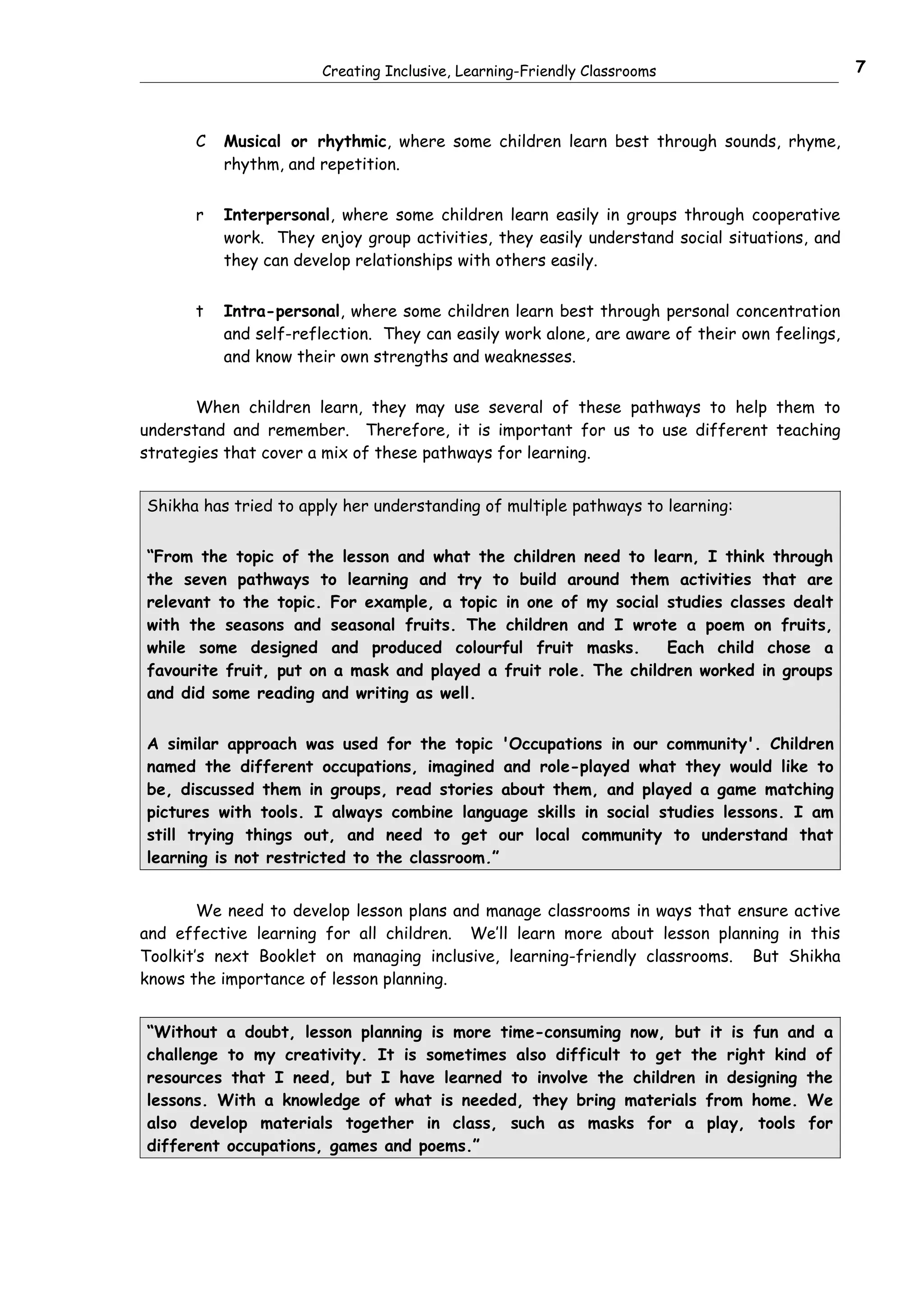 Creating Inclusive, Learning-Friendly Classrooms                        7



       C   Musical or rhythmic, where some children learn best through sounds, rhyme,
           rhythm, and repetition.


       r   Interpersonal, where some children learn easily in groups through cooperative
           work. They enjoy group activities, they easily understand social situations, and
           they can develop relationships with others easily.


       t   Intra-personal, where some children learn best through personal concentration
           and self-reflection. They can easily work alone, are aware of their own feelings,
           and know their own strengths and weaknesses.


       When children learn, they may use several of these pathways to help them to
understand and remember. Therefore, it is important for us to use different teaching
strategies that cover a mix of these pathways for learning.


Shikha has tried to apply her understanding of multiple pathways to learning:


“From the topic of the lesson and what the children need to learn, I think through
the seven pathways to learning and try to build around them activities that are
relevant to the topic. For example, a topic in one of my social studies classes dealt
with the seasons and seasonal fruits. The children and I wrote a poem on fruits,
while some designed and produced colourful fruit masks.          Each child chose a
favourite fruit, put on a mask and played a fruit role. The children worked in groups
and did some reading and writing as well.


A similar approach was used for the topic 'Occupations in our community'. Children
named the different occupations, imagined and role-played what they would like to
be, discussed them in groups, read stories about them, and played a game matching
pictures with tools. I always combine language skills in social studies lessons. I am
still trying things out, and need to get our local community to understand that
learning is not restricted to the classroom.”


        We need to develop lesson plans and manage classrooms in ways that ensure active
and effective learning for all children. We’ll learn more about lesson planning in this
Toolkit’s next Booklet on managing inclusive, learning-friendly classrooms. But Shikha
knows the importance of lesson planning.


“Without a doubt, lesson planning is more time-consuming now, but it is fun and a
challenge to my creativity. It is sometimes also difficult to get the right kind of
resources that I need, but I have learned to involve the children in designing the
lessons. With a knowledge of what is needed, they bring materials from home. We
also develop materials together in class, such as masks for a play, tools for
different occupations, games and poems.”
 