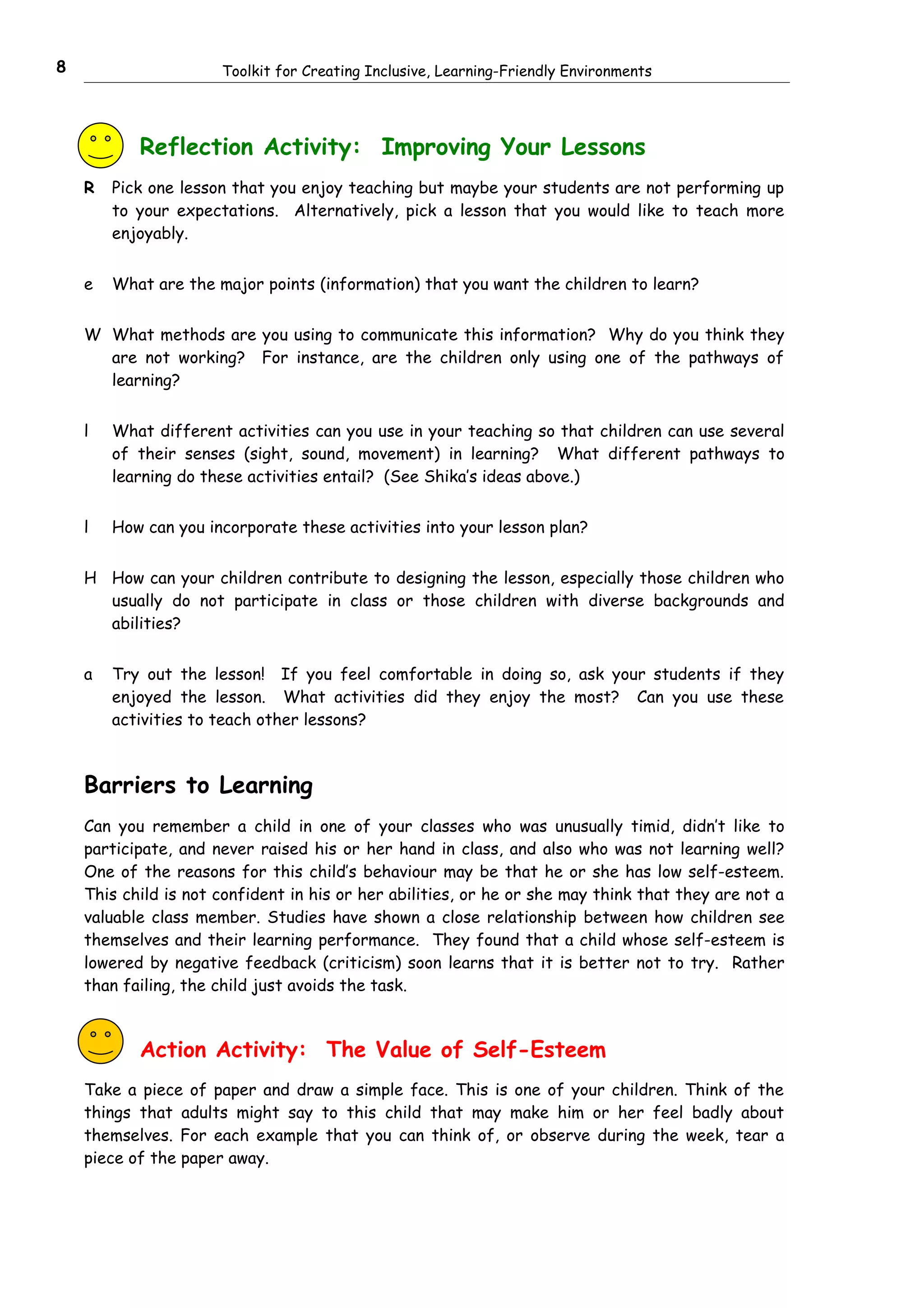 8                     Toolkit for Creating Inclusive, Learning-Friendly Environments




           Reflection Activity: Improving Your Lessons
    R   Pick one lesson that you enjoy teaching but maybe your students are not performing up
        to your expectations. Alternatively, pick a lesson that you would like to teach more
        enjoyably.


    e   What are the major points (information) that you want the children to learn?


    W What methods are you using to communicate this information? Why do you think they
      are not working? For instance, are the children only using one of the pathways of
      learning?


    l   What different activities can you use in your teaching so that children can use several
        of their senses (sight, sound, movement) in learning? What different pathways to
        learning do these activities entail? (See Shika’s ideas above.)


    l   How can you incorporate these activities into your lesson plan?


    H How can your children contribute to designing the lesson, especially those children who
      usually do not participate in class or those children with diverse backgrounds and
      abilities?


    a   Try out the lesson! If you feel comfortable in doing so, ask your students if they
        enjoyed the lesson. What activities did they enjoy the most? Can you use these
        activities to teach other lessons?



    Barriers to Learning
    Can you remember a child in one of your classes who was unusually timid, didn’t like to
    participate, and never raised his or her hand in class, and also who was not learning well?
    One of the reasons for this child’s behaviour may be that he or she has low self-esteem.
    This child is not confident in his or her abilities, or he or she may think that they are not a
    valuable class member. Studies have shown a close relationship between how children see
    themselves and their learning performance. They found that a child whose self-esteem is
    lowered by negative feedback (criticism) soon learns that it is better not to try. Rather
    than failing, the child just avoids the task.



           Action Activity: The Value of Self-Esteem
    Take a piece of paper and draw a simple face. This is one of your children. Think of the
    things that adults might say to this child that may make him or her feel badly about
    themselves. For each example that you can think of, or observe during the week, tear a
    piece of the paper away.
 