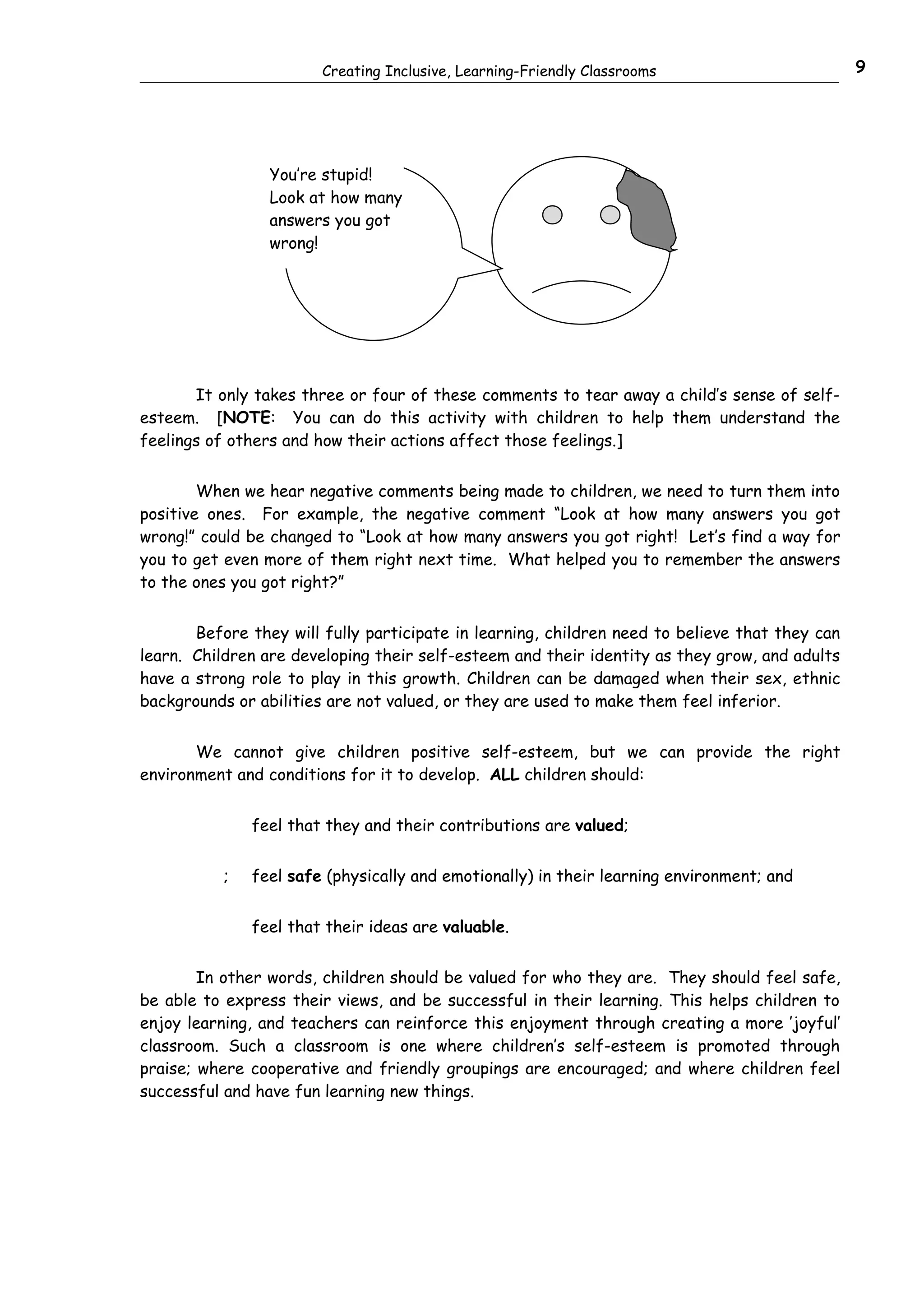 Creating Inclusive, Learning-Friendly Classrooms                        9




                 You’re stupid!
                 Look at how many
                 answers you got
                 wrong!




       It only takes three or four of these comments to tear away a child’s sense of self-
esteem. [NOTE: You can do this activity with children to help them understand the
feelings of others and how their actions affect those feelings.]


        When we hear negative comments being made to children, we need to turn them into
positive ones. For example, the negative comment “Look at how many answers you got
wrong!” could be changed to “Look at how many answers you got right! Let’s find a way for
you to get even more of them right next time. What helped you to remember the answers
to the ones you got right?”


       Before they will fully participate in learning, children need to believe that they can
learn. Children are developing their self-esteem and their identity as they grow, and adults
have a strong role to play in this growth. Children can be damaged when their sex, ethnic
backgrounds or abilities are not valued, or they are used to make them feel inferior.


       We cannot give children positive self-esteem, but we can provide the right
environment and conditions for it to develop. ALL children should:


               feel that they and their contributions are valued;


           ;   feel safe (physically and emotionally) in their learning environment; and


               feel that their ideas are valuable.


        In other words, children should be valued for who they are. They should feel safe,
be able to express their views, and be successful in their learning. This helps children to
enjoy learning, and teachers can reinforce this enjoyment through creating a more ’joyful’
classroom. Such a classroom is one where children’s self-esteem is promoted through
praise; where cooperative and friendly groupings are encouraged; and where children feel
successful and have fun learning new things.
 