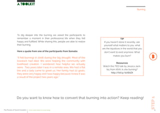 To dig deeper into the burning we asked the participants to
remember a moment in their professional life when they felt
happy and fulﬁlled. While sharing this, people are able to realize
their burning.
Here a quote from one of the participants from Somalia
“(I felt burning) in 2008 during the big drought. Most of the
livestock had died. We were helping the community with
livelihood creation. I wondered how helpful we actually
were. Two years later I was in a remote area. We had a ﬂat
tire and a lady came to greet us. Her family had 22 goats,
they were very happy and I was happy because I knew it was
a result of the project two years ago.”
Burning
STEP1
Do you want to know how to convert that burning into action? Keep reading!
TIP
If you haven’t done it recently, ask
yourself what matters to you, what
are the injustices in the world that you
don’t want to exist anymore. What
makes you burn?
Resources
Watch this TED talk by Jessica Jack-
ley from KIVA. Is she burning?
http://bit.ly/1tAB1Dt
The Process of Social Innovation how to create solutions for social change 11
 