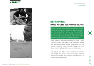 Questioning
REFRAMING
HOW MIGHT WE? QUESTIONS
Often when we are given a problem to solve, it is not
the true problem that needs to be solved. For innova-
tion, we need to think deeper about what this true
problem might be. Let’s now walk through how to go
about reframing the problem you are out to solve.
First, a quick look at the relationship between Informa-
tion, Insights and Ideas. It works in a triangle. Informa-
tion leads to Insights, which lead to new Ideas. Let’s go
through this systematically.
STEP3
One of the most distinguishing behaviors of innova-
tors is asking the right questions—questions others
are not asking. It isn’t easy to ﬁnd the root of the
problem (and you always wonder if you are really at
the root), but asking questions and reframing the
problem is a good way to look for alternatives.
The Process of Social Innovation how to create solutions for social change 20
 