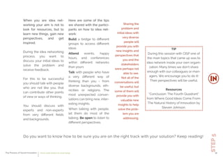 TIP
During this session with CISP one of
the main topics that came up was to
idea network inside your own organi-
zation. Many times we don’t share
enough with our colleagues or man-
agers. We encourage you to do it!
Their perspectives will be useful.
Resources
“Conclusion: The Fourth Quadrant”
from Where Good Ideas Come From:
The Natural History of Innovation by
Steven Johnson.
Do you want to know how to be sure you are on the right track with your solution? Keep reading!
STEP5
When you are idea net-
working your aim is not to
look for resources, but to
learn new things, gain new
perspectives, and get
inspired.
During the idea networking
process, you want to
discuss your initial ideas to
solve the problem and
receive feedback.
For this to be successful
you should talk with people
who are not like you, that
can contribute other points
of view or ways of thinking.
You should discuss with
experts and non-experts
from very diﬀerent ﬁelds
and backgrounds.
Here are some of the tips
we shared with the partici-
pants on how to idea net-
work:
Build a bridge to diﬀerent
groups to access diﬀerent
ideas
Attend events, happy
hours, and conferences
within diﬀerent networks
than yours
Talk with people who have
a very diﬀerent way of
thinking than you - from
diverse backgrounds, eth-
nicities or religions. The
most unexpected conver-
sations can bring new, inter-
esting insights.
When talking with people,
let them do most of the
talking. Be open to listen to
diﬀerent perspectives.
Sharing the
problem and
initial ideas with
very diverse
people will
provide you with
new insights and
perspectives that
you and the
stakeholders
were perhaps not
able to see.
Not all of the
conversations will
be useful, but
some of them will
provide you with
valuable new
insights to help
solve the prob-
lem you are
addressing.
The Process of Social Innovation how to create solutions for social change 30
 