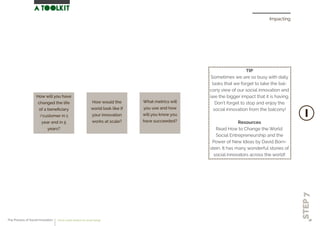Impacting
STEP7
What metrics will
you use and how
will you know you
have succeeded?
How will you have
changed the life
of a beneﬁciary
/customer in 1
year and in 5
years?
How would the
world look like if
your innovation
works at scale?
TIP
Sometimes we are so busy with daily
tasks that we forget to take the bal-
cony view of our social innovation and
see the bigger impact that it is having.
Don’t forget to stop and enjoy the
social innovation from the balcony!
Resources
Read How to Change the World:
Social Entrepreneurship and the
Power of New Ideas by David Born-
stein. It has many wonderful stories of
social innovators across the world!
The Process of Social Innovation how to create solutions for social change 38
 