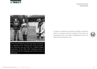 Inner journey
In order to connect the personal change we need to
make in ourselves with the change in the world we
would like to see, we need to understand why we do
what we do and who we are.
Given the importance of one’s personal connection
or inspiration when dealing with social innovation,
one afternoon was set aside for a slightly deeper
exploration of the CISP staﬀ’s individual sense of
alignment with the challenge and with their work at
CISP itself.
The Process of Social Innovation how to create solutions for social change 40
 